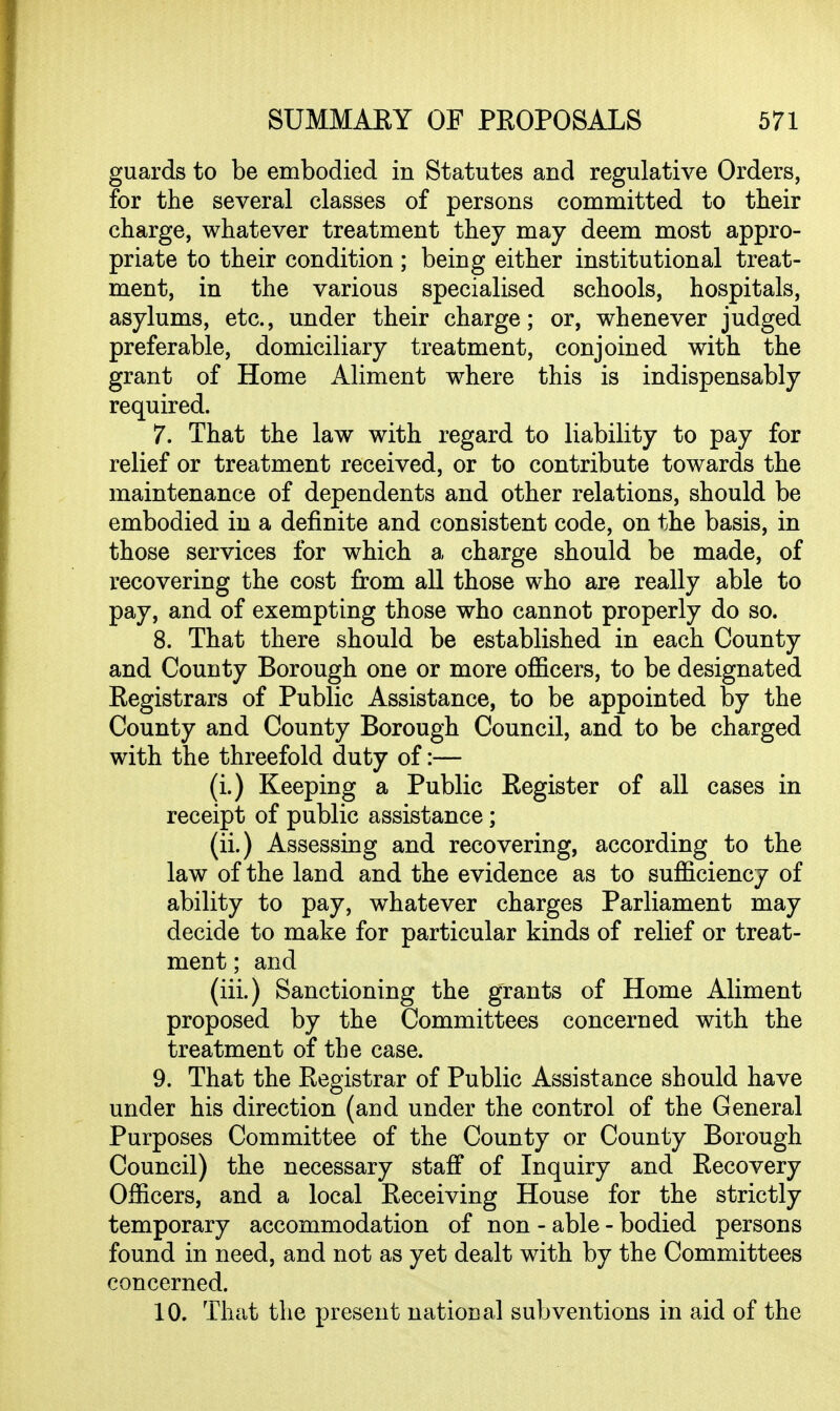 guards to be embodied in Statutes and regulative Orders, for the several classes of persons committed to their charge, whatever treatment they may deem most appro- priate to their condition; being either institutional treat- ment, in the various specialised schools, hospitals, asylums, etc., under their charge; or, whenever judged preferable, domiciliary treatment, conjoined with the grant of Home Aliment where this is indispensably required. 7. That the law with regard to liability to pay for relief or treatment received, or to contribute towards the maintenance of dependents and other relations, should be embodied in a definite and consistent code, on the basis, in those services for which a charge should be made, of recovering the cost from all those who are really able to pay, and of exempting those who cannot properly do so. 8. That there should be established in each County and County Borough one or more oflBcers, to be designated Registrars of Public Assistance, to be appointed by the County and County Borough Council, and to be charged with the threefold duty of:— (i.) Keeping a Public Register of all cases in receipt of public assistance; (ii.) Assessing and recovering, according to the law of the land and the evidence as to sufficiency of ability to pay, whatever charges Parliament may decide to make for particular kinds of relief or treat- ment ; and (iii.) Sanctioning the grants of Home Aliment proposed by the Committees concerned with the treatment of the case. 9. That the Registrar of Public Assistance should have under his direction (and under the control of the General Purposes Committee of the County or County Borough Council) the necessary staflf of Inquiry and Recovery Officers, and a local Receiving House for the strictly temporary accommodation of non - able - bodied persons found in need, and not as yet dealt with by the Committees concerned. 10. That the present natioDal subventions in aid of the