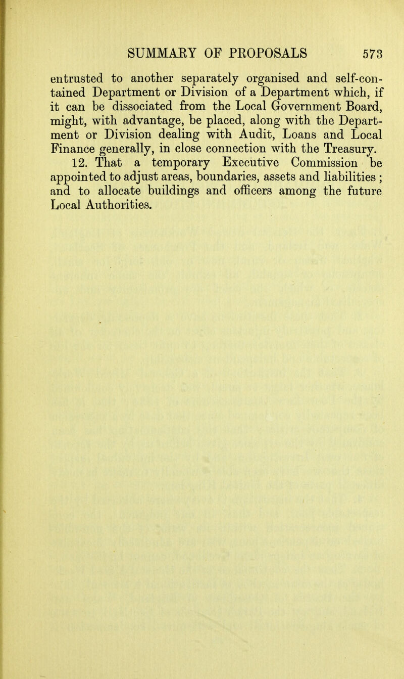 entrusted to another separately organised and self-con- tained Department or Division of a Department which, if it can be dissociated from the Local Government Board, might, with advantage, be placed, along with the Depart- ment or Division dealing with Audit, Loans and Local Finance generally, in close connection with the Treasury. 12. That a temporary Executive Commission be appointed to adjust areas, boundaries, assets and liabilities ; and to allocate buildings and officers among the future Local Authorities.