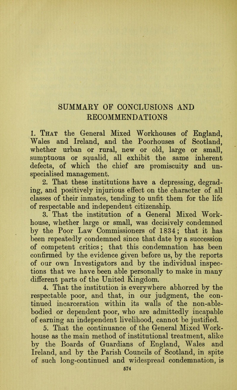 SUMMARY OF CONCLUSIONS AND RECOMMENDATIONS I. That the General Mixed Workhouses of England, Wales and Ireland, and the Poorhouses of Scotland, whether urban or rural, new or old, large or small, sumptuous or squalid, all exhibit the same inherent defects, of which the chief are promiscuity and un- specialised management. 2. That these institutions have a depressing, degrad- ing, and positively injurious effect on the character of all classes of their inmates, tending to unfit them for the life of respectable and independent citizenship. 3. That the institution of a General Mixed Work- house, whether large or small, was decisively condemned by the Poor Law Commissioners of 1834; that it has been repeatedly condemned since that date by a succession of competent critics; that this condemnation has been confirmed by the evidence given before us, by the reports of our own Investigators and by the individual inspec- tions that we have been able personally to make in many difi'erent parts of the United Kingdom. 4. That the institution is everywhere abhorred by the respectable poor, and that, in our judgment, the con- tinued incarceration within its walls of the non-able- bodied or dependent poor, who are admittedly incapable of earning an independent livelihood, cannot be justified. 5. That the continuance of the General Mixed Work- house as the main method of institutional treatment, alike by the Boards of Guardians of England, Wales and Ireland, and by the Parish Councils of Scotland, in spite of such long-continued and widespread condemnation, is 674