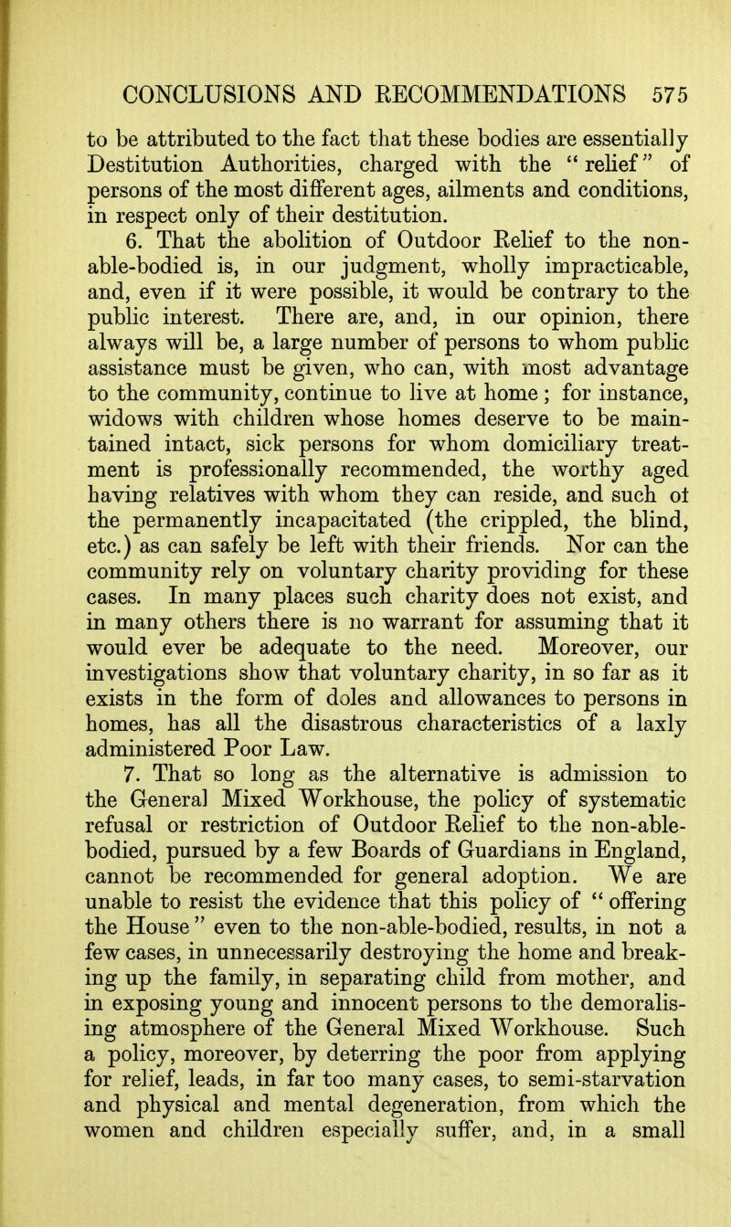 to be attributed to the fact that these bodies are essentially Destitution Authorities, charged with the relief of persons of the most different ages, ailments and conditions, in respect only of their destitution. 6. That the abolition of Outdoor Eelief to the non- able-bodied is, in our judgment, wholly impracticable, and, even if it were possible, it would be contrary to the public interest. There are, and, in our opinion, there always will be, a large number of persons to whom public assistance must be given, who can, with most advantage to the community, continue to live at home ; for instance, widows with children whose homes deserve to be main- tained intact, sick persons for whom domiciliary treat- ment is professionally recommended, the worthy aged having relatives with whom they can reside, and such ol the permanently incapacitated (the crippled, the blind, etc.) as can safely be left with their friends. Nor can the community rely on voluntary charity providing for these cases. In many places such charity does not exist, and in many others there is no warrant for assuming that it would ever be adequate to the need. Moreover, our investigations show that voluntary charity, in so far as it exists in the form of doles and allowances to persons in homes, has all the disastrous characteristics of a laxly administered Poor Law. 7. That so long as the alternative is admission to the Genera] Mixed Workhouse, the policy of systematic refusal or restriction of Outdoor Eelief to the non-able- bodied, pursued by a few Boards of Guardians in England, cannot be recommended for general adoption. We are unable to resist the evidence that this policy of  offering the House  even to the non-able-bodied, results, in not a few cases, in unnecessarily destroying the home and break- ing up the family, in separating child from mother, and in exposing young and innocent persons to the demoralis- ing atmosphere of the General Mixed Workhouse. Such a policy, moreover, by deterring the poor from applying for relief, leads, in far too many cases, to semi-starvation and physical and mental degeneration, from which the women and children especially suffer, and, in a small