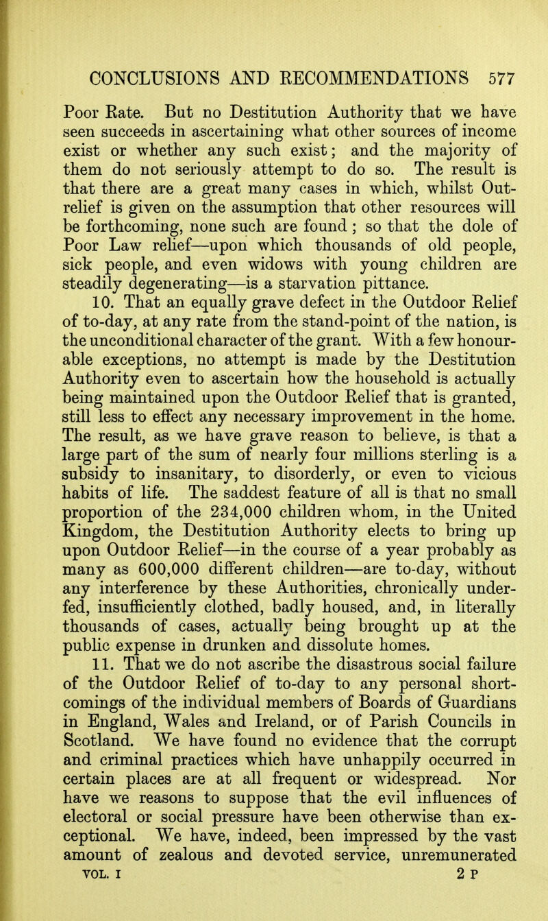 Poor Eate. But no Destitution Authority that we have seen succeeds in ascertaining what other sources of income exist or whether any such exist; and the majority of them do not seriously attempt to do so. The result is that there are a great many cases in which, whilst Out- relief is given on the assumption that other resources will be forthcoming, none such are found; so that the dole of Poor Law relief—upon which thousands of old people, sick people, and even widows with young children are steadily degenerating—is a starvation pittance. 10. That an equally grave defect in the Outdoor Eelief of to-day, at any rate from the stand-point of the nation, is the unconditional character of the grant. With a few honour- able exceptions, no attempt is made by the Destitution Authority even to ascertain how the household is actually being maintained upon the Outdoor Eelief that is granted, still less to effect any necessary improvement in the home. The result, as we have grave reason to believe, is that a large part of the sum of nearly four millions sterling is a subsidy to insanitary, to disorderly, or even to vicious habits of life. The saddest feature of all is that no small proportion of the 234,000 children whom, in the United Kingdom, the Destitution Authority elects to bring up upon Outdoor Eelief—in the course of a year probably as many as 600,000 different children—are to-day, without any interference by these Authorities, chronically under- fed, insufficiently clothed, badly housed, and, in literally thousands of cases, actually being brought up at the public expense in drunken and dissolute homes. 11. That we do not ascribe the disastrous social failure of the Outdoor Eelief of to-day to any personal short- comings of the individual members of Boards of Guardians in England, Wales and Ireland, or of Parish Councils in Scotland. We have found no evidence that the corrupt and criminal practices which have unhappily occurred in certain places are at all frequent or widespread. Nor have we reasons to suppose that the evil influences of electoral or social pressure have been otherwise than ex- ceptional. We have, indeed, been impressed by the vast amount of zealous and devoted service, unremunerated VOL. I 2 P