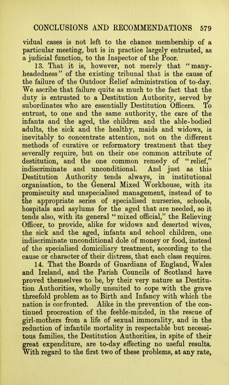 vidual cases is not left to the chance membership of a particular meeting, but is in practice largely entrusted, as a judicial function, to the Inspector of the Poor. 13. That it is, however, not merely that **many- headedness of the existing tribunal that is the cause of the failure of the Outdoor Eelief administration of to-day. We ascribe that failure quite as much to the fact that the duty is entrusted to a Destitution Authority, served by subordinates who are essentially Destitution Officers. To entrust, to one and the same authority, the care of the infants and the aged, the children and the able-bodied adults, the sick and the healthy, maids and widows, is inevitably to concentrate attention, not on the different methods of curative or reformatory treatment that they severally require, but on their one common attribute of destitution, and the one common remedy of relief, indiscriminate and unconditional. And just as this Destitution Authority tends always, in institutional organisation, to the General Mixed Workhouse, with its promiscuity and unspecialised management, instead of to the appropriate series of specialised nurseries, schools, hospitals and asylums for the aged that are needed, so it tends also, with its general mixed official, the Eelieving Officer, to provide, alike for widows and deserted wives, the sick and the aged, infants and school children, one indiscriminate unconditional dole of money or food, instead of the specialised domiciliary treatment, according to the cause or character of their distress, that each class requires. 14. That the Boards of Guardians of England, Wales and Ireland, and the Parish Councils of Scotland have proved themselves to be, by their very nature as Destitu- tion Authorities, wholly unsuited to cope with the grave threefold problem as to Birth and Infancy with which the nation is cor fronted. Alike in the prevention of the con- tinued procreation of the feeble-minded, in the rescue of girl-mothers from a life of sexual immorality, and in the reduction of infantile mortality in respectable but necessi- tous families, the Destitution Authorities, in spite of their great expenditure, are to-day effecting no useful results. With regard to the first two of these problems, at any rate,