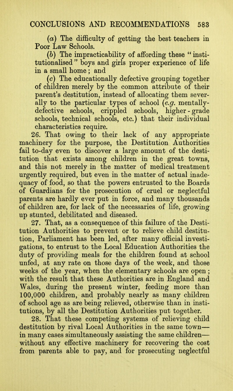 (a) The difficulty of getting the best teachers in Poor Law Schools. (&) The impracticability of affording these  insti- tutionalised  boys and girls proper experience of life in a small home; and (c) The educationally defective grouping together of children merely by the common attribute of their parent's destitution, instead of allocating them sever- ally to the particular types of school (e.g. mentally- defective schools, crippled schools, higher-grade schools, technical schools, etc.) that their individual characteristics require. 26. That owing to their lack of any appropriate machinery for the purpose, the Destitution Authorities fail to-day even to discover a large amount of the desti- tution that exists among children in the great towns, and this not merely in the matter of medical treatment urgently required, but even in the matter of actual inade- quacy of food, so that the powers entrusted to the Boards of Guardians for the prosecution of cruel or neglectful parents are hardly ever put in force, and many thousands of children are, for lack of the necessaries of life, growing up stunted, debilitated and diseased. 27. That, as a consequence of this failure of the Desti- tution Authorities to prevent or to relieve child destitu- tion. Parliament has been led, after many official investi- gations, to entrust to the Local Education Authorities the duty of providing meals for the children found at school unfed, at any rate on those days of the week, and those weeks of the year, when the elementary schools are open ; with the result that these Authorities are in England and Wales, during the present winter, feeding more than 100,000 children, and probably nearly as many children of school age as are being relieved, otherwise than in insti- tutions, by all the Destitution Authorities put together. 28. That these competing systems of relieving child destitution by rival Local Authorities in the same town— in many cases simultaneously assisting the same children— without any effective machinery for recovering the cost from parents able to pay, and for prosecuting neglectful