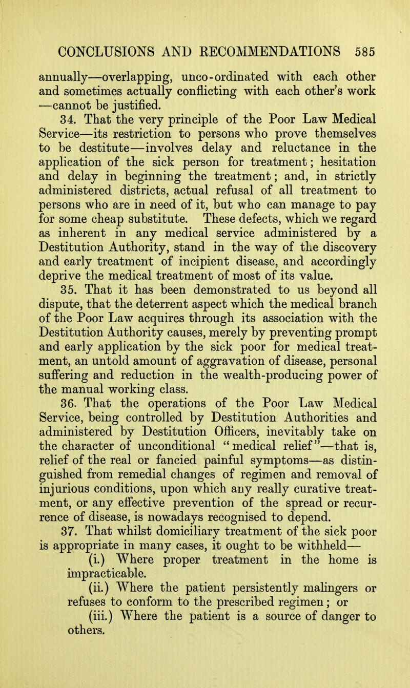 annually—overlapping, unco-ordinated with each other and sometimes actually conflicting with each other's work —cannot be justified. 34. That the very principle of the Poor Law Medical Service—its restriction to persons who prove themselves to be destitute—involves delay and reluctance in the application of the sick person for treatment; hesitation and delay in beginning the treatment; and, in strictly administered districts, actual refusal of all treatment to persons who are in need of it, but who can manage to pay for some cheap substitute. These defects, which we regard as inherent in any medical service administered by a Destitution Authority, stand in the way of the discovery and early treatment of incipient disease, and accordingly deprive the medical treatment of most of its value. 35. That it has been demonstrated to us beyond all dispute, that the deterrent aspect which the medical branch of the Poor Law acquires through its association with the Destitution Authority causes, merely by preventing prompt and early application by the sick poor for medical treat- ment, an untold amount of aggravation of disease, personal suffering and reduction in the wealth-producing power of the manual working class. 36. That the operations of the Poor Law Medical Service, being controlled by Destitution Authorities and administered by Destitution Officers, inevitably take on the character of unconditional medical relief—that is, relief of the real or fancied painful symptoms—as distin- guished from remedial changes of regimen and removal of injurious conditions, upon which any really curative treat- ment, or any effective prevention of the spread or recur- rence of disease, is nowadays recognised to depend. 37. That whilst domiciliary treatment of the sick poor is appropriate in many cases, it ought to be withheld— (i.) Where proper treatment in the home is impracticable. (ii.) Where the patient persistently malingers or refuses to conform to the prescribed regimen; or (iii.) Where the patient is a source of danger to others.