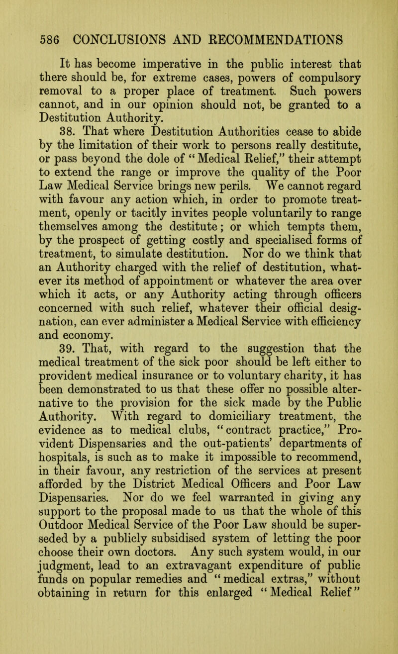 It has become imperative in the public interest that there should be, for extreme cases, powers of compulsory removal to a proper place of treatment. Such powers cannot, and in our opinion should not, be granted to a Destitution Authority. 38. That where Destitution Authorities cease to abide by the limitation of their work to persons really destitute, or pass beyond the dole of  Medical Eehef, their attempt to extend the range or improve the quality of the Poor Law Medical Service brings new perils. We cannot regard with favour any action which, in order to promote treat- ment, openly or tacitly invites people voluntarily to range themselves among the destitute; or which tempts them, by the prospect of getting costly and specialised forms of treatment, to simulate destitution. Nor do we think that an Authority charged with the relief of destitution, what- ever its method of appointment or whatever the area over which it acts, or any Authority acting through officers concerned with such relief, whatever their official desig- nation, can ever administer a Medical Service with efficiency and economy. 39. That, with regard to the suggestion that the medical treatment of the sick poor should be left either to provident medical insurance or to voluntary charity, it has been demonstrated to us that these offer no possible alter- native to the provision for the sick made by the Public Authority. With regard to domiciliary treatment, the evidence as to medical clubs, contract practice, Pro- vident Dispensaries and the out-patients' departments of hospitals, is such as to make it impossible to recommend, in their favour, any restriction of the services at present affi)rded by the District Medical Officers and Poor Law Dispensaries. Nor do we feel warranted in giving any support to the proposal made to us that the whole of this Outdoor Medical Service of the Poor Law should be super- seded by a publicly subsidised system of letting the poor choose their own doctors. Any such system would, in our judgment, lead to an extravagant expenditure of public funds on popular remedies and medical extras, without obtaining in return for this enlarged Medical Eelief