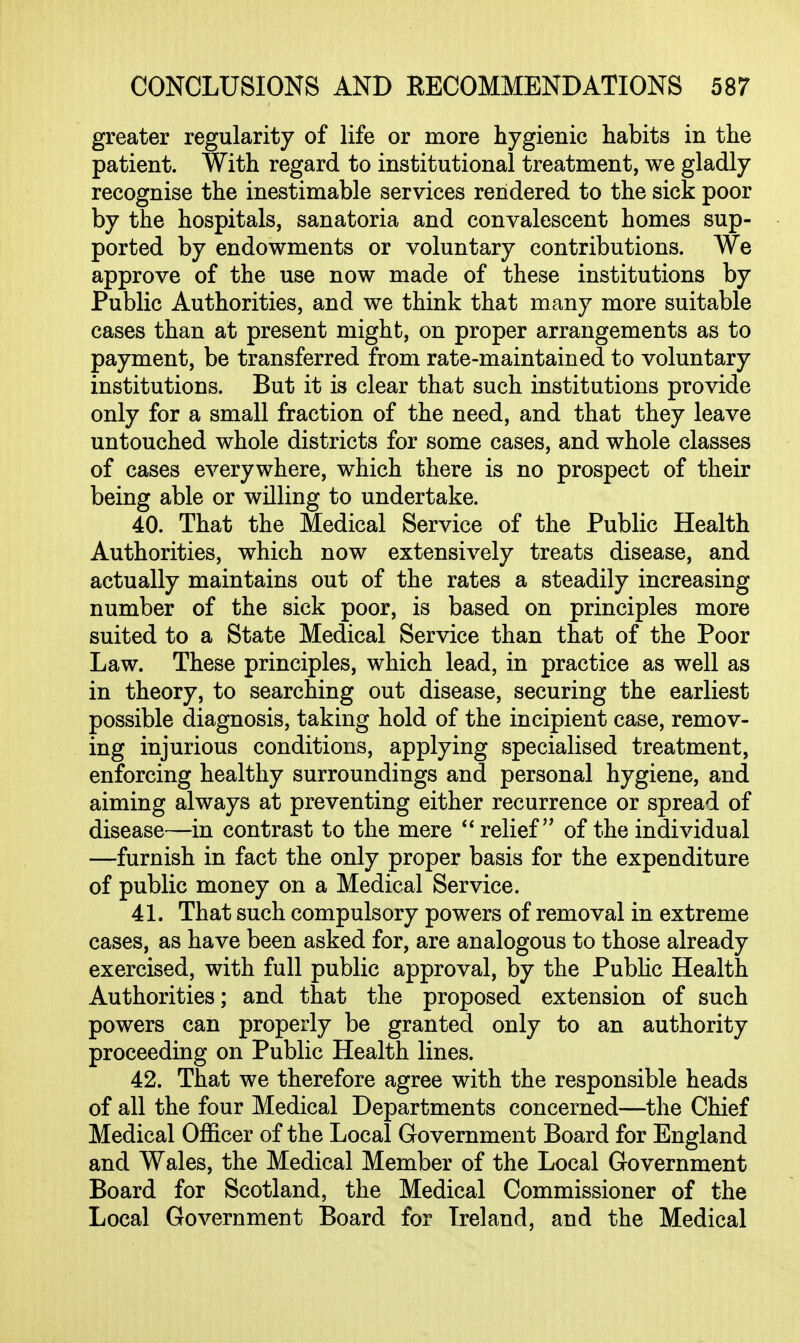 greater regularity of life or more hygienic habits in the patient. With regard to institutional treatment, we gladly recognise the inestimable services rendered to the sick poor by the hospitals, sanatoria and convalescent homes sup- ported by endowments or voluntary contributions. We approve of the use now made of these institutions by Public Authorities, and we think that many more suitable cases than at present might, on proper arrangements as to payment, be transferred from rate-maintained to voluntary institutions. But it is clear that such institutions provide only for a small fraction of the need, and that they leave untouched whole districts for some cases, and whole classes of cases everywhere, which there is no prospect of their being able or willing to undertake. 40. That the Medical Service of the Public Health Authorities, which now extensively treats disease, and actually maintains out of the rates a steadily increasing number of the sick poor, is based on principles more suited to a State Medical Service than that of the Poor Law. These principles, which lead, in practice as well as in theory, to searching out disease, securing the earliest possible diagnosis, taking hold of the incipient case, remov- ing injurious conditions, applying specialised treatment, enforcing healthy surroundings and personal hygiene, and aiming always at preventing either recurrence or spread of disease—in contrast to the mere relief of the individual —furnish in fact the only proper basis for the expenditure of public money on a Medical Service. 41. That such compulsory powers of removal in extreme cases, as have been asked for, are analogous to those already exercised, with full public approval, by the Public Health Authorities; and that the proposed extension of such powers can properly be granted only to an authority proceeding on Public Health lines. 42. That we therefore agree with the responsible heads of all the four Medical Departments concerned—the Chief Medical Officer of the Local Government Board for England and Wales, the Medical Member of the Local Government Board for Scotland, the Medical Commissioner of the Local Government Board for Ireland, and the Medical
