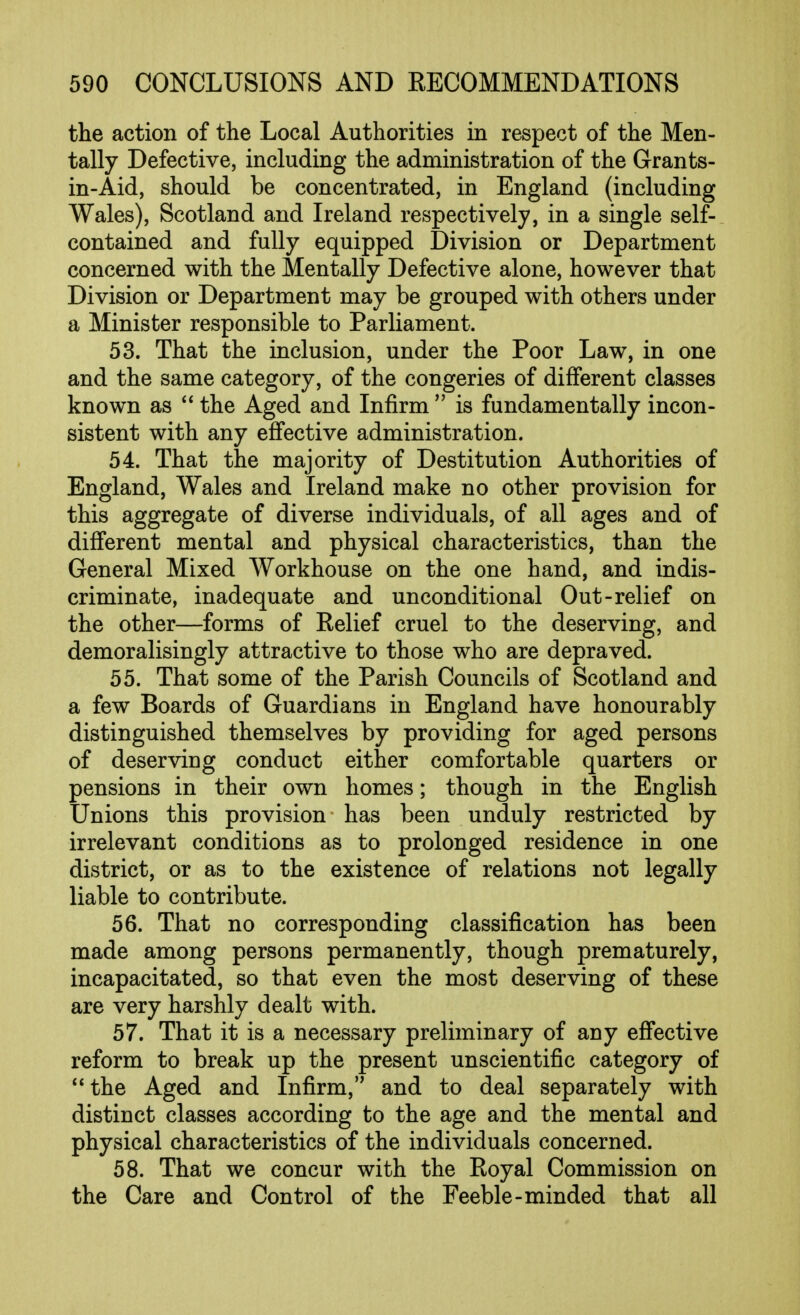 the action of the Local Authorities in respect of the Men- tally Defective, including the administration of the Grants- in-Aid, should be concentrated, in England (including Wales), Scotland and Ireland respectively, in a single self- contained and fully equipped Division or Department concerned with the Mentally Defective alone, however that Division or Department may be grouped with others under a Minister responsible to Parliament. 53. That the inclusion, under the Poor Law, in one and the same category, of the congeries of different classes known as  the Aged and Infirm  is fundamentally incon- sistent with any effective administration. 54. That the majority of Destitution Authorities of England, Wales and Ireland make no other provision for this aggregate of diverse individuals, of all ages and of different mental and physical characteristics, than the General Mixed Workhouse on the one hand, and indis- criminate, inadequate and unconditional Out-relief on the other—forms of Relief cruel to the deserving, and demoralisingly attractive to those who are depraved. 55. That some of the Parish Councils of Scotland and a few Boards of Guardians in England have honourably distinguished themselves by providing for aged persons of deserving conduct either comfortable quarters or pensions in their own homes; though in the English Unions this provision has been unduly restricted by irrelevant conditions as to prolonged residence in one district, or as to the existence of relations not legally liable to contribute. 56. That no corresponding classification has been made among persons permanently, though prematurely, incapacitated, so that even the most deserving of these are very harshly dealt with. 57. That it is a necessary preliminary of any effective reform to break up the present unscientific category of the Aged and Infirm, and to deal separately with distinct classes according to the age and the mental and physical characteristics of the individuals concerned. 58. That we concur with the Royal Commission on the Care and Control of the Feeble-minded that all