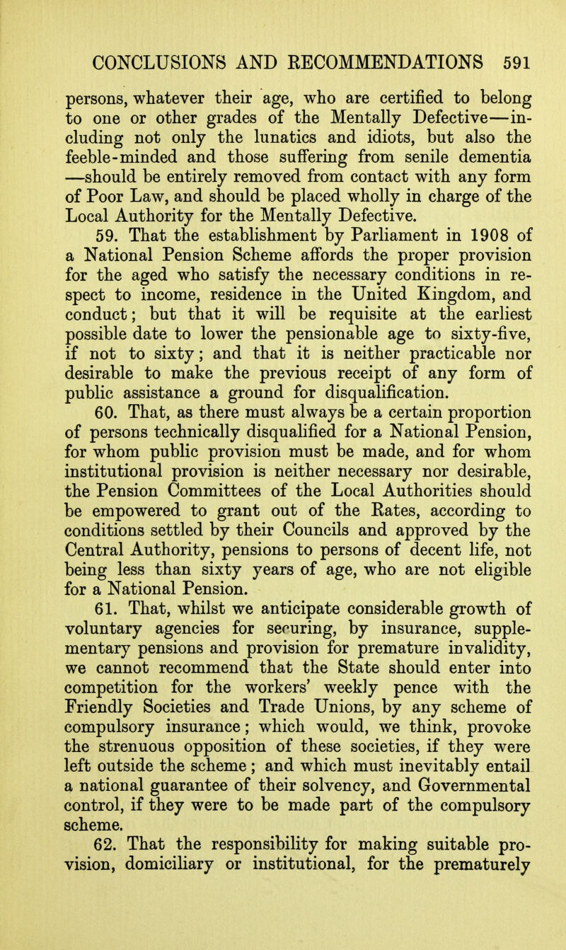 persons, whatever their age, who are certified to belong to one or other grades of the Mentally Defective—in- cluding not only the lunatics and idiots, but also the feeble-minded and those suffering from senile dementia —should be entirely removed from contact with any form of Poor Law, and should be placed wholly in charge of the Local Authority for the Mentally Defective. 59. That the establishment by Parliament in 1908 of a National Pension Scheme affords the proper provision for the aged who satisfy the necessary conditions in re- spect to income, residence in the United Kingdom, and conduct; but that it will be requisite at the earliest possible date to lower the pensionable age to sixty-five, if not to sixty; and that it is neither practicable nor desirable to make the previous receipt of any form of public assistance a ground for disqualification. 60. That, as there must always be a certain proportion of persons technically disqualified for a National Pension, for whom public provision must be made, and for whom institutional provision is neither necessary nor desirable, the Pension Committees of the Local Authorities should be empowered to grant out of the Eates, according to conditions settled by their Councils and approved by the Central Authority, pensions to persons of decent life, not being less than sixty years of age, who are not eligible for a National Pension. 61. That, whilst we anticipate considerable growth of voluntary agencies for securing, by insurance, supple- mentary pensions and provision for premature invalidity, we cannot recommend that the State should enter into competition for the workers' weekly pence with the Friendly Societies and Trade Unions, by any scheme of compulsory insurance; which would, we think, provoke the strenuous opposition of these societies, if they were left outside the scheme; and which must inevitably entail a national guarantee of their solvency, and Governmental control, if they were to be made part of the compulsory scheme. 62. That the responsibility for making suitable pro- vision, domiciliary or institutional, for the prematurely