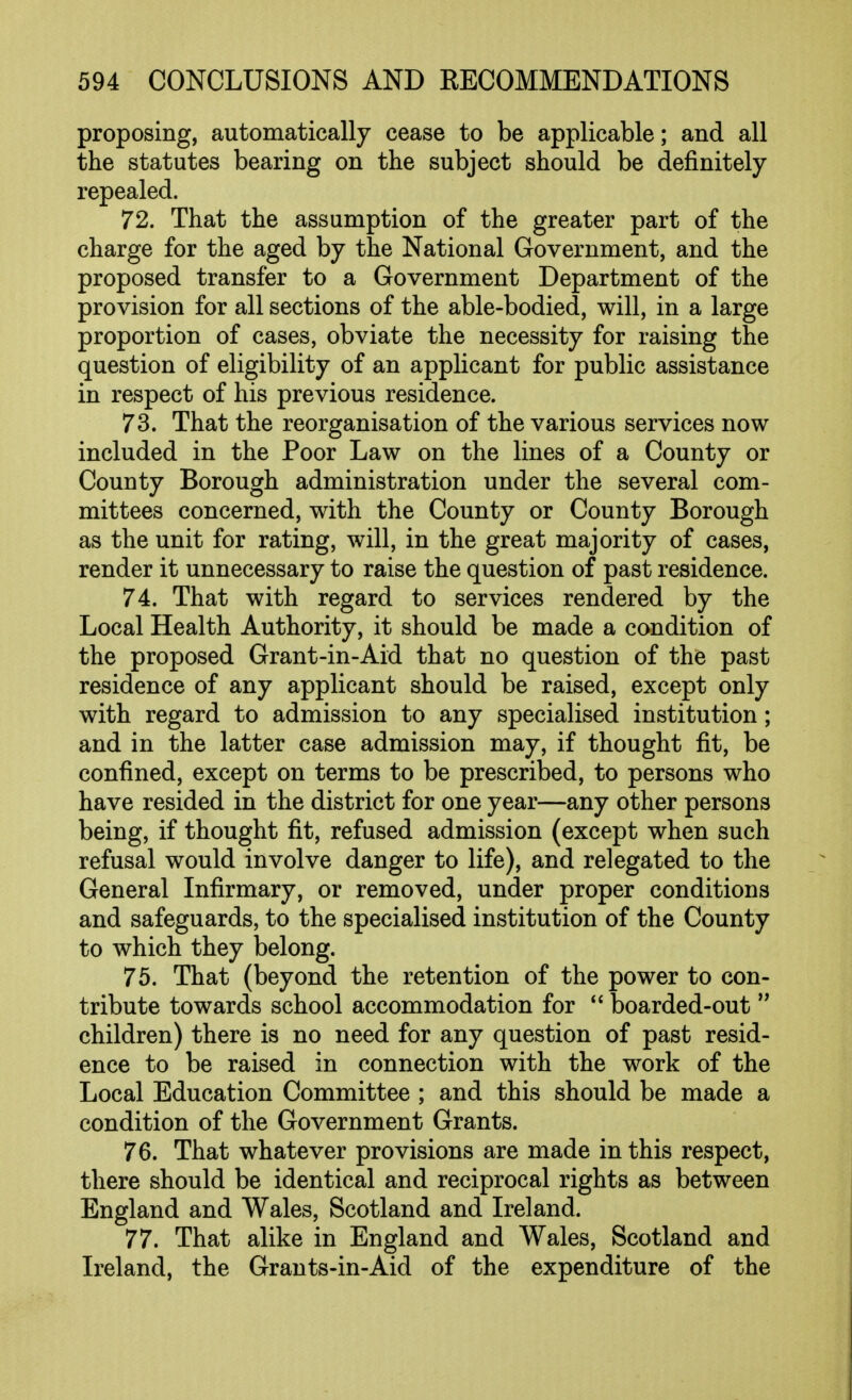 proposing, automatically cease to be applicable; and all the statutes bearing on the subject should be definitely- repealed. 72. That the assumption of the greater part of the charge for the aged by the National Government, and the proposed transfer to a Government Department of the provision for all sections of the able-bodied, will, in a large proportion of cases, obviate the necessity for raising the question of eligibility of an applicant for public assistance in respect of his previous residence. 73. That the reorganisation of the various services now included in the Poor Law on the lines of a County or County Borough administration under the several com- mittees concerned, with the County or County Borough as the unit for rating, will, in the great majority of cases, render it unnecessary to raise the question of past residence. 74. That with regard to services rendered by the Local Health Authority, it should be made a condition of the proposed Grant-in-Aid that no question of the past residence of any applicant should be raised, except only with regard to admission to any specialised institution; and in the latter case admission may, if thought fit, be confined, except on terms to be prescribed, to persons who have resided in the district for one year—any other persons being, if thought fit, refused admission (except when such refusal would involve danger to life), and relegated to the General Infirmary, or removed, under proper conditions and safeguards, to the specialised institution of the County to which they belong. 75. That (beyond the retention of the power to con- tribute towards school accommodation for  boarded-out children) there is no need for any question of past resid- ence to be raised in connection with the work of the Local Education Committee ; and this should be made a condition of the Government Grants. 76. That whatever provisions are made in this respect, there should be identical and reciprocal rights as between England and Wales, Scotland and Ireland. 77. That alike in England and Wales, Scotland and Ireland, the Grants-in-Aid of the expenditure of the