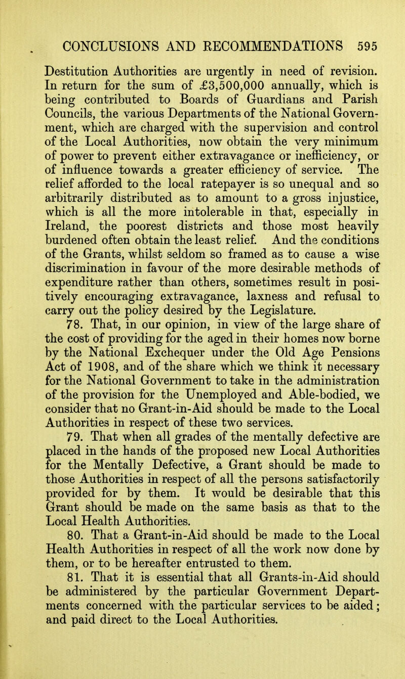 Destitution Authorities are urgently in need of revision. In return for the sum of £3,500,000 annually, which is being contributed to Boards of Guardians and Parish Councils, the various Departments of the National Govern- ment, which are charged with the supervision and control of the Local Authorities, now obtain the very minimum of power to prevent either extravagance or inef&ciency, or of influence towards a greater efficiency of service. The relief afforded to the local ratepayer is so unequal and so arbitrarily distributed as to amount to a gross injustice, which is all the more intolerable in that, especially in Ireland, the poorest districts and those most heavily burdened often obtain the least relief. And the conditions of the Grants, whilst seldom so framed as to cause a wise discrimination in favour of the more desirable methods of expenditure rather than others, sometimes result in posi- tively encouraging extravagance, laxness and refusal to carry out the policy desired by the Legislature. 78. That, in our opinion, in view of the large share of the cost of providing for the aged in their homes now borne by the National Exchequer under the Old Age Pensions Act of 1908, and of the share which we think it necessary for the National Government to take in the administration of the provision for the Unemployed and Able-bodied, we consider that no Grant-in-Aid should be made to the Local Authorities in respect of these two services. 79. That when all grades of the mentally defective are placed in the hands of the proposed new Local Authorities for the Mentally Defective, a Grant should be made to those Authorities in respect of all the persons satisfactorily provided for by them. It would be desirable that this Grant should be made on the same basis as that to the Local Health Authorities. 80. That a Grant-in-Aid should be made to the Local Health Authorities in respect of all the work now done by them, or to be hereafter entrusted to them. 81. That it is essential that all Grants-in-Aid should be administered by the particular Government Depart- ments concerned with the particular services to be aided; and paid direct to the Local Authorities.