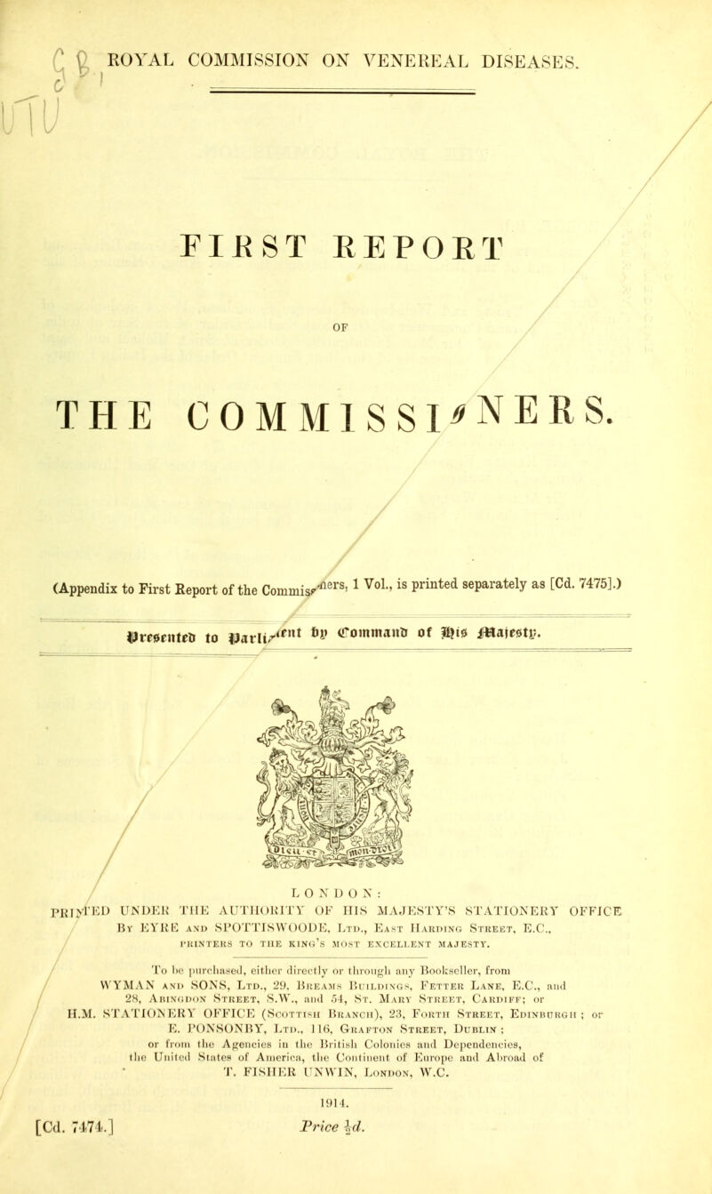 C 9 ROYAL COMMISSION ON VENEREAL DISEASES. C ' ■' • riEST REPORT OF THE COMMISSIONERS. (Appendix to First Report of the Commisp'^'^''' ^ P^'^^*^ separately as [Cd. 7475].) Hmcntea to parli/^^ arommanii of mi» ifWaiwty, L 0X1) O X : PRiyPKD UNDKH THE AUTIIOIMTV OF ITIS MAJESTY'S STATIONERY OFFICE Rv EYKE AM) SI>() T'lMSWoODi:. I.n.., East IIakding Street, E.G., rWINTEKS 1.1 Mil: K1N(.'- M m . r EXCELLENT MAJESTY. Ih' |.m-.'li:LM.,l, rilli,.,- ,ln ,_rily or t Inon-li any lioolcsrllcr, from VVYMAX AM. SONS, L i i)., L'!i. r,i;i:\M> I'.i i i.i.i v.;Fet i j-.k Lank. E.t'., iiihI 2S, A i;i\(;i...x Stuket, S.W., aii.l .11, S i . M\i;v Stkkkt. C'aki.i fk; or H.M. STATIOXI'MiV OFFICI', (S.'.n iiHi I'.ijvxcii), '2:\. Foinii Street. Ediniuirgii ; or K. J'OXSOM'.Y, 1,11.., I Gkaktox Street, DrnLTX ; or III.Ill tlic Afi;ciici('s in llic Tuilisli Colonics ami Dependencies, tlici Unilcd .States ol' America, l iic Cniil incut of Europe ivuil Al.road of T. FISIIKU rXWIX, London, W.C. 1^)LL [Cd. 74.74.] Frice Id.