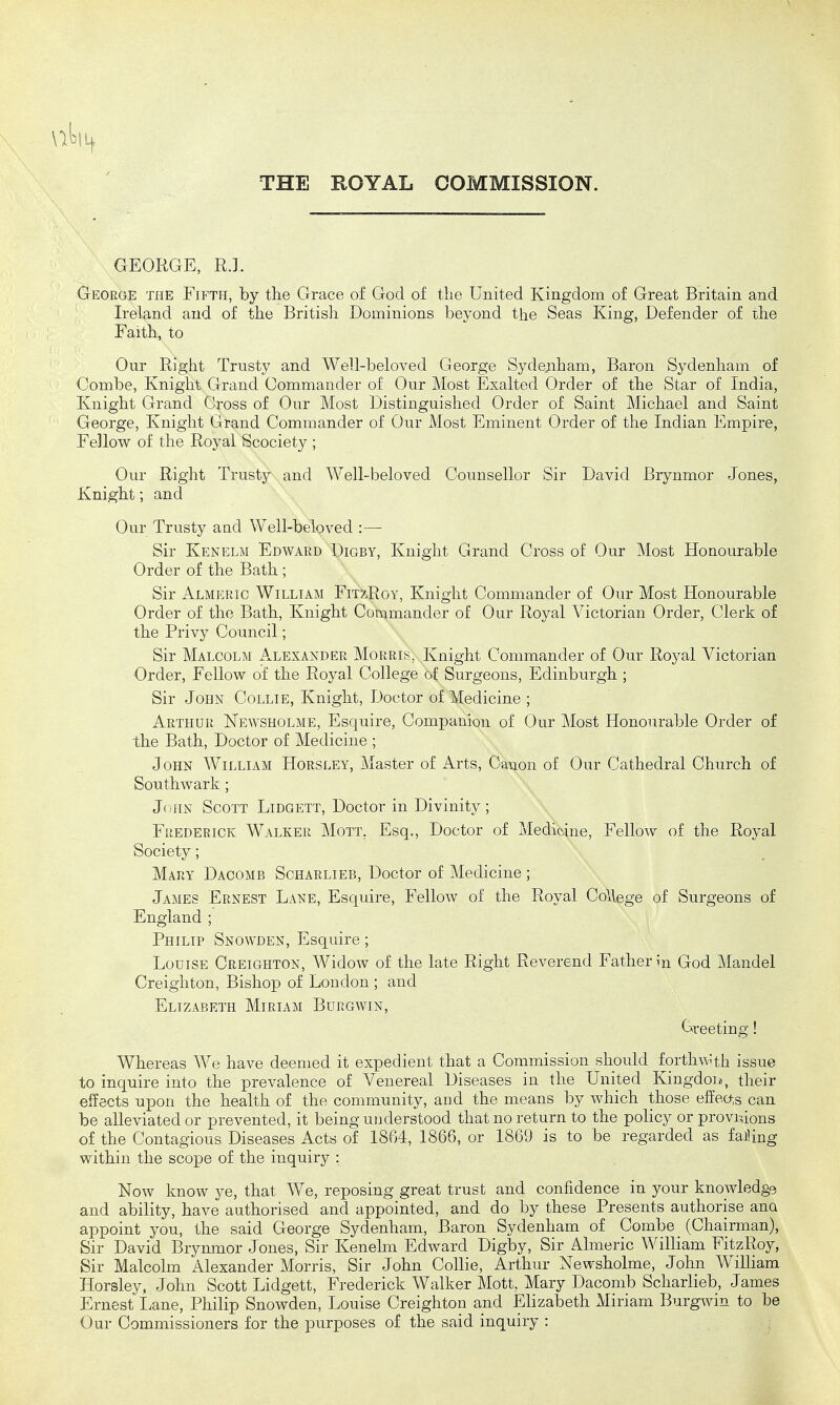 THE ROYAL COMMISSION. GEORGE, R.L George the Fifth, by the Grace of God of the United Kingdom of Great Britain and Ireland and of the British Dominions beyond the Seas King, Defender of the Faith, to Our Right Trusty and Well-beloved George Sydenham, Baron Sydenham of Combe, Knight Grand Commander of Our Most Exalted Order of the Star of India, Knight Grand Cross of Our Most Distinguished Order of Saint Michael and Saint George, Knight Grand Commander of Our Most Eminent Order of the Indian Empire, Fellow of the Royal Scociety ; Our Right Trusty and Well-beloved Counsellor Sir David Brynmor Jones, Knight; and Our Trusty and Well-beloved :— Sir Kenelm Edward Digby, Knight Grand Cross of Our Most Honourable Order of the Bath ; Sir Almisric William FitzRoy, Knight Commander of Our Most Honourable Order of the Bath, Knight Commander of Our Royal Victorian Order, Clerk of the Privy Council; Sir Malcolm Alexander Morris, Knight Commander of Our Royal Victorian Order, Fellow of the Royal College of Surgeons, Edinburgh ; Sir John Collie, Knight, Doctor of Medicine ; Arthur ISTewsholme, Esquire, Companion of Our Most Honourable Order of the Bath, Doctor of Medicine ; John William Horsley, Master of Arts, Canon of Our Cathedral Church of Southwark; John Scott Lidgett, Doctor in Divinity; Frederick Walker Mott, Esq., Doctor of Medicine, Fellow of the Royal Society; Mary Dacomb Scharlieb, Doctor of Medicine ; James Ernest Lane, Esquire, Fellow of the Royal College of Surgeons of England ; Philip Snowden, Esquire ; Louise Creighton, Widow of the late Right Reverend Father in God Mandel Creighton, Bishop of London ; and Elizabeth Miriam Burgwin, Creeting! Whereas We have deemed it expedient that a Commission should forthw'th issue to inquire into the prevalence of Venereal Diseases in the Lnited Kingdoii!, their elfects upon the health of the community, and the means by which those effeo,s can be alleviated or prevented, it being understood that no return to the policy or provmons of the Contagious Diseases Acts of 1864, 1866, or 1869 is to be regarded as faihng within the scope of the inquiry : Now know je, that We, reposing great trust and confidence in your knowledge and ability, have authorised and appointed, and do by these Presents authorise ana appoint you, the said George Sydenham, Baron Sydenham of Combe (Chairman), Sir David Brynmor Jones, Sir Kenelm Edward Digby, Sir Almeric William FitzRoy, Sir Malcolm Alexander Morris, Sir John Collie, Arthur Newsholme, John WiUiam Horsley, John Scott Lidgett, Frederick Walker Mott, Mary Dacomb Scharlieb, James Ernest I^ane, Philip Snowden, Louise Creighton and Ehzabeth Miriam Burgwin to be Our Commissioners for the purposes of the said inquiry :