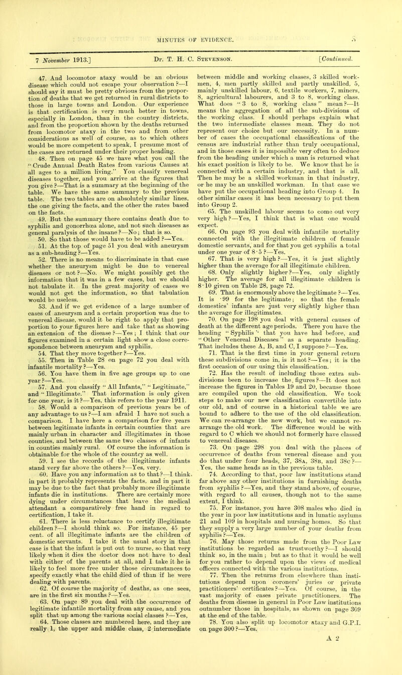 7 November 1913.] Dr. T. H. C. Stevenson. \_Continmd. 47. And locomotor ataxy would be an obvious disease which could uot escape your observation ?—I should say it must be pretty obvious from the propor- tion of deaths that we get returned in rui-al districts to those in large towns and London. Our experience is that certification is very much better in towns, especially in London, than in the country districts, and from the proportion shown by the deaths returned from locomotor ataxy in the two and from other considerations as well of course, as to which others would be more competent to speak, T presume most of the cases are returned under their proper heading. 48. Then on page 45 we have what you call the  Crude Annual Death Rates from various Cavises at all ages to a million living. You classify venereal diseases together, and you arrive at the figures that you give ?—That is a summary at the beginning of the table. We have the same summary to the previous table. The two tables are on absolutely similar lines, the one giving the facts, and the other the rates based on the facts. 49. But the summary there contains death due to syphilis and gonorrhoea alone, and not such diseases as general paralysis of the insane ?—No; that is so. 50. So that those would have to be added ?—Yes. 51. At the top of page 51 you deal with anem-ysm as a sub-heading ?—Yes. 52. There is no means to discriminate in that case whether the anem-ysm might be due to venereal diseases or not ?—No. We might possibly get the information that it was in a few cases, but we should not tabulate it. In the great majority of cases we would not get the information, so that tabulation would be useless. 53. And if we get evidence of a large number of cases of aneurysm and a certain proportion was due to venereal disease, would it be right to apply that pro- portion to your figvires here and take that as showing an extension of the disease F—^Yes ; I think that our figures examined in a certain light show a close corre- spondence between aneurysm and syphilis. 54. That they move together ?—-Yes. 55. Then in Table 28 on page 72 you deal with infantile mortality ?—Yes. 56. You have them in five age groups up to one year ?—Yes. 57. And you classify  All Infants,  Legitimate, and  Illegitimate. That information is only given for one year, is it?—Yes, this refers to the year 1911. 58. Would a comparison of previous years be of any advantage to us ?—I am afraid I have not such a comparison. I have here a comparison for five years between legitimate infants in certain counties that are mainly urban in character and illegitimates in those counties, and between the same two classes of infants in counties mainly rural. Of course the information is obtainable for the whole of the country as well. 59. I see the records of the illegitimate infants stand very far above the others ?—Yes, very. 60. Have you any information as to that?—I think, in part it probably represents the facts, and in part it may be due to the fact that probably more illegitimate infants die in institutions. There are certainly more dying under circumstances that leave the medical attendant a comparatively free hand in regard to certification, I take it. 61. There is less reluctance to certify illegitimate children?—I should think so. For instance, 45 per cent, of all illegitimate infants are the children of domestic servants. I take it the usual story in that case is that the infant is put out to nurse, so that very likely when it dies the doctor does not have to deal with either of the parents at all, and I take it he is likely to feel more free under those circumstances to specify exactly what the child died of than if he were dealing with parents. 62. Of course the majority of deaths, as one sees, are in the first six months ?—Yes. 63. On page 89 you deal with the occurrence of legitimate infantile mortality from any cause, and you split that up among the various social classes ?—Yes, 64. Those classes are numbered here, and they are really 1, the upper and middle class, 2 intermediate between middle and working classes, 3 skilled work- men, 4, men partly skilled and partly unskilled, 5, mainly unskilled labour, 6, textile workers, 7, miners, 8, agricultural labourers, and 3 to 8, working class. What does  3 to 8, working class mean ?—It means the aggregation of all the sub-divisions of the working class. I should perhaps explain what the two intermediate classes mean. They do not represent our choice but our necessity. In a num- ber of cases the occupational classifications of the census are industrial rather than truly occupational, and in those cases it is impossible very often to deduce from the heading under which a man is returned what his exact position is likely to be. We know that he is connected with a cei'tain industry, and that is all. Then he may be a skilled workman in that industry, or he may be an unskilled workman. In that case we have put the occupational heading into Group 4. In other similar cases it has been necessary to put them into Group 2. 65. The unskilled labour seems to come out very very high ?—Yes, I think that is what one would expect. 66. On page 93 you deal with infantile mortality connected with the illegitimate children of female domestic servants, and for that you get syphilis a total under one year of 8 5 ?—Yes. 67. That is very high ?—Yes, it is just slightly higher than the average for all illegitimate childi-en. 68. Only slightly higher ?—-Yes, only slightly higher. The average for all illegitimate children is 8-10 given on Table 28, page 72. 69. That is enormously above the legitimate ?—Yes. It is -99 for the legitimate; so that the female domestics' infants are just very slightly higher than the average for illegitimates. 70. On page 198 you deal with general causes of death at the diif erent age periods. There you have the heading  Syphilis '• that you have had before, and  Other Venereal Diseases as a separate heading. That includes these A, B, and 0,1 suppose ?—Yes. 71. That is the first time in your general return these subdivisions come in, is it not ?—Yes; it is the first occasion of our iising this classification. 72. Has the result of including those extra sub- divisions been to increase the, figures ?—It does not increase the figures in Tables 19 and 2U, because those are compiled upon the old classification. We took steps to make om* new classification convertible into our old, and of course in a historical table we are boimd to adhere to the use of the old classification. We can re-an-ange the new work, but we cannot re- aiTange the old work. The difEerence would be with regard to C which we should not formerly have classed to venereal diseases. 73. On page 298 you deal with the places of occiu-rence of deaths from venereal disease and you do that under four heads, 37, 38a., 38b, and 38c ?— Yes, the same heads as in the previous table. 74. According to that, poor law institutions stand far above any other institutions in furnishing deaths from syphilis ?—Yes, and they stand above, of coui-se, with regard to all causes, though not to the same extent, I think. 75. For instance, you have 308 males who died in the year in poor law institutions and in lunatic asylums 21 and 109 in hospitals and ntu-sing homes. So that they supply a vei-y large number of your death? from syphilis ?—Yes. 76. May those retm-ns made from the Poor Law institutions be regarded as trustwoi'thy .P—I should think so, in the main ; but as to that it would be well for yow rather to depend upon the views of medical officers connected with the various institutions. 77. Then the returns from elsewhere than insti- tutions depend upon coroners' juries or private practitioners' certificates ?—^Yes. Of course, in the vast majority of cases private i^ractitioners. The deaths from disease in general in Poor Law institutions outnvunber those in hospitals, as showii on page 309 at the end of the table. 78. You also split up locomotor ataxy and G.P.I, on page 300 ?—Yes.