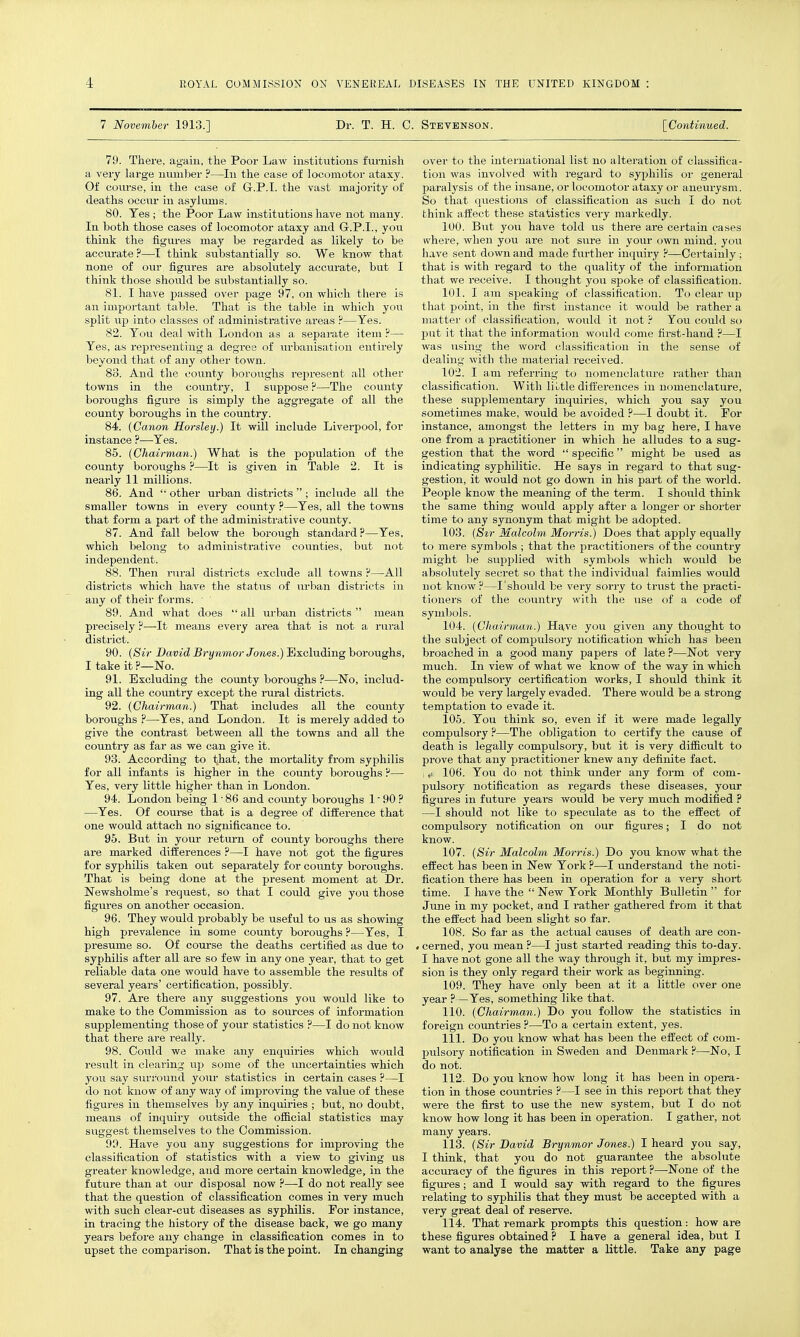 7 November 1913.] Dr. T. H. C. Stevenson. [Continued. 79. There, again, the Poor Law institutions furnish a very large number ?—^In the case of locomotor ataxy. Of coiu-se, in the case of G.P.I, the vast majority of deaths occiir in asylums. 80. Tes ; the Poor Law institutions have not many. In both those cases of locomotor ataxy and G.P.I., you think the figures may be regarded as likely to be accurate ?—I think substantially so. We Iniow that none of our figures are absohitely accurate, but I think those should be substantially so. 81. I have passed over page 97, on which there is an important table. That is the table in which you split up into classes of administrative areas ?—Yes. 82. You deal with London as a separate item ?— Yes, as representing a degree of urbanisation entirely beyond that of any other town. 88. And the county boroughs represent all other towns in the country, I suppose ?—The county boroughs figure is simply the aggregate of all the county boroughs in the country. 84. {Canon Horsley.) It will include Liverpool, for instance ?—Yes. 85. (Chairman.) What is the population of the county boroughs ?—It is given in Table 2. It is nearly 11 millions. 86. And  other urban districts ; include all the smaller towns in every coimty ?—Yes, all the towns that form a part of the administrative county. 87. And fall below the borough standai-d?—Yes, which belong to administrative counties, but not independent. 88. Then rural districts exclude all towns ?—All districts which have the status of urban districts in any of their forms. ■ 89. And what does  all urban districts  mean precisely ?—It means every area that is not a rural district. 90. (Sir David Brynmor /owes.) ilxcluding boroughs, I take it ?—No. 91. Excluding the county boroughs ?—No, includ- ing all the country except the mral districts. 92. (Chairman.) That includes all the county boroughs ?—Yes, and London. It is merely added to give the contrast between all the towns and aU the country as far as we can give it. 93. According to that, the mortality from syphilis for all infants is higher in the county boroughs ?— Yes, very little higher than in London. 94. London being 1 • 86 and county boroughs 1' 90 ? —Yes. Of course that is a degree of difference that one would attach no significance to. 95. But in your return of county boroughs there are marked differences ?—I have not got the figures for syphilis taken out separately for county boroughs. That is being done at the present moment at Dr. Newsholme's request, so that I could give you those figures on another occasion. 96. They would probably be useful to us as showing high prevalence in some county boroughs?—Yes, I presume so. Of course the deaths certified as due to syphilis after all are so few in any one year, that to get reliable data one would have to assemble the results of several years' certification, possibly. 97. Are there any suggestions you would like to make to the Commission as to sources of information supplementing those of your statistics ?—I do not know that there are really. 98. Could we make any enquiries which would result in clearing up some of the uncertainties which you say surround yom- statistics in certain cases ?—I do not know of any way of improving the value of these figures in themselves by any inquiries ; but, no doubt, means of inquiry outside the official statistics may suggest themselves to the Commission. 90. Have you any suggestions for improving the classification of statistics with a view to giving us greater knowledge, and more certain knowledge, in the future than at ovu- disposal now ?—I do not really see that the question of classification comes in very much with such clear-cut diseases as syphilis. For instance, in tracing the history of the disease back, we go many years before any change in classification comes in to upset the comparison. That is the point. In changing over to the international list no alteration of classifica- tion was involved with regard to syphilis or general paralysis of the insane, or locomotor ataxy or aneurysm. So that questions of classification as such I do not think affect these statistics very markedly. 100. But you have told us there are certain cases where, when you are not svire in your own mind, you have sent down and made further inquiry ?—Certainly ; that is with regard to the quality of the information that we receive. I thought you spoke of classification. 101. I am speaking of classification. To clear up that point, in the first instance it would be rather a matter of classification, would it not ? You could so put it that the information would come first-hand ?—I was using the word classification in the sense of dealing with the material received. 102. I am referring to nomenclature rather than classification. With liutle differences in nomenclature, these supplementary inquiries, which you say you sometimes make, would be avoided ?—I doubt it. For instance, amongst the letters in my bag here, I have one from a practitioner in which he alludes to a sug- gestion that the word  specific might be used as indicating syphilitic. He says in regard to that sug- gestion, it would not go down in his part of the world. People know the meaning of the tei-m. I should think the same thing would apply after a longer or shorter time to any synonym that might be adopted. 103. (Sir Malcolm Morns.) Does that apply equally to mere symbols ; that the practitioners of the country might be supplied with symbols which would be absolutely secret so that the individual faimlies would not know?—I should be very sorry to trust the practi- tioners of the country with the iise of a code of symbols. 104. (Chairman.) Have you given any thought to the subject of compulsory notification which has been broached in a good many papers of late ?—Not very much. In view of what we know of the way in which the compulsory certification works, I should think it would be very largely evaded. There would be a strong temptation to evade it. 105. You think so, even if it were made legally compulsory ?—The obligation to certify the cause of death is legally compulsory, but it is very difficult to prove that any practitioner knew any definite fact. , ,t 106. You do not think under any form of com- pulsory notification as regards these diseases, your figures in future years would be very much modified ? —I should not like to speculate as to the effect of compulsory notification on our figures; I do not know. 107. (Sir Malcolm Morris.) Do you know what the effect has been in New York ?—I understand the noti- fication there has been in operation for a very short time. I have the  New York Monthly Bulletin  for June in my pocket, and I rather gathered from it that the effect had been slight so far. 108. So far as the actual causes of death are con- » cerned, you mean ?—I just started reading this to-day. I have not gone all the way through it, but my impres- sion is they only regard their work as beginning. 109. They have only been at it a little over one year ?—Yes, something like that. 110. (Chairman.) Do you follow the statistics in foreign countries ?—To a certain extent, yes. 111. Do you know what has been the effect of com- pulsory notification in Sweden and Denmark ?—No, I do not. 112. Do you know how long it has been in opera- tion in those countries ?—I see in this report that they were the first to use the new system, but I do not know how long it has been in operation. I gather, not many years. 113. (Sir David Brynmor Jones.) I heard you say, I think, that you do not guarantee the absolute accuracy of the figures in this report ?—-None of the figm-es; and I would say with regard to the figures relating to syphilis that they must be accepted with a very great deal of reserve. 114. That remark prompts this question: how are these figures obtained ? I have a general idea, but I want to analyse the matter a little. Take any page