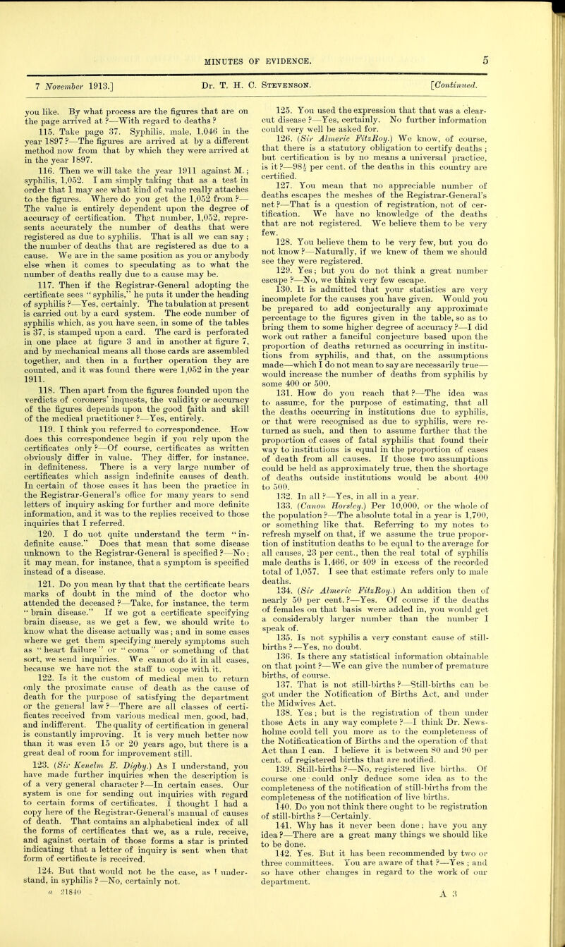 7 November 1913.] Dr. T. H. C. Stevenson. [Continued. you like. By what process are the figures that are on the page arrived at ?—With regard to deaths ? 115. Take page 37. Syphilis, male, 1.04(3 in the year 1897 ?—The figures are arrived at by a different method now from that by which they were an-ived at in the year 1897. 116. Then we will take the year 1911 against M.; syphilis, 1,052. I am simply taking that as a test in order that 1 may see what kind of value really attaches to the figures. Where do you get the 1,052 from ?— The value is entirely dependent upon the degree of accuracy of certification. That number, 1,052, repre- sents accurately the number of deaths that were registered as due to syphilis. That is all we can say ; the number of deaths that are registered as due to a cause. We are in the same position as you or anybody else when it comes to speculating as to what the number of deaths really due to a cause may be. 117. Then if the Registrar-G-eneral adopting the certificate sees  syphilis, he puts it under the heading of syphilis ?—Yes, certainly. The tabulation at present is carried out by a card system. The code number of syphilis which, as you have seen, in some of the tables is 37, is stamped upon a card. The card is perforated in one place at figure 3 and in another at figure 7, and by mechanical means all those cards are assembled together, and then in a further operation they are coimted, and it was foiTnd there were 1,052 in the year 1911. 118. Then apart from the figures founded upon the verdicts of coroners' inquests, the validity or accuracy of the figures depends upon the good faith and skill of the medical practitioner ?—Tes, entirely. 119. I think you referred to coi-respondence. How does this correspondence begin if you rely upon the certificates only ?—Of course, certificates as wi-itten obviously differ in value. They differ, for instance, in definiteness. There is a very large number of certificates which assign indefinite causes of death. In certain of those cases it has been the practice in the Registrar-G-eneral's ofiice for many years to send letters of inquiry asking for further and more definite information, and it was to the replies received to those inquiries that I referred. 120. I do uot quite understand the term  in- definite cause. Does that mean that some disease unknown to the Registrar-General is specified ?—No ; it may mean, for instance, that a symptom is specified instead of a disease. 121. Do you mean by that that the certificate bears marks of doubt in the mind of the doctor who attended the deceased ?—Take, for instance, the term  brain disease. If we got a certificate specifying brain disease, as we get a few, we should write to know what the disease actually was; and in some cases where we get them specifying merely symptoms such as heart failure or coma or something of that sort, we send inquiries. We cannot do it in all cases, because we have not the staff to cope with it. 122. Is it the custom of medical men to retuim only the proximate cause of death as the cause of death for the purpose of satisfying the department or the general law?—There are all classes of certi- ficates received from various medical men, good, bad, and indifferent. The quality of certification in general is constantly improving. It is very much better now than it was even 15 or 20 years ago, but there is a great deal of room for improvement still. 123. {Sir Eenelm E. Digby.) As I understand, you have made further inquiries when the description is of a very general character ?—In certain cases. Our system is one for sending out inquiries with regard to certain forms of certificates. I thought I had a copy here of the Registrar-Oenerars manual of causes of death. That contains an alphabetical index of all the forms of certificates that we, as a rule, receive, and against certain of those forms a star is printed indicating that a letter of inquiry is sent when that form of certificate is received. 124. But that would not be the case, a? T under- stand, in syphilis ?—No, certainly not.  ;M84() 125. You used the expression that that was a clear- cut disease ?—Yes, certainly. No further information could very well be asked for. 126. {Sir Ahneric FitzBoy.) We know, of course, that there is a statutory obligation to certify deaths ; but certification is by no means a universal practice, is it ?—98| per cent, of the deaths in this country ai'e certified. 127. You mean that no appreciable number of deaths escapes the meshes of the Registrar-General's net ?—That is a question of registration, not of cer- tification. We have no knowledge of the deaths that are not registered. We believe them to be very few. 128. You l)elieve them to 1)6 very few, but you do not know ?—Naturally, if we knew of them we should see they were registered. 129. Yes; but you do not think a great number escape ?—No, we think very few escape. 130. It is admitted that your statistics are very incomplete for the causes you have given. Would you be prepared to add conjecturally any approximate percentage to the figures given in the table, so as to bi'ing them to some higher degree of accuracy ?—I did work out rather a fanciful conjecture based upon the proportion of deaths returned as occurring in institu- tions from syphilis, and that, on the assumptions made—which I do not mean to say are necessarily true— would increase the number of deaths from syphilis by some 400 or 500. 131. How do you reach that?—The idea was to assume, for the purpose of estimating, that all the deaths occurring in institutions due to syphilis, or that were recognised as due to syphilis, were re- turned as such, and then to asstime further that the pi-oportion of cases of fatal syphilis that found their way to institutions is equal in the proportion of cases of death from all causes. If those two assumptions could be held as approximately true, then the shortage of deaths outside institutions would be about 400 to 500. 132. In all ?—Yes, in all in a year. 133. {Canon Horsleij.) Per 10,000, or the whole of the population?—The absolute total in a year is 1,700, or something like that. RefeiTing to my notes to refresh myself on that, if we assume the true proj)or- tion of institution deaths to be equal to the average for all causes, 23 per cent., then the real total of syphilis male deaths is 1,466, or 409 in excess of the recorded total of 1,057. I see that estimate refers only to male deaths. 134. {Sir Almeric FitzBoy.) An addition then of nearly 50 per cent. ?—Yes. Of course if the deaths of females on that basis were added in, you would get a considerably larger number than the number I speak of. 135. Is not syphilis a very constant cause of still- births ?—Yes, no doubt. 136. Is there any statistical information obtain;ible on that ])oint ?—We can give the number of premature births, of coiirse. 137. That is not still-births ?—Still-births can be got under the Notification of Births Act, and under the Midwives Act. 138. Yes ; but is the registration of them under those Acts in any way complete ?—I think Dr. News- holme could tell you more as to the completeness of the Notificatication of Births and the operation of that Act than I can. I believe it is between 80 and 90 per cent, of registered births that are notified. 139. Still-births ?—No, registered live births. Of course one ■ could only deduce some idea as to the completeness of the notification of still-lni'ths from the completeness of the notification of live births. 140. Do yoM not think there ought to be registration of still-births ?—Certainly. 141. Why has it never been done; have you any idea ?—There are a great many things we should like to be done. 142. Yes. But it has been recommended by two or three committees. You are aware of that ?—Yes ; and so have other changes in regard to the work of our department.