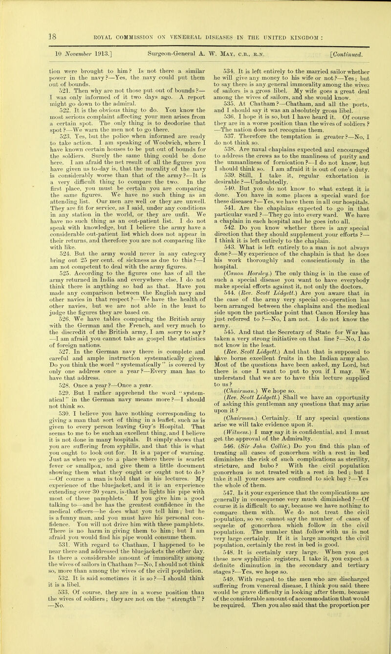 10 November 1913,] Surgeon-G-eneral A. W. Mat, c.b., e.n. [Continued. tion were brougM to Mm? Is not there a similar power in the navy?—Yes, the navy could put them out of bounds. 521. Then why are not those put out of bounds ?— I was only informed of it two days ago. A report might go down to the admiral. 522. It is the obvious thing to do. You know the most serious complaint affecting your men arises from a certain spot. The only thing is to deodorise that spot ?—We warn the men not to go there. 523. Tes, but the police when informed are ready to take action. I am speaking of Woolwich, where I have known certain houses to be put out of bormds for the soldiers. Surely the same thing could be done here. I am afraid the net result of all the figures joxi have given us to-day is, that the morality of the navy is considerably worse than that of the army?—It is a very diiEciilt thing to compare the two. In the first place, you must be certain jow are comparing the same figures. We have no such thing as an attending list. Our men are well or they are unwell. They are fit for seiwice, as I said, under any conditions in any station in the world, or they are unfit. We have no such thing as an out-patient list. I do not speak with knowledge, but I believe the army have a considerable out-patient list which does not appear in their returns, and therefore you are not comparing like with like. 524. But the army would never in any category bring out 25 per cent, of sickness as due to this ?—I am not competent to deal with the army figures. 525. According to the figures one has of all the army returned in India and everywhere else, I do not think there is anything so bad as that. Have you made any comparison between the English na,vy and other navies in that respect ?—We have the health of other navies, but we are not able in the least to judge the figm-es they are based on. 526. We have tables comparing the British army with the German and the French, and very much to the discredit of the British army, I am sorry to say ? —I am afraid you cannot take as gospel the statistics of foreign nations. 527. In the Gei-man navy there is complete and careful and ample instruction systematically given. Do you think the word  systematically is covered by only one address once a year?—Every man has to have that address. 528. Once a year ?—Once a year. 529. But I rather apprehend the word  system- atical  in the German navy means more ?—I shoxild not think so. 530. I believe you have nothing corresponding to giving a man that sort of thing in a leaflet, such as is given to every person leaving Guy's Hospital. That seems to me to be such an excellent thing, and I believe it is not done in many hospitals. It simply shows that you are suffering from syphilis, and that this is what you ought to look out for. It is a paper of warning. Just as when we go to a place where there is scarlet fever or smallpox, and give them a little document showing them what they ought or ought not to do ? —Of course a man is told that in his lectures. My experience of the bluejacket, and it is an experience extending over 30 years, is-that he lights his pipe vsith most of these pamphlets. If you give him a good talking to—and he has the greatest confidence in the medical officers—he does what you tell him; but he is a funny man, and you must have his personal con- fidence. You will not drive him with these pamphlets. There is no harm in giving them to him; but I am afraid you would find his pipe would consume them. 531. With regard to Chatham, I happened to be near there and addi-essed the bluejackets the other day. Is there a considerable amount of immorality among the wives of sailors in Chatham ?—No, I should not think so, more than among the wives of the civil population. 532. It is said sometimes it is so ?—I should think it is a libel. 533. Of course, they are in a worse position than the wives of soldiers ; they are not on the  strength  ? —No. 534. It is left entu-ely to the maiTied sailor whether he will give any money to his wife or not ?—Yes; but to say there is any general immorality among the wives of sailors is a gross libel. My wife goes a great deal among the wives of sailors, and she would know. 535. At Chatham ?—Chatham, and all the ports, and I should say it was an absolutely gross libel. 536. I hope it is so, but I have heard it. Of course they are in a worse position than the wives of soldiers ? —The nation does not recognise them. 537. Therefore the temptation is greater ?—No, I do not think so. 538. Are naval chaplains expected and encouraged to address the crews as to the manliness of purity and the umnanliness of fornication ?—I do not know, but I should think so. I am afraid it is out of one's duty. 539. Still, I take it, regular exhortation is desirable ?—Undoubtedly. 540. But you do not know to what extent it is done. You have in some places a special ward for these diseases ?—Yes, we have them in all our hospitals. 541. Are the chaplains expected to go in that particular ward —They go into every ward. We have a chaplain in each hospital and he goes into all. 542. Do you know whether there is any special direction that they should supplement youi- efforts ?— I think it is left entirely to the chaj^lain. 543. What is left entirely to a man is not always done ?—My experience of the chaplain is that he does his work thoroughly and conscientiously in the hospital. {Canon Horsley.) The only thing is in the case of such a special disease you want to have everybody make special efforts against it, not only the doctors. 544. (Bev. Scott Iddgett.) Are you aware that in the case of the army very special co-operation has been an-anged between the chaplains and the medical side upon the particular point that Canon Horsley has just refeiTed to ?—No, I am not. I do not know the army. 545. And that the Secretary of State for War has taken a very strong initiative on that line ?—No, I do not know in the least. {Bev. Scott Lidgett.) And that that is supposed to Uave l3orne excellent fruits in the Indian army also. Most of the questions have been asked, my Lord, but there is one I want to put to you if I may. We understand that we ai-e to have this lecture supplied to us ? {Chairman.) We hope so. {Bev. Scott Lidgett.) Shall we have an opportunity of asking this gentleman any questions that may arise upon it ? {Chairman.) Certainly. If any special questions arise we will take evidence upon it. {Witness.) I may say it is confidential, and I must get the approval of the Admiralty. 546. {Sir John Collie.) Do you find this plan of treating all cases of gonorrhoea with a rest in bed diminishes the risk of such complications as sterility, stricture, and bubo ? With the civil population gonorrhoea is not treated with a rest in bed; but I take it all your cases are confined to sick bay ?—Yes the whole of them. 547. Is it your experience that the complications are generally in consequence very much diminished ?—Of course it is difficult to say, because we have nothing to compare them with. We do not treat the civil population, so we cannot say the number of cases of sequelae of gonorrhoea which follow in the civil f)opulation. The number that follow with us is not very large certainly. If it is large amongst the civil population, certainly the rest in bed is good. 548. It is certainly vary large. When you get tliese new syphilitic registers, I take it, you expect a definite diminution in the secondary and tertiary stages ?-—Yes, we hope so. 549. With regard to the men who are discharged suffering from venereal disease, I think you said there would be grave difficulty in looking after them, because of the considerable amount of accommodation that wotdd be required, Then you also said that the proportion per