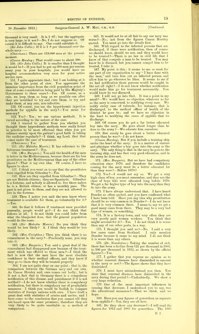 10 November 1913.] ISurgeon-General A. W. Mat, c.b., k.n [Continued. thousand is very small. It is 1 • 87 ; but the aggregate is very large, is it not ?—No, I do not suppose so. Of course it is difficult to say. One could calculate it. {Sir John Collie.) If it is 1 • 8 per thousand over the whole navy (Chairman.) There are 119,000 men at the present moment. (Canon Horsley.) That would come to about 300. 550. (Sir John Collie.) It is smaller than I thought it would be ?—If you had to put up 300 men per annum every year in your hospitals, you would have no hospital accommodation very soon for your active service men. 551. I quite appreciate that; but I am looking at it from the other point of view. Ton appreciate the immense importance from the civil population pohit of view of some consideration being paid by His Majesty's Government to these cases?—Yes. Of course, as a rule, we keep them as long as we possibly can after they are invalided to try and cure them, or try and make them, at any rate, non-infective. 552. Of course, you use the hyperdermic injection methods for syphilis in the navy ?—You mean for mercury ? 553. Yes?—Yes; we use various methods. It is varied according to the nature of the case. 554. I wanted to gather from you whether you thought these hyperdermic methods were really found in practice to be more effectual than when you put reliance merely upon the patient's good faith in taking the medicine regularly ?—I think, my Lord, that that comes under the case of treatment. (Chairman.) Yes. 555. (Sir Malcolm Morris.) It has reference to the Salvarsan treatment?—Yes. 556. (Mrs. Burgwin.) You said the health of tlie men is better in the Mediterranean, becaiise there are far less prostitutes on the Mediteri-anean than any of the other places ?—That is my own idea. Of course, I have no figures to show. 557. I thinJc you went on to say that the prostitutes were expelled from Gibraltar ?—Yes. 558. How are they expelled from Gibraltar ?—They are not British citizens ; they are Spa,niards. Gibraltar is a fortress, and nobody is allowed to live there unless he is a British citizen, or has a monthly pass. The pass is not given to them, and they are not allowed to live in the fortress. 559. Then I notice you said the men know where treatment is available for them, go voluntarily for it ? —Yes. 560. So that it follows if treatment were provided generally, people would go ?—I do not think that follows at all. I do not think you could infer from what the bluejacket does, that the general population would do the same. 561. (Sir Malcolm Morris.) Do you think they would be less likely ? A. I think they would be less likely.^ 562. (Mrs. Creighton.) Then you think there is no concealment in the navy ?—Practically none, jou may take it. 563. (Mrs. Burgwin.) You said a great deal of the concealment had disappeared now because of the treat- ment which was offered to these men ?—I think the fact is now that the men have the most absolute confidence in their medical officers, and they know if they go to them they will be treated j^roperly. 564. I am not quite clear on one point; that is, the comparison between the German navy and our own. As Canon Horsley said, ours comes out badly; but is it not a fact that in Germany there is a compulsory notification of this disease, and pmaishment if it is not notified ?—I do not know whether there is compulsoi-y notification, but there is compulsory use of prophylatic measures. I think you would be foolish to compare statistics of foreign nations with ours. I have dealt a great deal with statistics of armies and navies, and I have come to the conclusion that you cannot till they are based uj^on the same premises; therefore they are very likely to be quite unreliable as a method of comparison. 565. It would not be at all fair to say our navy was worse ?—No; not from the figures Canon Horsley quoted. Yow must go into the details first. 566. With regard to the infected persons that are discharged, if there were notification, then of course we should know, should we not, and they would have to be treated?—There is no law in civil life that I know of that compels a man to be treated. You may know he is diseased, but you cannot compel him to be treated, I take it. 567. My point is this : it seems to me so weak for one part of our organisation to say  I have done with the man, and turn him out an infected person, and allow him to go wherever he likes. It seems to me if we had notification those persons would be caught in the net all right ?—I do not know whether notification would make him go for treatment necessarily. You would know he was diseased. 568. I will not go into that. It was a point in my mind ?—We would have no objection whatever as fai- as the navy is concerned, to notifying every case. We notify every case of tubercle, for instance, that is discharged, to the medical officer of health of the district he goes to; and we have no objection in the least to notifying the cases of syphilis that we discharge. 569. Of course you do get a far better educated boy into the navy. He goes aboiit longer than he does to the army ?—We educate him ourselves. 570. But surely he goes about a better educated person than he was ?—I do not know. (Canon Horsley). Not if you include a training ship imder the head of the navy. It is a matter of stature and physiqvie whether a boy goes into the army or the navy. The only thing is that in the navy he goes to the training ship, and has that very good education, and in the army he does not. 571. (Mrs. Burgwin). But we have had compulsory education since 1870, and therefore the candidates coming for the navy must be a better educated lot than they were ?—Before 1870 ? 572. Yes ?—I would not say so. We get a very high class of boy, you must remember, and they are the class of boys who were educated long before 1870. We get a far higher type of boy into the navy than they do into the army. 573. I have always understood that. I have heard Dundee so often quoted, and you have confirmed what I have been told. Have you any idea why prostitution should be so very common in Dundee ?—I do not know that it is very common there. I mean to say we get a good many cases from there. They may be a very bad type of women, or something. 574. It is a factory town, and very often they are very poorly paid women workers. You think that might account for it ?—Yes. I do not think it is worse than any of our other ports, in a way. 575. I thought you said so?—No. I said a very few cases came from Scotland. I only mention Dundee because it came to my mind. I do not think it is worse than any others. 576. (Dr. Newsholme.) Taking the number of sick, there has been a decline from 121 per thousand in 1905. to 106 per thousand in 1912, as shown by the official figures ?—Yes. 577. I gather that you express no opinion as to whether venereal diseases have diminished in amomit in the navy or not ?—The figure shows that they have diminished. 578. I must have misunderstood you then. You state that venereal diseases have diminished in the navy during that period ?—Undoubtedly. We show a very large reduction. 579. One of the most important influences in causing that decrease, I understood you to say, was the educational measm-es ?—That we think, and we hope. 580. Have you any figures of gonoiThoea as separate from syphilis ?—Yes, they are all here. 581. Do they show any decrease ?—I will read the figures for 1912 and 1905 for gonon-hrea. The 1905