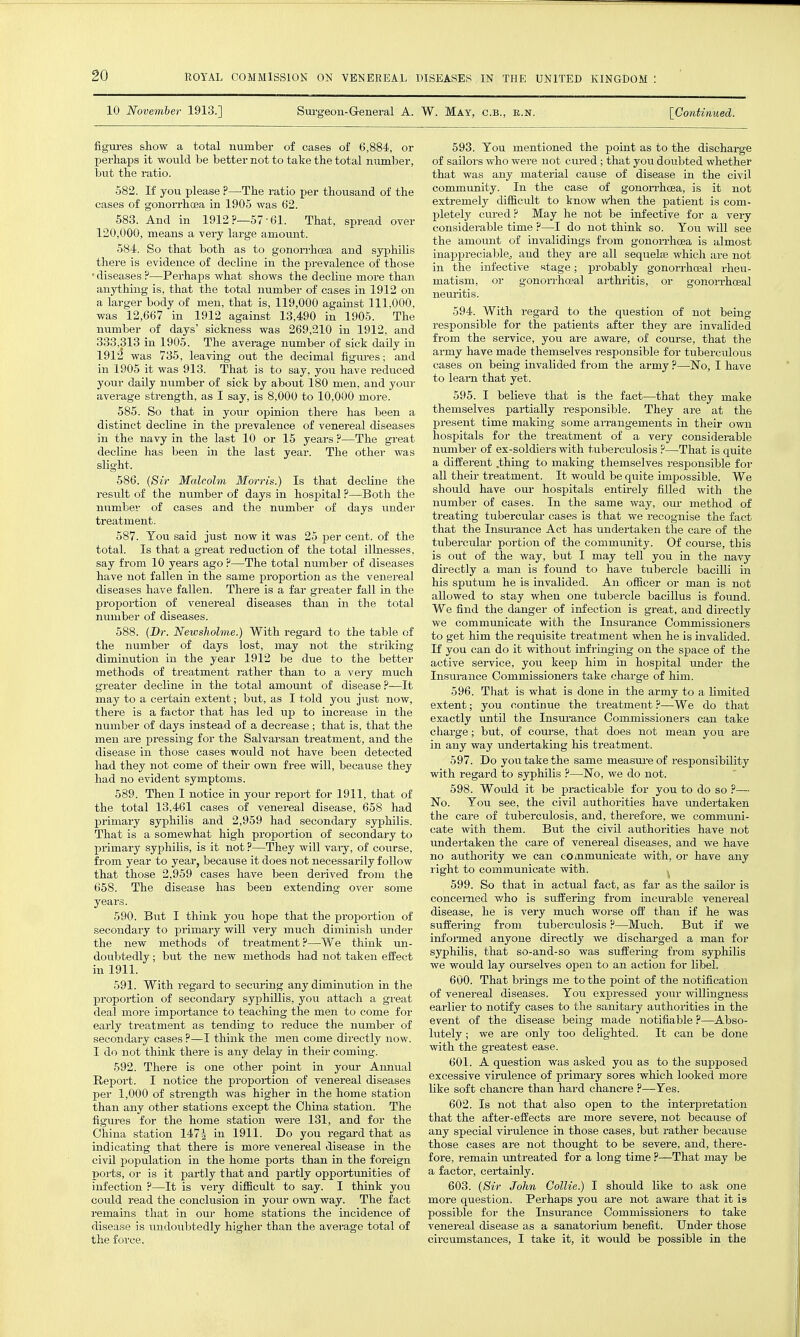 10 November 1913.] Surgeon-General A. W. May, c.b., e.n. [Continued. figures show a total number of cases of 6,884, or perhaps it would be better not to take the total niimber, but the ratio. 582. If you please ?—The ratio per thousand of the cases of gonoi-rhoea in 1905 was 62. 583. And in 1912?—57-61. That, spread over 120,000, means a very large amount. 584. So that both as to gonon'hoea and syphilis there is evidence of decline in the prevalence of those ' diseases ?—Perhaps what shows the decline more than anything is, that the total number of cases in 1912 on a larger body of men, that is, 119,000 against 111,000, was 12,667 in 1912 against 13,490 in 1905. The number of days' sickness was 269,210 in 1912, and 333,313 in 1905. The average number of sick daily in 191^ was 735, leaving out the decimal figui-es; and in 1905 it was 913. That is to say, you have reduced your daily number of sick by about 180 men, and youi- average strength, as I say, is 8,000 to 10,000 more. 585. So that in your opinion there has been a distinct decline in the prevalence of venereal diseases in the navy in the last 10 or 15 years ?—The great decline has been in the last year. The other was slight. 586. {Sir Malcolm Morris.) Is that decline the result of the number of days in hospital ?—Both the number of cases and the number of days under treatment. 587. You said just now it was 25 per cent, of the total. Is that a great reduction of the total illnesses, say from 10 years ago ?—The total number of diseases have not fallen in the same proportion as the venereal diseases have fallen. There is a far greater fall in the proportion of venereal diseases than in the total number of diseases. 588. (Dr. Newsholme.) With regard to the table of the number of days lost, may not the striking diminution in the year 1912 he dne to the better methods of treatment rather than to a very much greater decline in the total amount of disease —It may to a certain extent; but, as I told you just now, there is a factor that has led up to increase in the number of days instead of a decrease ; that is, that the men are pressing for the Salvarsan treatment, and the disease in those cases would not have been detected had they not come of their own free will, because they had no evident symptoms. 589. Then I notice in your report for 1911, that of the total 13,461 cases of venereal disease, 658 had primary syphilis and 2,959 had secondary syphilis. That is a somewhat high proportion of secondary to primary syphilis, is it not ?—They will vaiy, of course, from year to year, because it does not necessarily follow that those 2,959 cases have been derived from the 658. The disease has been extending over some years. 590. But I think you hope that the proportion of secondary to primary will very much diminish under the new methods of treatment?—We think un- doubtedly ; but the new methods had not taken effect in 1911. 591. With i-egard to securing any diminution in the proportion of secondary syphillis, you attach a great deal more importance to teaching the men to come for early treatment as tending to reduce the number of secondary cases ?—I think the men come directly now. I do not think there is any delay in their coming. 592. There is one other point in your Annual Report. I notice the proportion of venereal diseases per 1,000 of strength was higher in the home station than any other stations except the China station. The figures for the home station were 131, and for the China station 147^ in 1911. Do you regard that as indicating that there is more venereal disease in the civil population in the home ports than in the foreign ports, or is it partly that and partly opportunities of infection ?—It is very difiicult to say. I think you could read the conclusion in your own way. The fact remains that in our home stations the incidence of disease is imdoubtedly higher than the average total of the force. 593. Tou mentioned the point as to the discharge of sailors who were not cured; that you doubted whether that was any material cause of disease in the civil community. In the case of gonoi-rhcea, is it not extremely difficult to know w'hen the patient is com- pletely cured? May he not be infective for a very considerable time ?—I do not think so. Yon will see the amoimt of invalidings from gonoiThcea is almost inaiipreciablCj and they are all sequelse which are not in the infective stage; probably gonorrhoeal rheu- matism, or gonon-hceal arthritis, or gonorrhoeal neuritis. 594. With regard to the question of not being responsible for the patients after they are invalided from the service, you are aware, of course, that the army have made themselves responsible for tuberculous cases on being invalided from the army ?—'No, I have to learn that yet. 595. I believe that is the fact—that they make themselves partially responsible. They are at the present time making some aiTangements in their ovra hospitals for the treatment of a very considerable number of ex-soldiers with tuberculosis ?—That is quite a different .thing to making themselves responsible for all their treatment. It would be quite impossible. We should have our hospitals entirely filled with the number of cases. In the same way, our method of treating tubercular cases is that we recognise the fact that the Insurance Act has undertaken the care of the tubercular portion of the community. Of course, this is out of the way, but I may tell you in the navy directly a man is found to have tubercle bacilli in his sputum he is invalided. An officer or man is not allowed to stay when one tubercle bacillus is found. We find the danger of infection is great, and directly we communicate with the Insm-ance Commissioners to get him the requisite treatment when he is invalided. If you can do it without infringing on the space of the active service, you keep him in hospital under the Insurance Commissioners take charge of him. 596. That is what is done in the army to a limited extent; you continue the treatment ?—We do that exactly until the Insurance Commissioners can take charge; but, of course, that does not mean you are in any way imdertaking his treatment. 597. Do you take the same measui-eof responsibility with regard to syphilis ?—No, we do not. 598. Would it be practicable for you to do so ?— No. Tou see, the civil authorities have imdertaken the care of tuberculosis, and, therefore, we communi- cate with them. But the civil authorities have not imdertaken the care of venereal diseases, and we have no authority we can communicate with, or have any right to communicate with. , 599. So that in actual fact, as far as the sailor is concemed who is suffering from incm-able venereal disease, he is very much worse off than if he was suffering from tuberculosis ?—Much. But if we infoi-med anyone directly we discharged a man for syphilis, that so-and-so was suffering from syphilis we would lay ourselves ojDen to an action for libel. 600. That brings me to the point of the notification of venereal diseases. You expressed your willingness earlier to notify cases to the sanitary authorities in the event of the disease being made notifiable ?—Abso- lutely ; we are only too delighted. It can be done with the greatest ease. 601. A question was asked you as to the supposed excessive vimlence of primary sores which looked more like soft chancre than hard chancre ?—Yes. 602. Is not that also open to the interpretation that the after-effects are more severe, not because of any special virulence in those cases, but rather because those cases are not thought to be severe, and, there- fore, remain untreated for a long time ?—That may be a factor, certainly. 603. {Sir John Collie.) I should like to ask one more question. Pei'haps you are not aware that it is possible for the Insurance Commissioners to take venei-eal disease as a sanatorium benefit. Under those circumstances, I take it, it would be possible in the