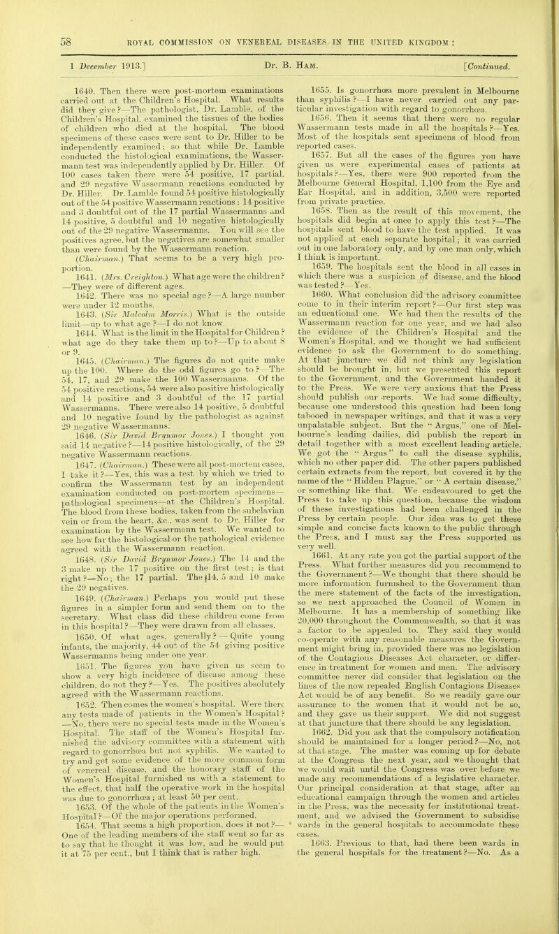 1 December 1913.] Dr. B. Ham. [Continued. 1640. Then there were post-mortem examinations carried out at the Children's Hospital. What results did they give ?—The pathologist, Dr. Lamhle, of the Children's Hospital, examined the tissues of the bodies of children who died at the hospital. The blood specimens of these cases were sent to Dr. Hiller to be independently examined; so that while Dr. Lamble conducted the histological examinations, the Wasser- mann test was independently applied by Dr. Hiller. Of 100 cases taken there were 54 positive, 17 partial, and 29 negative Wassermann reactions conducted by Dr. Hiller. Dr. Lamble found 54 positive histologically out of the 54 positive Wassermann reactions : 14 positive and 3 doubtful out of the 1? partial Wassermanns and 14 positive, 5 doubtful and 10 negative histologically out of the 29 negative Wassermanns. Ton will see the positives agree, but the negatives are somewhat smaller than were found by the Wassermann reaction. (Gliairman.) That seems to be a very high pro- portion. 1641. (Mrs. Creighton.) What age were the children ? —They wei*e of different ages. 1642. There was no special age ?—A large number were under 12 months. 1643. {Sir Malcolm Mm-ris.) What is the outside limit—up to what age ?—I do not know. 1644. What is the limit in the Hospital for Children ? what age do they take them up to ?—Up to about 8 or 9. 1645. (CJiairinan.) The figures do not quite make up the 100. Where do the odd figures go to .f—The 54, 17, and 29 make the 100 Wassermanns. Of the 54 positive reactions, 54 were also positive histologically and 14 positive and 3 doubtful of the 17 partial Wassermanns. There were also 14 positive, 5 doubtful and 10 negative found by the pathologist as against 29 negative Wassermanns. 1646. {Sir David Brynmor Jones.) I thought you said 14 negative ?—14 positive histologically, of the 29 negative Wassermann reactions. 1647. {Chairman.) These were all post-mortem eases, I take it ?—Yes, this was a test by which we tried to confirm the Wassermann test by an independent examination conducted on post-mortem specimens— pathological specunens—at the Children's Hospital. The blood from these bodies, taken from the subclavian vein or from the heart, &c., was sent to Dr. Hiller for examination by the Wassermann test. We wanted to see how far the histological or the pathological evidence agreed with the Wassermann reaction. 1648. {Sir David Brynmor Jones.) The 14 and the 3 make up the 17 positive on the first test; is that right ?—No; the 17 partial. The |14, 5 and 10 make the 29 negatives. 1649. {Chairman.) Perhaps you would put these figures in a simpler form and send them on to the secretary. What class did these children come from in this hospital ?—They were drawn from all classes. 1650. Of what ages, generally ? — Quite young infants, the majority, 44 out of the 54 giving positive Wassermanns being under one year. 1651. The figures you have given us seem to show a very high incidence of disease among these children, do not they ?—Yes. The positives absolutely agreed with the Wassermann reactions. 1652. Then comes the women's hospital. Were there any tests made of patients in the Women's Hospital ? fJo, there were no special tests made in the Women's Hospital. The staff of the Women's Hospital fur- nished the advisory committee with a statement with regard to gonorrhoea but not syphilis. We wanted to try and get some evidence of the more common form of venereal disease, and the honorary staff of the Women's Hospital furnished us with a statement to the effect, that half the operative work in the hospital was due to gonorrhoea; at least 50 per cent. 1653. Of the whole of the patients in the Women's Hospital ?—Of the major operations performed. 1654. That seems a high proportion, does it not ?—  One of the leading members of the staff went so far as to say that he thought it was low, and he would put it at 75 per cent., but I think that is rather high. 1655. Is gonorrhoea more prevalent in Melbourne than sypliilis ?—I have never carried out any par- ticular investigation with regard to gonoiThoea. 1656. Then it seems that there were no regular Wassermann tests made in all the hospitals ?—Yes. Most of the hospitals sent specimens of blood from repoi'ted cases. 1657. But all the cases of the figiu-es you have given us were experimental cases of patients at hospitals?—Yes, there were 900 reported from the Melbourne General Hospital, 1,100 from the Eye and Ear Hospital, and in addition, 3,500 v/ere reported from private practice. 1658. Then as the result of this movement, the hospitals did begin at once to apply this test ?—The hospitals sent blood to have the test applied. It was not applied at each separate hospital; it was carried out in one laboratory only, and by one man only, which I think is important. 1659. The hospitals sent the blood in all cases in which there was a suspicion of disease, and the blood was tested ?—Yes. 1660. What conclusion did the advisory committee come to in their interim report?—Our fi]-st step was an ediicational one. We had then the results of the Wassermann reaction for one year, and we had also the evidence of the Children's Hospital and the Women's Hospital, and we thought we had sufficient evidence to ask the Government to do something. At that juncture we did not think any legislation should be brought in, but we presented this report to the Government, and tlie Government handed it to the Press. We were very anxious that the Press should publish our -reports. We had some difficulty, because one understood this question had been long tal)ooed in newspaper writings, and that it was a verj-- unpalatable subject. But the  Argus, one of Mel- bourne's leading dailies, did publish the report in detail together with a most excellent leading article. We got the  Argus to call the disease syphilis, which no other paper did. The other papers published certain extracts from the report, but covered it by the name of the Hidden Plague, or A certain disease, or something like that. We endeavoured to get the Press to take up this question, because the wisdom of these investigations had been challenged in the Press by certain people. Our idea was to get these simple and concise facts kiiown to the public through the Press, and I must say the Press sui^ported us very well. 1661. A.t any rate you got the partial support of the Press. What further measures did you recommend to the Government ?—We thought that there should be more infoi-mation furnished to the Government than the mere statement of the facts of the investigation, so we next approached the Council of Women in Melbourne. It has a membership of something like 20,000 throughout the Commonwealth, so that it was a factor to be appealed to. They said they would co-operate with any reasonable measu.res the Govern- ment might bring in, provided there was no legislation of the Contagious Diseases Act character, or differ- ence in treatment for women and men. The advisory committee never did consider that legislation on the lines of the now repealed English Contagious Diseases Act would be of any benefit. So we readily gave our assurance to the women that it would not be so, and they gave us their support. We did not suggest at that jmicture that there should be any legislation. 1662. Did you ask that the compulsory notification should be maintained for a longer period ?—No, not at that sta.ge. The matter was coming up for debate at the Congress the next year, and we thought that we would wait tmtil the Congress was over before we made any recommendations of a legislative character. Our principal consideration at that stage, after an educational campaign through the women and articles in the Press, was the necessity for institutional treat- ment, and we advised the Government to subsidise wards in the general hospitals to accommodate these 1663. Pi'evious to that, had thei-e been wards in the general hospitals for the treatment?—No. As a