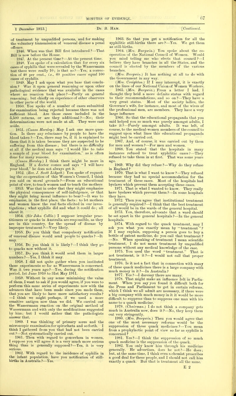 (17 1 December 1913.] Dr. B. Ham. [Coatmued. of treatment by unqualified persons, and for making tlie voluntary transmission of venereal disease a penal offence. 1946. When was that Bill first introduced ?—That Bill is now l)efore the House. 1947. At the present time ?—At the present time. 1948. You spoke of a calculation that for every six cases of syphilis that were revealed by the Wassermann test there were really 10 ; is that so ?—Yes, a correc- tion of 40 per cent., i.e., 60 positive cases equal 100 cases of syphilis. 1949. May I ask upon what you base that concki- sion ? Was it upon general reasoning or upon other pathological evidence that was available in the cases where no reaction took place ?—-Partly on general reasoning ; but chiefly on experience of other observers in other parts of the world. 1950. You spoke of a number of cases submitted for examination being rejected because there was not sufficient blood. Are those cases included in the 5,500 returns, or are they additional ?—No; their determinations were not made at all. They were cast aside. 1951. {Canon Horsley.) May I ask one more ques- tion. Is there any reluctance by people to have the blood taken ?—Yes, there may be, if it is explained to them that it is taken because they are suspected to be suffering from this disease ; but there is no difficulty at all if the medical man says '■ I would like to take a sample of your blood for examination, as is often done for many reasons. {Canon Horsley.) I think there might be more in England. If a doctor comes and says  I will have your blood, he does not always get it. 1952. {Rev. J. Scott Lidgett.) You spoke of request- ing the co-operation of this Women's Council, I tliink you said on moral grounds ?—From an educational point of view, to teach women and to teach the mothers 1953. Was that in order that they might emphasise the physical consequences of self-indulgence, or that they might bring moral influence to bear ?—It was to emphasise, in the first place, the facts : to let mothers and women know the real facts elicited in our inves- tigations ; what syphilis did and what it could do ; all about it. 1954. {Sir John Collie.) I suppose irregular prac- titioners or quacks in Australia are responsible, as they are in this country, for the spread of disease by improper treatment ?—Very likely. 1955. Do you think that compulsory notification of venereal disease would send people to quacks ?—-It may. 1956. Do you think it is likely?—I think they go to quacks now without it. 1957. Do you think it would send them in larger numbers ?—Yes, I think it may. 1958. I did not qviite gather when you instituted those experiments so far as Wassermann is concerned. Was it two years ago ?—Yes, during the notification period, 1st June 1910 to 31st May 1911. 1959. Without in any sense minimising the value of them, I want to ask if you would agree, if you were to perform this same series of experiments now with the advances that have been made since you made them, that you are likely to have more satisfactory results ? —I think we might perhaps, if we used a more sensitive antigen now than we did. We cai-ried out the Wassermann reaction on the original method of Wassermann and with only the modifications suggested by him; but I would rather that the pathologists answer that. 1960. I was thinking of primary sores and the microscopic examination for spirochseta and so forth. I think I gathei-ed from you that had not been carried out ?—Not systematically carried out. 1961. Then with regard to gonorrhoea in women, I siippose you will agree it is a very much more serioiis thing than is generally supposed?—Yes, it is very serious. 1962. With regard to the incidence of syphilis in the infant population, have you notification of still- births in Australia ?—Yes. 1963. So that you get a notification for all the syphilitic still-births there are ?—Yes. We get them as still-births. 1964. {Mrs. Burgwin.) You spoke about the co- operation of the National Council of Women. Would you mind telling me who elects that council ?—I believe they have branches in all the States, and the council is elected by the members of the various branches. {Mrs. Bwrgwin.) It has nothing at all to do with the Government in any way. {Mrs. Creigliton.) If I may interrupt, it is exactly on the lines of our National Union of Women Workers. 1965. {Mrs. Burgwin.) From a letter I had, I thought they held a more definite status with regard to their recommendations, and so on ?—They have a very great status. Most of tlie society ladies, the Governor's wife, for instance, and most of the wives of the professional men, are members. They have a very large influence 1966. So that the educational propaganda that you said helped you so much was piirely amongst adults, I take it ?—Purely amongst adults. It was left, of course, to the medical-women members of the council to suggest upon what lines this educational propaganda might best l)e carried out. 1967. And, of course, it was carried out by them for men and women ?—For men and women. 1968. You stated that the hospitals in many instances refused to treat syphilitic cases ?—They refused to take them in at first. That was some years ago. 1969. Why did they refuse ?—Why do they refuse in England ? 1970. That is what I want to know ?—They refused because they had no special accommodation for the treatment of these cases. Most of the hospitals had byelaws which prevent them accepting these cases. 1971. That is what I wanted to know. They really have byelaws which prevent them ?—In some hospitals they have. 1972. Then you agree that institutional treatment is generally required ?—I think that the best treatment of all would be in the wards of the general hospital. 1973. You, therefoi-e, advocate that a ward should be set apart in the general hospitals ?—In the general hospitals. 1974. With regard to the quack treatment, may I ask you what you exactly mean by  treatment ? If I may explain, supposing a person goes to buy a bottle of patent medicine, do you call that treatment ? —No. When speaking of treatment I mean scientific treatment, I do not mean treatment by unqualified persons without any medical knowledge of the case. 1975. You used the word treatment. That is not treatment, is it ?—I would not call that proper treatment. 1976. Is it not a fact that in connection with many of these quack medicines there is a large company with much money in it ?—In Australia ? 1977. Yes ?—I daresay there are many. 1978. That might make an influence felt in Parlia- ment. When you say you found it difficult both for the Press and Parliament to get in certain reforms, which I think we all admit are necessary, if there were a big company with much money in it it would be more difficult to suppress than to suppress one man with his name to a quack medicine. 1979. {Chairman.) I do not think a company gets much in Australia now, does it ?—No, they keep them out very stringently. 1980. {Mrs. Burgwin.) Then you would agree that one of the most necessary reforms would be the suppression of these quack medicines ?—You mean from a prophylactic point of view so far as syphilis is concerned ? 1981. Yes ?—I think the suppression of so much quack medicine is the suppression of the quack. 1982. You only know him through his medicine generally. He advertises, does he not ?—He does; but, at the same time, I think even a chemist prescribes a good deal for these people, and I should not call him exactly a quack. But that is treatment all the .same.