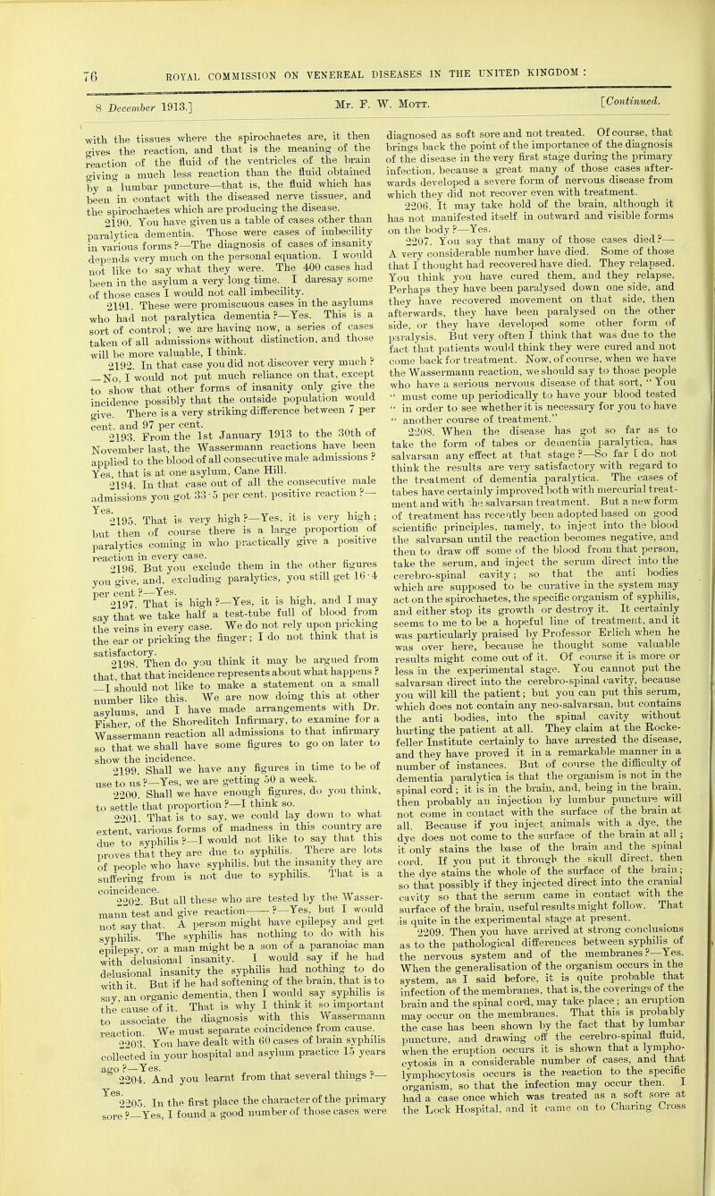 1 December 1913.] Mr. F. W. MoTT. [Continued. the spirochaetes are, it then diagnosed as soft sore and not treated. Of course, that with the tissues where ^- o-ives the reaction, and that is the meaning of the reaction of the fluid of the ventricles of the brain o-ivino' a much less reaction than the fluid obtained by a° lumbar pimcture—that is, the fluid which has been in contact with the diseased nerve tissue?, and the spirochaetes which are producing the disease. 2190. You have given us a table of cases other than paralytica dementia. Those were cases of imbecility in various forms ?—The diagnosis of cases of insanity d-pends very much on the personal equation. I would ■ r what they were. The 400 cases had brings back the point of the importance of the diagnosis of the disease in the very first stage during the primary infection, because a great many of those cases after- wards developed a severe form of nervous disease from which they did not recover even with treatment. 2206. It may take hold of the brain, although it has not manifested itself in outward and visible forms on the body ?—Yes. 2207. You say that many of those cases died?— A very considerable number have died. Some of those that I thought had recovered have died. They relapsed. not like to say what they were. Tne 4UU cases naa mat x muugiii. x.«..^ x^w,...^^. v..^^. ^^^^ — been in the as/lum a very long time. I daresay some You think you have cured them and they relapse, oeen lu Liie .a.oj' -i ._if-.,T.._;i;j.„ -p„,.>,c,^a flipv have been Baralvsed down One Side, and ■ed movement on side, then 2191 These were promiscuous cases m the asylums they have , , ^ i j xu j-i, who had not paralytica dementia ?-Yes. This is a afterwards they h^ve been paralysed on the other Tort of control ; we are having now, a series of cases side, or they have developed some othei' form of takeii of all admissions without distinction, and those paralysis. But very o ten I think that was due to the will be more valuable, I thmk, 2192. In that case you did not discover very much ? —No I would not put much reliance on that, except to show that other forms of insanity only give the incidence possibly that the outside population would give. There is a very striking diiference between 7 per cent, and 97 per cent. , „ , oa^i. ^ 2193. Prom the 1st January 1913 to the 30th of November last, the Wassermann reactions have been +^ +i,^»-mr>r^r1 nf all consecutive male admissions ? applied to the blood of all consecutive male admissions Yes, that is at one asylum. Cane Hill. 2194 In that case out of all the consecutive male admissions you got 33-5 per cent, positive reaction?— 2195. That is very high _?—Yes but then of course there is a large proportion of paralytics coming in who practically give a positive reaction in every case. 2196 But you exclude them m the other hgures you'give, and, excluding paralytics, you still get 16-4 per cent ?—Yes. fact that patients would think they were cured and not come back for treatment. Now, of course, when we have the Wassermann reaction, we should say to those people who have a serious nervous disease of that sort,  You  must come up periodically to have your blood tested  in order to see whether it is necessary for you to have  another course of treatment. 2208. When the disease has got so far as to take the form of tabes or dementia paralytica, has salvarsan any effect at that stage ?—So far [ do not think the results are very satisfactory with regard to the treatment of dementia paralytica. The cases of tabes have certainly improved both with mercurial treat- ment and Avith '.he salvarsa n treatment. But a new form very high ; of treatment has recesitly been adopted based on good scientific principles, namely, to inject into the blood the salvarsan until the reaction becomes negative, and then to di'aw oif some of the blood from that person, take the serum, and inject the serum direct into the cerebro-spinal cavity; so that the anti bodies which are supposed to be curative in the system may act on the spirochaetes, the specific organism of syphilis, xl. J_~4- T4- ^n,.+ oiTil-.r 9197 That is high?—Yes, it is high, and I may '  , ^ -, ,  1 • i ,av that we take half a test-tube full of blood from and either stop its growth or destroy it. It certainly III te^nsln every case We do not rely upon pricking seems to me to be a hopeful Ime of treatment and it the lai or pricking the finger; I do not think that is was particularly praised by Professor Erlich when he tne ear or pin.JLin„ ° was over here, because he thought some valuable ^ 91 oQ Then do you think it may be argued from results might come out of it. Of course it is more or that that that incidence represents about what happens? less in the experimental stage. You cannot put the f;hould not like to make a statement on a small salvarsan direct into the cerebro-spmal cavity, because ;;^inber like this. We are now doing this at other you will kill the patient; but you can put this serum, ^r^L^in^ md I have made arrangements with Dr. which does not contain any neo-salvarsan, but contains Ser of the Shoreditch Infirmary, to examine for a the anti bodies, into the spinal cavity without jjisnei, ui _ _n ^ +^;^P„.,-na^^ i..-t5r,o. the natient at all. They claim at tl ! an-ested the disease. oo that we shall have some figures to go on later to show the incidence. _ . ^ j- '>199 Shall we have any figures m time to be ot use to ns ?-Yes, we are getting 50 a week. 2200. Shall we have enough figures, do you thmk, to settle that proportion ?—I think so. , , , 2201 That is to say, we could lay down to what extent, various forms of madness in this country are due to syphilis ?—I would not like to jay that this proves that they are due to syphilis. There are lots feller Institute certainly to ] and they have proved it in a remarkable manner in a number of instances. But of course the difiiculty of dementia paralytica is that the organism is not in the spinal cord; it is in the brain, and, being in the brain, then probably an injection by lumbur puncture^ will not come in contact with the sm-face of the brain at all. Because if you inject animals with a dye, the dye does not come to the surface of the brain at all ; it only stains the base of the brain and the spinal syphiUs, l^iTt the insanit; they are ;;;d.If you put it throiigh the skull direct then suSs Sm is not due to syphilis. That is a the dye stains the whole of the surface of the bram; sutteimg iiom jr that possibly if they injected direct into the cranial vity so that the serum came in contact with the surface of the brain, useful results might follow. That suifering 2202 But all these who are tested by the Wasser- mann test and give reaction ?—Yes but I would not say that. A person might have epilepsy and get syphihs. The syphilis has nothing to do with his epilepsy or a man might be a son of a paranoiac man with delusional insanity. I -is quite in the experimental stage at present. 2209. Then you have arrived at strong conclusions ; to the pathological difCerences between syphilis of delusional insanity the syphilis had nothing to_ do with it. But if he had softening of the bram, that is to sav an organic dementia, then I would say syphilis is the cause of it. That is why I think it so important to associate the diagnosis with this Wassermann reaction We must separate coincidence from cause. 9203 You have dealt with 60 cases of bram syphilr- would say if he had the nervous system and of the membranes ?- When the generalisation of the organism occurs m the system, as I said before, it is quite probable that infection of the membranes, that is, the coverings of the brain and the spinal cord, may take place ; an eruption may occur on the membranes. That this is probably the case has been shown by the fact that by lumbar puncture, and drawing ofi: the cerebro-spinal fluid. collected in your hospital and asylum practice 15 years when t^^^^^^^^^ ^^^roF crsls^and-that ^^s^M And you learnt from that several things ?- lymphocytosis occurs is the reaction to the specific 2204. And you learn^ o organism, so that the infection may occur then. I In the first place the character of the primary had a case once which was treated as a soft sore at sore ?-Yes! I f ound a good number of those cases were the Lock Hospital, and it came on to Charmg Cross