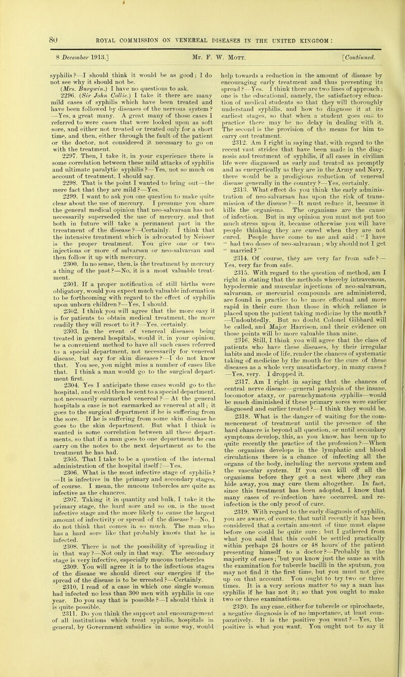 8 December 1913.] Mr. F. W. MoTT. [Continued. syphilis ?—I should think it would be as good; I do not see why it should not be. (Mrs. Burgwin.) I have no questions to ask. 2296. {Sir John Collie.) I take it there are many mild cases of syphilis which have been treated and have been followed by diseases of the nervous system ? —Yes, a great many. A great many of those cases I referred to were cases that were looked upon as soft sore, and either not treated or treated only for a short time, and then, either thi'ough the fault of the patient or the doctor, not considered it necessary to go on with the treatment. 2297. Then, I take it, in your experience there is some correlation between these mild attacks of syphilis and ultimate paralytic syphilis ?—Yes, not so much on account of treatment, I should say. 2298. That is the point I wanted to bring out—the mere fact that they are mild ?—Yes. 2299. I want to ask you one question to make quite clear about the use of mercury. I presiime you share the general medical opinion that neo-salvarsan has not necessarily superseded the use of mercury, and that both in future will take a permanent part in the trreatment of the disease ?—Certainly. I think that the intensive treatment which is advocated l)y Neisser is the proper treatment. You give one or two injections or more of salvarsan or neo-salvarsan and then follow it up with mercury. 2300. In no sense, then, is the treatment by mercury a thing of the past ?—No, it is a most valuable treat- 2301. If a proper notification of still births were obligatory, would you expect much valuable information to be forthcoming with regard to the efEect of syphilis upon unborn childi-en ?—Yes, I should. 2302. I think you will agree that the more easy it is for patients to obtain medical treatment, the moi-e readily they will resort to it ?—Yes. certainly. 2303. In the event of venereal diseases being treated in general hospitals, would it, in your opinion, be a convenient method to have all sach cases referred to a special department, not necessarily for venereal disease, but say for skin diseases ?—I do not know that. You see, jou might miss a number of cases like that. I think a man would go to the surgical depart- ment first. 2304. Yes I anticipate these cases would go to the hospital, and would then be sent to a special department, not necessarily earmarked venereal ?— At the general hospitals a case is not earmarked as venereal at all; it goes to the surgical department if he is suffering from the sore. If he is suffering from some skin disease he goes to the skin department. But what I think is wanted is some correlation between all these depart- ments, so that if a man goes to one department he can carry on the notes to the next department as to the treatment he has had. 2305. That I take to be a question of the internal administration of the hospital itself ;—Yes, 2306. What is the most infective stage of syphilis ? ■—It is infective in the primary and secondary stages, of course. I mean, the mucous tubercles are quite as infective as the chancres. 2307. Taking it in quantity and bulk, I take it the primaiy stage, the hard sore and so on, is the most infective stage and the more likely to cause the largest amount of infectivity or spread of the disease ?—No, I do not think that comes in so much. The man who has a hard sore like that probably knows that he is infected. 2308. There is not the possibility of 'spreading it in that way ?—Not only in that way. The secondary stage is very infective, especially mucous turbercles 2309. You will agree it is to the infectious stages of the disease we should direct our energies if the spread of the disease is to be -crrested ?—Certainly. 2310. I read of a case in which one single woman had infected no less than 300 men with syphilis in one year. Do you say that is possible ?—I should think it is quite possible. 2311. Do you think the support and encouragement of all institutions which treat syphilis, hospitals in general, by Government subsidies in some way, would help towards a reduction in the amount of disease by encouraging early treatment and thus pi-eventing its spread ?—Yes. I think there are two lines of approach ; one is the educational, namely, the satisfactory educa- tion of medical students so that they will thoroughly understand syphilis, and how to diagnose it at its earliest stages, so that when a student goes oui; to Ijractice there may be no delay in dealing with it. The second is the provision of the means for him to carry out treatment. 2312. Am I right iu saying that, with regard to the recent vast strides that have been made in the diag- nosis and treatment of syphilis, if all cases in civilian life were diagnosed as early and treated as promptly and as energetically as they are in the Army and Navy, there would be a prodigious reduction of venereal disease generally in the country ?—Yes, certainly. 2313. What effect do you think the early adminis- tration of neo-salvarsan has upon the risk of trans- mission of the disease ?—It must reduce it, because it kills the organisms. The organisms are the cause of infection. But in my opinion you must not put too much stress upon it, because otherwise you will have people thinking they are cured when they are not cured. People have come to me and said:  I have  had two doses of neo-salvarsan ; why should not I get  married ?  2314. Of course, they are very far from safe ?— Yes, very far from safe. 2315. With regard to the question of method, am I right in stating that the methods whereby intravenous, hypodermic and muscular injections of neo-salvarsan, salvarsan, or mercurial comjjounds are administered, are found in practice to be more effectual and more rapid in their cure than those in which reliance is placed upon the patient taking medicine by the mouth ? —Undoubtedly, But no doubt Colonel Gibbard will be called, and Major Harrison, and their evidence on those points will be more valuable than mine. 2316. Still, I think you will agree that the class of patients who have these diseases, by their irregular habits and mode of life, render the chances of systematic taking of medicine by the mouth for the cure of these diseases as a whole very unsatisfactory, in many cases ? —Yes, very. I dropped it. 2317. Am I right in saying that the chances of central nerve disease—general paralysis of the insane, locomotor ataxy, or parenchymatous syphilis—wovdd be much diminished if these primary sores were earlier diagnosed and earlier treated ?—I think they would be. 2318. What is the danger of waiting for the com- mencement of treatment until the presence of the hard chancre is beyond all question, or until secondary symptoms develop, this, as you know, has been up to quite recently the practice of the profession ?—When the organism develops in the lymphatic and blood circulations there is a chance of infecting all the organs of the body, inchiding the nervous system and the vascular system. If you can kill off all the organisms before they get a nest where ithey can hide away, you may cure them altogether. In fact, since this treatment has been adopted, I know that many cases of re-infection have occurred, and re- infection is the only proof of cure. 2319. With regard to the early diagnosis of syphilis, you are aware, of coiu'se, that until recently it has been considered that a certain amount of time must elapse ]>efore one could lie quite sure ; but I gathei-ed from what you said that this could be settled practically within perhaps 24 hours or 48 hours of the patient presenting himself to a doctor?—Probably in the majority of cases ; but you know just the same as with the examination for tubercle bacilli in the sputum, you may not find it the first time, but you must not give up on that account. You ought to try two or three times. It is a very serious matter to say a man has syphilis if he has not it; so that you ought to make two or three examinations. 2320. In any case, either for tubercle or spirochaete, a negative diagnosis is of no importance, at least com- jjaratively. It is the positive you want ?—Yes, the positive is what you want. You ought not to say it