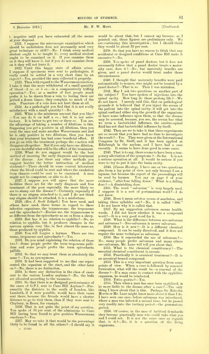 8 December 1913.] Mr. F. W. Mott. [Continued. i negative until you have exhausted all the means at yonr disposal. 2321. T suppose the microscopic examination which should be undertaken does not necessarily need very great technique or skill ?—No: I think every medical student ought to I;e taught it; every medical student ought to be examined on it. If you examine them on it they will know it, but if you do not examine them on it they will not learn it. 2322. Until this happy state of affairs arises I suppose if specimens were sent to pathologists, it really could be settled in a very short time by an expert ?—Yes, provided the men collected it properly. 2323. Then with regard to the Wassermann reaction, I take it that the mere withdrawal of a small quantity of blood—2 cc. or 5 cc.—is a comparatively trifling operation ?—Tes; as a matter of fact people much prefer it to be drawn from a vein to having their ear jabbed a dozen times; they complain so much of the pain. Puncture of a vein does not hui-t them at all. 2324. As a pathologist you find that it is not really satisfactory with a small quantity ?—No. 2325. What is the minimum amoimt that you like ? —You can do it on half a cc.; biit it is not satis- factory. It is better to get two or three cc. You see, the advantage of taking a number of dilutions is this. Supposing you get' a positive in all dilutions, then you treat the man and make another Wassermann and lind he is only positive in two dilutions, then you know that yom- treatment has had some beneficial effect. If you go on with the treatment perhaps the raaction will disappear altogether. But if you only have one dilution, you are doubtful what will be the effect of the treatment. 2326. What do you suggest would be the best method of ensuring the early diagnosis and treatment of the disease. Are there any other methods you suggest besides the better instruction of medical students ?—There should be some central laboratory '.vhere the blood could be sent and where the exudation from chancre could be sent to be examined. A man might not be competent, or able to do it. 2327. I suppose you will agree that the more facilities there are for the early diagnosis and free treatment of the poor especially, the more likely we are to stamp out the disease ?—Certainly, especially if there is no stigma attached to it, and I do not think any stigma should be attached, it is a misfortune. 2328. {Bev. J. Scott Lidgett.) You have used, and others have used, three terms in regard to these infective organisms, the trypanosome, the treponeme and the spirochaete ?—Excuse me, the trypanosome is as different from the spirochaete as an ox from a sheep. 2329. But has it no relation to syphilis ?—No, no relation to syphilis, but it produces changes in the nervous system very like, in fact almost the same as, those produced by syphilis. 2330. You will forgive a layman. There are two teiTiis, treponeme and spirochaete ?—Yes. 2331. Do you mind explaining the relation of those two?—Some people i«-efer the term treponema palli- dum and some people prefer the term spirochaeta pallida. 2332. So that we may .treat them as absohitely the same ?—Yes, as synonymous. 2333. It had been suggested to me that one repre- sented the organism at the start, and the other later on ?—No, there is no distinction. 2334. Is there any distinction in the class of cases sent to the various London asylums ?—No, the beds are allocated according to the vacancies. 2335. So that there is no designed predominance of the cases of G.P.I, sent to Cane Hill Asylum ?—Pre- sumably the districts to the south of London, like Lambeth, if it were possible, would have their cases sent there, because the friends would have a shorter distance to go to visit them, than if they were sent to Claybury, in Essex, for example. 2336. That is not quite the point of my question. You spoke of 33 per cent, of the admissions to Cane Hill having been found to give positive Wassermann reactions ?—Yes. 2337. May we take it that would be the percentage likely to be found in all the others ?—I should say it a 21810 would be about that, but I cannot say because, as I pointed out, these figures are preliminary only. We are continuing this investigation ; but I should tliink they would be about 33 per cent. 2338. So that you have no reason to think that any accidental or designed conditions at Cane Hill make it excessive ?—No. 2339. You spoke of panel doctors, but it does not necessarily follow that a panel doctor treats a mater- nity case, does it ?—No ; but maternity benefits are given, and a panel doctor would treat under those circumstances. 2340. I thought that maternity benefits were paid automatically to women, who might not be treated by a panel doctor ?—That is so. Then I was mistaken. 2341. May I ask two questions on another part of the subject ? You have spoken of injections into the spinal cavity. How long do those prolong life ?—We do not know. I merely said this, that on pathological grounds it is believed that if jou inject the serum of the patient into the spinal cavity, it wiU get into the spinal cord and either stop the growth of the organisms or have some influence upon them, so that the disease may be arrested, because, you see, the serum has what we term a bactericidal influence, the cerebro-spinal fluid has not that bactericidal influence by itself. 2342. Then are we to take it that these expei-iments are so recent that you have had no time to investigate the result ?—Yes. They were given at the International Congress by Dr. Swift, and it has been applied at Edinbm-gh in the asylum, and I have had a case recently. It seems to have done good in some cases. 2343. That is to say, there seems to have been a tem- porary alleviation of the symptoms ?—So far. Ic is not a serious operation at all. It would be serioxis if you were to try to put it into the braia cavity. 2344. {Canon Horsley). I have one or two questions also from a lay point of view, not only because I am a layman, but because the report of the proceedings will be read by laymen. You say on page 6 of your evidence, ■' after four falling doses. What is a falling dose ?—A diminishing dose. 2345. The word '• salvarsan' is very largely used. I suppose it is a sort of portmanteau woz-d.''—I do not know. 2346. Does it mean salutem versus et sanitatem, and taking three syllables out ?—No, it is called  606. I do not know why it is called that. 2347. By my suggestion salverson means health- wards. I did not know whether it was a compound word ?—It is a very good word for it. 2348. What is the difference between neo-salvarsan and salvarsan ?—Neo-salvarsan is newer salvarsan. 2349. How is it new?—It is a different chemical compound. It can be easily dissolved, and it does not require the same technique as salvarsan. 2350. Has it superseded the use of salvarsan?— No; many people prefer salvarsan and many others neo-salvarsan, Mr. Lane will tell you about that. 2351. What is the chemical constituency ?—The essential chemical constituent is arsenic. 2352. Practically it is arsenical treatment?—It is an arsenical-benzol compound. _ 2353. This is a very important question from some points of view. When a cure is followed by renewed fornication, what will the result be—a renewal of the disease ?—If a man came in contact with the syphilitic organism, he would be reinfected. 2354. Toties quoties ?—Yes. 2355. Then when a man has once been syphilised, is he more liable to the disease after a cure ?—The only thing I know about that is this. Perhaps Sir Malcolm Morris or Mr. Lane might know more about it than I do. I have seen one case, before salvarsan was introduced, where a man was infected a second time, but he passed very readily into the tertiary period—the gummatous period. 2356. Of course, in the case of habitual drunkards they become practically men who could take what you and I coidd not. It is not the same case as regards that, is it ?—No, it is a question of thy living organisms. F