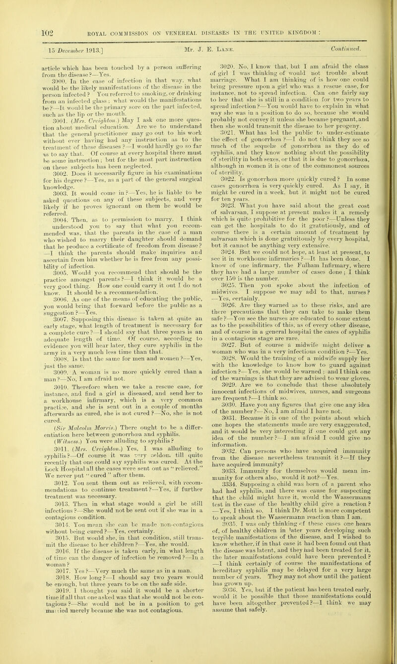 15 December 1913.] Mr. J. E. Lane. Continued. article which has been touched by a person suffering from the disease ?—Yes. 3000. In the case of infection in that way, what would be the likely manifestations of the disease in the person infected ? You referred to smoking, or drinking from an infected glass ; what would the manifestations be ?—It would be the primary sore on the part infected, such as the lip or the mouth. 3001. {Mrs. CreigUon.) May I ask one more ques- tion about medical education. Are we to understand that the general practitioner may go out to his work without ever having had any instruction as to the treatment of these diseases ?—I would hardly go so far as to say that. Of course at every hospital there must be some instx-uction ; but for the most part instruction on these subjects has been neglected. 3002. Does it necessarily figure in his examinations for his degree ?—Yes, as a part of the general surgical knowledge. 8003. It would come in ?—Yes, he is liable to be asked questions on any of these subjects, and very likely if he proves ignorant on them he would be referred. 3004. Then, as to permission to marry. I think understood you to say that what you recom- mended was, that the parents in the case of a man who wished to marry their daughter should demand that he produce a certificate of freedom from disease I think the parents should make inquiries and ascertain from him whether he is free from any possi- bility of infection. 3005. Woiild you recommend that should be the practice amongst parents ?—I think it would be a very good thing. How one could carry it out I do not know. It should be a recommendation. 3006. As one of the means of educating the public, you would bring that forward before the public as a suggestion ?—Yes. 3007. Supposing this disease is taken at quite an early stage, what length of treatment is necessary for a complete cure ?—I should say that three years is an adequate length of time. Of com-se, according to evidence you will hear later, they cure syphilis in the army in a very much less time than that. 3008. Is that the same for men and women ?—Yes, just the same. 3009. A woman is no more quickly cured than a man ?—No, I am afraid not. 3010. Therefore when we take a rescue case, for instance, and find a girl is diseased, and send her to a workhouse infirmary, which is a very common practice, and she is sent out in a couple of months afterwards as cured, she is not cured ?—No, she is not cured. {Sir Malcolm Morris.) There ought to be a differ- entiation here between gonorrhoBa and syphilis. (Witness.) You were alluding to syphilis 3011. {Mrs. Creighton.) Yes, I was alluding to syphilis ?—Of course it was very seldom till quite recently that one could siy syphilis was cured. At the Lock Hospital all the cases v/ere sent out as  relieved. We never put  cured  after them. 3012. You sent them out as relieved, with recom- mendations to continue treatment?—Yes, if further treatment was necessary. 3013. Then in what stage would a girl be still infectious ?—She would not be sent out if she was in a contagious condition. 3014. You mean she can be made non-contagious without being cured ?—Yes, certainly. 3015. But would she, in that condition, still trans- mit the disease to her children P—Yes, she vrould. 3016. If the disease is taken early, in what length of time can the danger of infection be removed ?—In a woman ? 3017. Yes ?—Very much the same as in a man. 3018. How long ?—I should say two years would be enough, but three years to be on the safe side. 3019. I thought you said it would be a shorter time if all that one asked was that she would not be con- tagious ?—She would not be in a position to get ma I lied mei-ely because she was not contagious. 3020. No, I know that, but I am afraid the class of girl I was thinking of would not ti'ouble about marriage. What I am thinking of is how one coiild bring pressure upon a girl who was a rescue case, for instance, not to spread infection. Can one fairly say to her that she is still in a condition for two years to spread infection ?—You wotild have to explain in what way she was in a position to do so, because she would probably not convey it unless she became pregnant, and then she would transmit the disease to her progeny. 3021. What has led the public to under-estimate the effect of gonon-hcBa ?—I do not think they see so much of the sequelae of gonorrho3a as they do of syphilis, and they know nothing aboiit the possibility of sterility in botli sexes, or that it is due to gonorrhoea, although in women it is one of the commonest soui-ces of sterility. ■3022. Is gonorrhoea more quickly cured ? In some cases gonorrhoea is very quickly cured. As I say, it might be cured in a week, but it might not be cured for ten years. 8023. What you have said about the great cost of salvarsan, I suppose at pi-esent makes it a remedy which is quite prohibitive for the poor ?—Unless they can get the hospitals to do it gratutiously, and of course there is a certain amount of treatment by salvarsan which is done gratuitously by every hospital, but it cannot be anything very extensive. 3024. But we could not hope, at least at present, to see it in workhouse infirmaries ?—It has been done. I know of one infirmary, the Pulham Infirmary, where they have had a large number of cases done; I think over 150 is the number. 3025. Then you spoke about the infection of midwives. I suppose we may add to that, nurses ? —Yes, certainly. 3026. Are they warned as to these risks, and are there precautions that they can take to make them safe ?—You see the nurses are educated to some extent as to the possibilities of this, as of every other disease, and of course in a general hospital the cases of syphilis in a contagious stage are ra.i-e. 3027. But of course a midwife might deliver a woman who was in a very infectious condition ?—Yes. 3028. Would the training of a midwife supply her with the knowledge to know how to guard against infection ?—Yes, she would be warned ; and I think one of the warnings is that they are advised to wear gloves. 3029. Are we to conclude that these absolutely innocent infections of midwives, nurses, and surgeons are frequent ?—I think so. 3030. Have you any figures that give one any idea of the number ?—No, I am afraid I have not. 3031. Because it is one of the points about which one hopes the statements made are very exaggerated, and it would be very interesting if one could get any idea of the number ?—I am afraid I could give no information. 3032. Can persons who have acquired immunity from the disease nevertheless transmit it ?—If they have acquired immunity.^ 3038. Immunity for themselves would mean im- munity for others also, would it not?—Yes. 3384. Supposing a child was born of a parent who had had syphilis, and there was cause for suspecting that the child might have it, would the Wassermann test in the case of the healthy child give a reaction ? —Yes, I think so. I think Dr. Mott is more competent to speak about the Wassermann reaction than I am. 3085. I was only thinking cf these cases on« hears of, of healthy children in latter years developing such terj'ible manifestations of the disease, and I wished to know whether, if in that case it had been found out that the disease was latent, and they had been treated for it, the later manifestations could have been prevented ? —I think certainly of course the manifestations of hereditary syphilis may be delayed for a very large number of years. They may not show until the patient has grown up. 3036. Yes, but if the patient has been treated early, would it be possible tha,t those manifestations could have been altogether prevented ?—I think we may assume that safely.