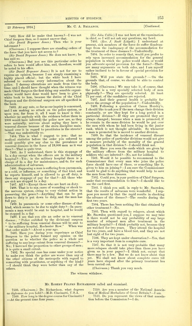 23 February 1914.] Mr. 0. A. Ballance. [Continued. 7482. How did lie make that known ?—I was not Chief Surgeon then, so I cannot answer that. {Sir David Brynmor Jones.) Then who is your informant ? • j * (Chairman.) I suppose there are standing orders ot the force that you have not access to ? (Sir David Brynmor Jones.) He does not know; he has said so. {Chairman.) But you see this particular order he refers to here would affect him, and, therefore, would he noted in his office. {Sir David Brynmor Jones.) It is not for me to express an opinion, because I am simply examining a highly placed official; but the white book I have referred to contains every information about the police. I daresay alterations are made from time to time, and I should have thought when the witness was made Chief Surgeon the first thing any sensible organi- sation would have done would have been to give a white book to him, because the duties of the Chief Surgeon and the divisional surgeon are all specified in the book. 7483. At any rate, so far as our inquiry is concerned, and I am making no attack on the police system, or upon you, far from it, all I want to know is this : whether (a? anybody with the evidence before them in 1908 would have inferred) the police now are, as they were naturally, nervous about saying they have a venereal disease because of the stem discipline main- tained over it in regard to prostitutes in the streets ? —That was undoubtedly so. 7484. This is what I suggest to you: that no medical statistics before the order you refen-ed to could possibly give any clue to the prevalence of venereal diseases in the force of 18,000 men as it was then ?—That is quite true. 7485. As I understand, there is this stoppage of Is. a day except when the officers are in the military hospital?—Tes; in the military hospital there is a charce of 2s. a day for maintenance, and 6s. for each administration of salvarsan. 7486. Supposing a man is suffering from pneumonia, or a cold, or influenza, or something of that kind, and he reports himself, and is allowed to go off duty, is there any stoppage of pay for that ?—All those who are sick ai-e stopped Is. a day. 7487. All ?—Except those who are hurt on duty. 7488. That is to say, cases of wounding or shock to I the nervous system, owing to very violent action in preserving the peace?—Anything that can be put down to duty is put down to duty, and the man has full pay. 7489. In pneumonia or some other disease of that kind, which seems to be due to night duty ?—In pneu- monia a man would be sent to hospital, and he would be stopped Is. a day. 7490. I see that you site an order as to venereal disease; Police certified by the divisional surgeon  to be suffering from venereal disease will be sent to  the military hospital, Rochester Row. When was that order made ?—About a year ago. 7491. Have you during youi experience as Chief Surgeon to the police formed any opinion on the question as to whether the police as a whole are suff'ering to any large extent from venereal diseases?— No; I have not the proportion to other groups of men ; it is quite a small extent. 7492. No special case has come under youi- notice to make you think the police are worse than any of the other citizens of the metropolis with regard to consorting with prostitutes, or anything of the kind ? —I should think they were better than any of the others. {Sir John Collie.) I was not here at the examination in chief, so I will not ask any questions, my Lord. 7493. {Bev. J. Scott Lidgett.) I understand at present, sick members of the force do suffer disadvan- tage from the inadequacy of the accommodation for the treatment of these diseases ?—Undoubtedly. 7494. In order to remedy that, would you prefer to rely upon increased accommodation for the general population in which the police would share, or would you advocate special provision for the force ?—There are many arguments on both sides, and I am myself rather inclined to be in favour of special provision for the force. 7495. Will you state the grounds ? — On the grounds that, of course, we should be able to control the beds. 7496. {Chairman.) We may take it, of course, that the police is a very specially selected body of men physically ?— They are sijecially selected. At least 75 per cent, of the candidates are rejected. 7497. And their general health is probably far above the average of the population ?—Undoubtedly. 7498. Following a question of Canon Horsley's, I should like to ask you if the men change their division constantly, or are they kept for a long period in a particular division?—If they are promoted they are always changed; because when a man is promoted, if he remain in the same division he would be put over the men with whom he had been living in the junior rank, which is not thought advisable. So whenever a man is promoted he is moved to another division. 7499. So that the incideace of venereal disease among the police of particular divisions would not give a measure probably of the morality of the general population in that division ?—I should think not. 7500. Have you seen the cards which are given by the military officers from the military hospital to soldiers who are infected ?—No, not for soldiers. 7501. Would it be possible to recommend to the Commissioner that every man who joins the police force should have one of those, or something like it, given to him on joining ?—I am sure the Commissioner would be glad to do anything that would help to save the men from these diseases. 7502. Could you, in your position of Chief Surgeon, make that recommendation to him ?—I should like to see the card first. 7503. I think you said, in reply to Mr. Snowden, that the results of salvarsan were wonderful. I sup- pose you meant hj that the rapid results in checking the advance of the disease ?—The results during the first two years. 7504. There has been nothing like that obtained by other treatment ?—No. 7505. Then with regard to relapses, about which Mr. Snowden questioned you, I suppose we may take it there would not be any probability of any large number of relapsed men after treatment in the military hospital ?•—I think probably not, because they are watclied for two years. They attend the hospital for two years, and have a blood test, and they are not lost sight of for two years. 7506. They are kept under obsei-vation ?—Yes, that is a very important item in complete cure. 7507. So that it is not very probable that many more relapses should take place than those you have given us in your paper?—I think not, except that there may be a few. But we do not know about that yet. We shall not know about complete cures till years have elapsed after the primary treatment has been carried out. {Chairman.) Thank you very much. The witness withdi-ew. Mr. Robert Feanks Richardson called and examined. 7508. {Chairman.) Dr. Richardson, what degrees or diplomas do you hold?—M.D. Cincinatti, U.S.A. 7509. How long is the degree course for Cincinatti ? —At the present time four years. 7510. Are you a member of the National Associa- tion of Medical Herbalists of Great Britain ?—I am. 7511. Do you represent the views of that associa- tion before the Commission ?—I do.