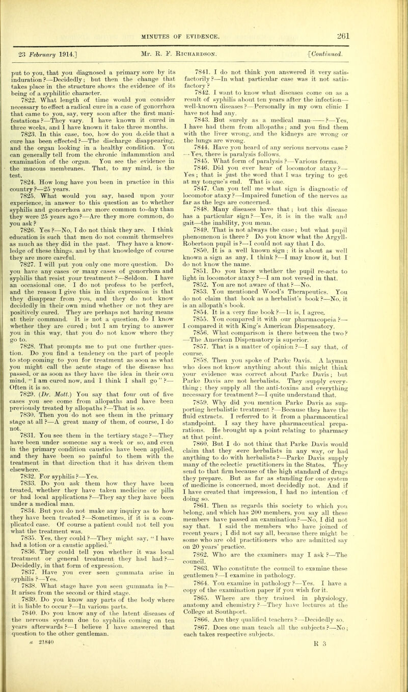 23 February 1914.] Mr. R. F. Richardson. [Continued, put to you, that you diagnosed a primary sore by its induration?—Decidedly; but then the change that takes place in the structure shows the evidence of its being of a syphilitic character. 7822. What length of time would you consider necessary to effect a radical cure in a case of gonorrhoea that came to you, say, very soon after the first mani- festations ?—They vary. I have known it cui-ed in three weeks, and I have known it take three months. 7823. In this case, too, how do you decide that a cure has been effected ?—The discharge disappearing, and the organ looking in a healthy condition. Ton can generally tell from the chronic inflammation and examination of the organ. You see the evidence in the macous membranes. That, to my mind, is the test. 7824. How long have you been in practice in this country ?—25 years. 7825. What would you say, based upon yoiu- experience, in answer to this qiiestion as to whether syphilis and gonorrhoea are more common to-day than they were 25 years ago ?—Are they more common, do you ask ? 7826. Tes ?—No, T do not think they are. I think education is such that men do not commit themselves as much as they did in the past. They have a know- ledge of these things, and by that knowledge of course they are more careful. 7827. I will put you only one more question. Do you have any cases or many cases of gonorrhoea and syphilis that resist your treatment ?—Seldom. I have an occasional one. I do not profess to be perfect, and the reason I give this in this expression is that they disappear from you, and they do not know decidedly in their own mind whethei' or not they are positively cured. They are perhaps not having means at their command. It is not a question, do I know whether they are cured ; but I am trying to answer you in this way, that you do not know where they go to. 7828. That prompts me to put one further ques- tion. Do joii find a tendency on the part of people to stop coming to you for treatment as soon as what you might call the acute stage of the disease has passed, or as soon as they have the idea in their own mind,  I am cured now, and I think I shall go  ?— Often it is so. 7829. (Dr. Mott.) You say that four out of five cases you see come from allopaths and have been previously treated by allopaths ?—That is so. 7830. Then you do not see them in the primary stage at all ?—A great many of them, of course, I do not. 7831. You see them in the tertiary stage ?—They have been under someone say a week or so, and even in the primary condition caustics have been applied, and they have been so painful to them with the treatment in that direction that it has driven them elsewhere. 7832. For syphilis ?—Yes. 7833. Do you ask them how they have been treated, whether they have taken medicine or pills or had local applications —They say they have been under a medical man. 7834. But you do not make any inquiry as to how they have been treated ?—Sometimes, if it is a com- plicated case. Of course a patient could not tell you what the treatment was. 7835. Yes, they could ?—They might say,  I have had a lotion or a caustic applied. 7836. They could tell you whether it was local treatment or general treatment they had had ?— Decidedly, in that form of expression. 7837. Have you ever seen gummata arise in syphilis ?—Yes. 7838. What stage have you seen gummata in ?— It arises from the second or third stage. 7839. Do you know any parts of the body where it is liable to occur ?—In various parts. 7840. Do you know any of the latent diseases of the nervous system due to syphilis coming on ten years afterwards ?—I believe I have answered that question to the other gentleman. a 21840 7841. I do not think you answered it very satis- factorily ?—In what particular case was it not satis- factory ? 7842. I want to know what diseases come on as a result of syphilis about ten years after the infection— well-known diseases ?—Personally in my own clinic I have not had any. 7843. But surely as a medical man ?—Yes, 1 have had them from allopaths; and you find them with the liver wi-ong, and the kidneys are wrong or the lungs are wrong. 7844. Have you heard of any serious nervous case ? - - Yes, there is paralysis follows. 7845. What form of paralysis ?—Various forms. 7846. Did you ever hear of locomotor ataxy ?— Yes ; that is just the word that I was trying to get at my tongue's end. That is one. 7847. Can yovi tell me what sign is diagnostic of locomotor ataxy ?—Impaired function of the nerves as far as the legs are concerned. 7848. Many diseases have that; but this disease has a particular sign?—Yes, it is in the walk and gait—the inability, you mean. 7849. That is not always the case ; but what pupil phenomenon is there ? Do you know what the Argyll- Robertson pupil is ?—I could not say that I do. 7850. It is a well known sign; it is about as well known a sign as any, I think ?—I may know it, but I do not know the name. 7851. Do you know whether the pupil re-acts to light in locomotor ataxy ?—I am not versed in that. 7852. You are not aware of that ?—No. 7853. You mentioned Wood's Therapeutics. You do not claim that book as a herbalist's book ?—No, it is an allopath's book. 7854. It is a very fine book ?—It is, I agree, 7855. You compared it with our pharmacopeia ?— I compared it with King's American Dispensatory. 7856. What comparison is there between the two ? —The American Dispensatory is superior. 7857. That is a matter of opinion ?—I say that, of course. 785S. Then you spoke of Parke Davis. A layman who does not know anything about this might think yom- evidence was correct about Parke Davis; l3ut Parke Davis are not herbalists. They isupply every- thing ; they supply all the anti-toxins and everything necessary for treatment ?—I quite understand that. 7859. Why did you mention Parke Davis as sup- porting herbalistic treatment ?—Because the_y have the fliiid extracts. I referred to it from a pharmaceutical standpoint. I say they have pharmaceutical prepa- rations. He brought up a point relating to pharmacy at that point. 7860. But I do not think that Parke Davis would claim that they rt^ere herbalists in any way, or had anything to do with herbalists ?—Parke Davis supply many of the eclectic practitioners in the States. They send to that firm because of the high standard of drugs they prepare. But as far as standing for one system of medicine is concerned, most decidedly not. And if I have created that impression, I had no intention cf doing so. 7861. Then as regards this society to which you belong, and which has 200 members, yon say all these members have passed an examination ?—No, I did not say that. I said the members who have joined of recent years ; I did not say all, because there might be some who are old practitioners who are admitted say on 20 years' practice. 7862. Who are the examiners may I ask ?—The council. 7863. Who constitute the council to examine these gentlemen ?—I examine in pathology. 7864. You examine in pathology ?—Yes. I have a copy of the examination paper if you wish for it. 7865. Where are they trained in physiology, anatomy and chemistry ?—They have lectures at the College at Southport. 7866. Are they (pialified teachers ?—Decidedly so. 7867. Does one man teach all the subjects ?—No; each takes respective subjects.