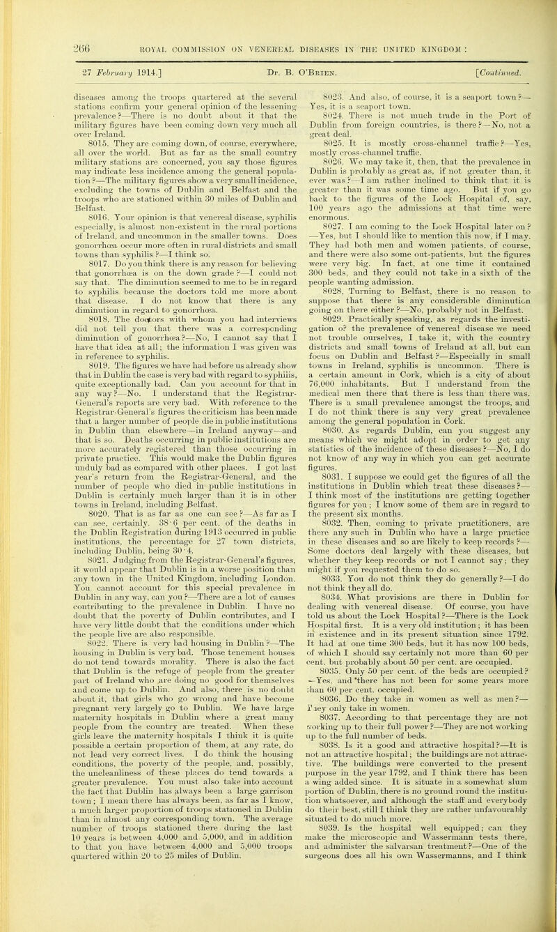 27 Febrvury 1914.] Dr. B. O'Beien. [Contmuecl. diseases among the troops quartered at the several stations confirm your general opinion of the lessening- prevalence ?—There is no doubt about it that the military figures have been coming down very much all over Ireland. 8015. They are coming down, of com-se, everywhere, all over the world. But as far as the small country military stations are concerned, you say those figures may indicate less incidence among the general popula- tion ?—The military figixres show a very small incidence, excluding the towns of Dublin and Belfast and the troops who are stationed within 30 miles of Dublin and Belfast. 8016. Your opinion is that venereal disease, syphilis especially, is almost non-existent in the rural portions of Ireland, and uncommon in the smaller towns. Does gonori-hoea occiu' more often in rui'al districts and small towns than syphilis ?—I think so. 8017. Do you think there is any reason for believing that gonorrhoea is on the down grade ?—I could not say that. The diminution seemed to me to be in regard to syphilis because the doctors told me more about that disease. I do not know that there is any diminution in regard to gonori-hoea. 8018. The doo(tors with whom you had interviews did not tell you that there was a corresponding diminution of gonorrhcsa ?—'No, I cannot say that I have that idea at all; the information I was given was in reference to syphilis. 8019. The figures we have had before us already show that in Dublin the case is very bad with regard to syjjhiiis, quite exceptionally bad. Can you accoimt for that in any way?—No. I understand that the Registrar- General's reports are very bad. With reference to the Registrar-General's figures the criticism has been made that a larger number of people die in public institutions in Dublin than elsewhere—in Ireland anyway—and that is so. Deaths occurring in piiblic institutions are more accurately registered than those occurring in private practice. This would make the Dublin figures unduly bad as compared with other places. I got last year's return from the Registrar-General, and the number of people who died in public institutions in Dublin is certainly much larger than it is in other towns in Irela,nd, including Pelfast. 8020. That is as far as one can see ?—As far as I can see, certainly, 38'6 per cent, of the deaths in the Dublin Registration during 1913 occurred in public institutions, the percentage for 27 town districts, including Dublin, being 30 ■ 4. 8021. Judging from the Registrar-General's figm-es, it would appear that Dublin is in a worse position than any town in the United Kingdom, including Dondon. You cannot account for this special prevalence in Dublin in any way, can you ?—-There ai-e a lot of causes contributing to the prevalence in Dublin. I have no dovibt that the poverty of Diablin contributes, and I have very little doubt that the conditions under which the people live are, also responsible. 8022. There is very bad housing in Diiblin ?—The housing in Dublin is very bad. Those tenement houses do not tend towards morality. There is also the fact that Dublin is. the refuge of people from the greater part of Ireland who are doing no good for themselves and come up to Dublin. And also, there is no doubt about it, that girls who go wrong and have become pregnant very largely go to Dublin. We have large maternity hospitals in Dublin where a great many X^eople from the covmtry are treated. When these girls leave the maternity hospitals I think it is quite possible a certain proportion of them, at any rate, do not lead very correct lives. I do think the housing- conditions, the poverty of the people, and, possibly, the uncleanliness of these places do tend towards a greater prevalence. You must also take into account the fact that Dublin has always been a large garrison town; I mean there has always been, as far as I know, a much larger proportion of troops stationed in Dublin than in almost any corresponding town. The average number of troops stationed there dui-ing the last 10 years is between 4,000 and 5,000, and in addition to that you have between 4,000 and 5,000 troops quartered within 20 to 25 miles of Dublin. 8023. And also, of com-se, it is a seaport town?— Yes, it is a seaport town. 8024. There is not much trade in the Port of Dublin from foreign countries, is there ?—No, not a great deal. 8025. It is mostly cross-channel traffic ?—Yes, mostly cross-channel traffic. 8026. We may take it, then, that the prevalence in Dublin is probably as great as, if not greater than, it ever was ?—I am rather inclined to think that it is greater than it was some time ago. But if you go back to the figures of the Lock Hospital of, say, 100 yeai's ago the admissions at that time were 8027. I am coming to the Lock Hospital later on? —Yes, but I should like to mention this now, if I may. They had both men and women patients, of course, and there were also some out-patients, but the figures were very big. In fact, at one time it contained 300 beds, and they could not take in a sixth of the people wanting admission. 8028. Turning to Belfast, there is no reason to suppose that there is any considerable diminution going on there either ?—No, probably not in Belfast. 8029. Practically speaking, as regards the investi- gation o? the prevalence of venereal disease we need not trouble ourselves, I take it, with the country districts and small towns of Ireland at all, but can focus on Dublin and Belfast ?—Especially in small towns in Ireland, syphilis is uncommon. There is a certain amount in Cork, which is a city of about 76,000 inhabitants. But I understand from the medical men there that there is less than there was. There is a small prevalence amongst the troops, and I do not think there is any very great prevalence among the general population in Cork. 8030. As regards Dublin, can you suggest any means which we might adoj)t in order to get any statistics of the incidence of these diseases ?—No, I do not know of any way in which you can get accurate figures. 8031. I suppose we could get the figures of all the institutions in Dublin which treat these diseases ?— I think most of the institutions are getting together figures for you; I know some of them are in regai-d to the present six months. 8032. Then, coming to private practitioners, ai-e there any such in Dublin who have a large practice in these diseases and so are likely to keep records ?— Some doctors deal largely with these diseases, but whether they keep records or not I cannot say; they might if you requested them to do so. 8033. You do not think they do generally ?—I do not think they all do. 8034. What provisions are there in Dublin for dealing with venereal disease. Of course, jow have told us about the Lock Hospital ?—There is the Lock Hospital first. It is a very old institution ; it has been in existence and ui its present situation since 1792. It had at one time 300 beds, but it has now 100 beds, of which I should say certainly not more than 60 pei- cent, but probably about 50 per cent, are occupied. 8035. Only 50 per cent, of the beds are occupied ? —Yes, and 'there has not been for some yeai-s more bhan 60 per cent, occupied. 8036. Do they take in women as well as men?— r ley only take in women. 8037. According to that percentage they are not f/orking \xp to their full power ?—They are not working ixp to the full number of beds. 8038. Is it a good and attractive hospital?—It is not an attractive hospital; the buildings are not attrac- tive. The buildings were converted to the present purpose in the year 1792, and I think there has been a wing added since. It is situate in a somewhat slum portion of Dublin, thei-e is no ground round the institu- tion whatsoever, and although the staff and everybody do their best, still I think they are rather imfavouraloly situated to do much more. 8039. Is the hospital well equipped; can they make the microscopic and Wassermann tests there, and administer the salvarsan treatment ?—One of the surgeons does all his own Wassermanns, and I think