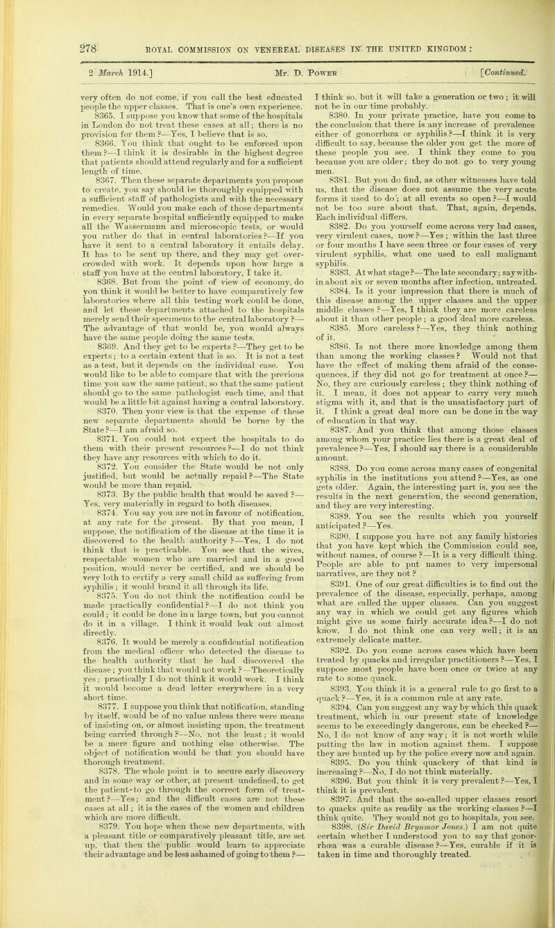 2 March 1914.] Mr. D. Power IContinued: very often do not come, if you call tlie Lest educated people the upper classes. That is one's own experience. 8365. 1 suppose jo\i know that some of the hospitals in London do not treat these cases at all; there is no pro^asion for them ?—Tes, I believe that is so. 8366. Tou think that ought to be enforced upon them ?—I think it is desirable in the highest degree that patients should attend regularly and for a sufficient length of time. 8367. Then these separate departments you propose to create, you say should be thoroughly equipped with a sufficient staff of pathologists and with the necessary remedies. Would you make each of those departments in every separate hospital sufficiently equipped to make all the Wassermann and microscopic tests, or would you rather do that in centi'al laboratories ?—If you have it sent to a central laboratory it entails delay. It has to be sent up there, and they may get over- crowded with work. It depends upon how large a staff you have at the central laboratory, I take it. 8368. But from the point of view of economy, do you think it would be better to have comparatively few laboratories where all this testing woi-k could be done, and let these departments attached to the hospitals merely send their specimens to the central laboratory ?— The advantage of that would be, you would always have the same people doing the same tests. 8369. And they get to be expei-ts ?—They get to be experts; to a certain extent that is so. It is not a test as a test, but it depends on the individual case. You would like to be able to compare that with the previous time you saw the same patient, so that the same patient should go to the same pathologist each time, and that would be a little bit against having a central laboratory. 8370. Then your view is that the expense of these new separate departments should be borne by the State ?—I am afraid so. 8371. You could not expect the hospitals to do them with their present resources ?—I do not think they have any resoui'ces with which to do it. 8372. Yoxi consider the State would be not only justified, but would be actually repaid?—The State would be more than repaid. 8373. By the public health that would be saved ?— Yes, very materially in regard to both diseases. 8374. You say you are not in favour of notification, at any rate for the present. By that you mean, I suppose, the notification of the disease at the time it is discovered to the health authority ?—Yes, I do not think that is practicable. You see that the wives, respectable women who are married and in a good position, would never be certified, and we should be very loth to certify a very small child as suffering from syphilis ; it would brand it all through its life. 8375. You do not think the notification could be made practically confidential?—I do not think you could; it could he done in a large town, but you cannot do it in a village. I think it would leak out almost directly. 8376. It would be merely a confidential notification from the medical officer who detected the disease to the health authority that he had discovered the disease; you think that would not work ?—Theoretically yes ; practically I do not think it would work. I think it would become a dead letter everywhere in a very short time. 8377. I suppose you think that notification, standing by itself, would be of no value unless there were means of insisting on, or almost insisting upon, the treatment being carried through ?—No, not the least; it would be a mere figure and nothing else othei-wise. The object of notification would be that you should have thorough treatment. 8378. The whole point is to secure early discovery and in some way or other, at present undefined, to get the patient-to go through the con-ect form of treat- ment?—Yes; and the difficult cases are not these cases at all; it is the cases of the women and children which are more difficult. 8379. You hope when these new departments, with a pleasant title or comparatively pleasant title, are set up, that then the public would learn to appreciate their advantage and be lesg ashamed of going to them ?.— I think so, but it will take a generation or two ; it will not be in our time probably. 8380. In your private practice, have you come to the conclusion that there is any increase of prevalence either of gonorrhoea or syphilis ?—I think it is vei'y difficult to say, because the older you get the more of these people you see. I think they come to you because you are older; they do not go to very young men. 8381. But you do find, as other witnesses have told us, that the disease does not assume the very acute forms it used to do'; at all events so open ?—I would not be too sui-e about that. That, again, depends. Each individual differs. 8382. Do you yom-self come across very bad cases, very virulent cases, now ?—Yes ; within the last three or four months I have seen three or four cases of very virulent syphilis, what one used to call malignant syphilis. 8383. Atwhat stage?—The late secondary; saywith- in about six or seven months after infection, untreated. 8384. Is it your impression that there is much of this disease among the upper classes and the upper middle classes ?—Yes, I think they are more careless about it than other people; a good deal more careless. 8385. More careless?—-Yes, they think nothing of it. 8386. Is not there more knowledge among them than among the working classes ? Would not that have the effect of making them afraid of the conse- quences, if they did not go for treatment at once ?— No, they are curiously careless ; they think nothing of it. I mean, it does not appear to carry very much stigma with it, and that is the unsatisfactory part of it. I think a great deal more can be done in the way of education in that way. 8387. And you think that among those classes among whom your practice lies there is a great deal of prevalence ?—Yes, I should say there is a considerable amount. 8388. Do you come across many cases of congenital syphilis in the institutions you attend ?—^Yes, as one gets older. Again, the interesting part is, you see the results in the next generation, the second generation, and they are very intei'esting. 8389. You see the results which you yourself anticipated ?—Yes. 8390. I suppose you have not any family histories that you have kept which the Commission could see, withoxit names, of course ?—It is a very difficult thing. People are able to piit names to very impersonal naiTatives, are they not ? 8391. One of our great difficulties is to find out the prevalence of the disease, especially, perhaps, among what are called the upper classes. Can you suggest any way in which we could get any figures which might give us some fairly accurate idea?—I do not know. I do not think one can very well; it is an extremely delicate matter. 8392. Do you come across cases which have been treated by quacks and in-egular pi-actitioners ?—Yes, I suppose most people have been once or twice at any rate to some quack. 8393. You think it is a general rule to go first to a quack ?—Yes, it is a common rule at any rate. 8394. Can you siiggest any way by which this quack treatment, which in our present state of knowledge seems to be exceedingly dangerous, can be checked ?— No, I do not know of any way; it is not worth while putting the law in motion against them. I suppose they ai-e hunted ivp by the police every now and again. 8395. Do you think quackery of that kind is increasing ?—No, I do not think materially. 8396. But you think it is very prevalent ?—Yes, I think it is prevalent. 8397. And that the so-called upper classes resort to quacks quite as readily as the working classes ?— think quite. They would not go to hospitals, you see 8398. (Sir David Brynmor Jones.) I am not qui certain whether I understood you to say that gon rhoea was a curable disease ?—Yes, curable if it taken in time and thoroughly treated.