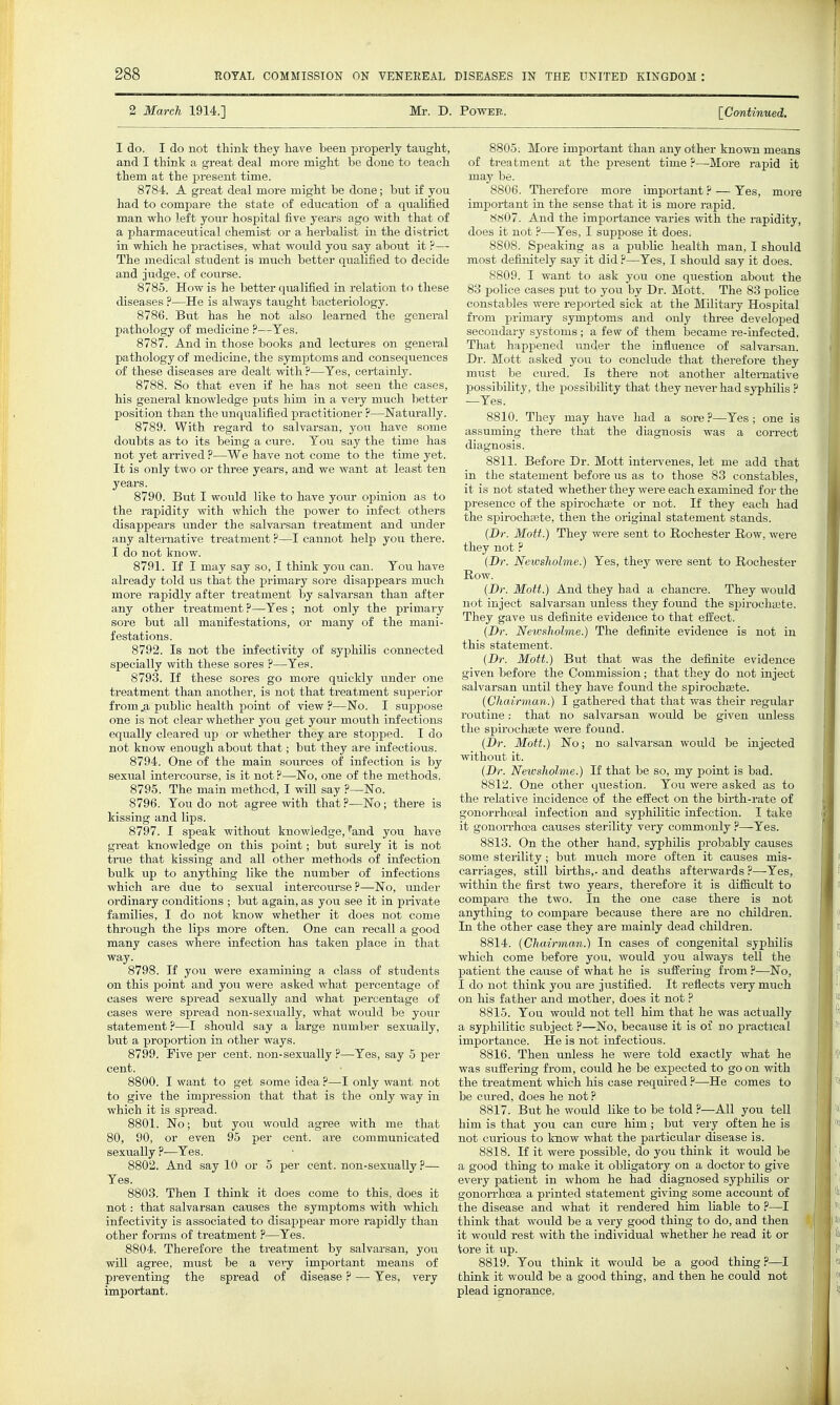 2 March 1914.] Mr. D. Power. [^Continued. I do. I do not think they have been properly taught, and I think a great deal more might be done to teach them at the present time. 8784. A great deal more might be done; but if you had to compare the state of education of a qualified man who left your hospital five years ago with that of a pharmaceutical chemist or a herbalist in the district in which he practises, what would you say about it ?— The medical student is much better qualified to decide and judge, of course. 8785. How is he better qualified in relation to these diseases ?—He is always taught bacteriology. 8786. But has he not also learned the general pathology of medicine ?—Tes. 8787. And in those books and lectures on genei-al pathology of medicine, the symptoms and consequences of these diseases are dealt with ?—Tes, certainly. 8788. So that even if he has not seen the cases, his general knowledge puts him in a very much better position than the unqualified practitioner ?—Naturally. 8789. With regard to salvarsan, you have some doubts as to its being a cure. Tou say the time has not yet arrived ?—We have not come to the time yet. It is only two or three years, and we want at least ten years. 8790. But I woiild like to have youi* opinion as to the rapidity with which the power to infect others disappears imder the salvarsan treatment and under any alternative treatment ?—I cannot help you there. I do not know. 8791. If I may say so, I think you can. Tou have already told us that the primary sore disappears much more rapidly after trea,tment by salvarsan than after any other treatment ?—Tes ; not only the primary sore but all manifestations, or many of the mani- festations. 8792. Is not the infeotivity of syphilis connected specially with these sores ?—Tes. 8793. If these sores go more quickly under one treatment than another, is not that treatment superior from .a public health point of view?—No. I suppose one is not clear whether you get your mouth infections equally cleared up or whether they are stopped. I do not know enough about that; but they are infectious. 8794. One of the main sources of infection is by sexual intercourse, is it not ?—No, one of the methods. 8795. The main method, I will say ?—No. 8796. Tou do not agree with that ?—No; there is kissing and lips. 8797. I speak without knowledge, Wd you have great knowledge on this point; but surely it is not true that kissing and all other methods of infection bulk up to anything like the number of infections which are due to sexual intercourse?—No, under ordinary conditions ; but again, as you see it in private families, I do not know whether it does not come through the lips more often. One can recall a good many cases where infection has taken place in that way. 8798. If you wei-e examining a class of students on this point and you were asked what percentage of cases were spread sexually and what percentage of cases were spread non-sexually, what would be your statement?—I should say a large number sexually, but a proportion in other ways. 8799. Five per cent, non-sexually ?—Tes, say 5 per cent. 8800. I want to get some idea ?—I only want not to give the impression that that is the only way in which it is spread. 8801. No; but you would agree with me that 80, 90, or even 95 per cent, are communicated sexually ?—Tes. 8802. And say 10 or 5 per cent, non-sexually ?— Tes. 8803. Then I think it does come to this, does it not: that salvarsan causes the symptoms with which infectivity is associated to disappear more rapidly than other forms of treatment ?—Tes. 8804. Therefore the treatment by salvarsan, you will agree, must be a very important means of pi-eventing the spread of disease ? — Tes, very important. 8805. More important than any other known means of treatment at the pi-esent time ?—More i-apid it may be. 8806. Therefore more important ? — Tes, more important in the sense that it is more rapid. 8«07. And the importance varies with the rapidity, does it not ?—Tes, I suppose it does. 8808. Speaking as a public health man, I should most definitely say it did ?—Tes, I should say it does. 8809. I want to ask you one question about the 83 j)olice cases put to you by Dr. Mott. The 83 police constables were reported sick at the Military Hospital from primary symptoms and only three developed secondary systoms ; a few of them became re-infected. That happened imder the influence of salvarsan. Dr. Mott asked you to conclude that therefore they must be cm-ed. Is there not another altewGative possibility, the possibihty that they never had syphilis ? —Tes. 8810. They may have had a sore ?—Tes; one is assuming there that the diagnosis was a correct 8811. Before Dr. Mott intervenes, let me add that in the statement before us as to those 83 constables, it is not stated whether they were each examined for the presence of the spirochsete or not. If they each had the spii-ochaBte, then the original statement stands. {Dr. Mott.) They were sent to Rochester Row, were they not ? (Dr. Newsliolme.) Tes, they were sent to Rochester Row. (Dr. Mott.) And they had a chancre. They would not inject salvarsan unless they found the si^irochajte. They gave us definite evidence to that elfect. (Dr. NewfsJiolme.) The definite evidence is not in this statement. (Dr. Mott.) But that was the definite evidence given before the Commission; that they do not inject salvarsan until they have found the spirochsete. (Chairman.) I gathered that that was their regular routine.- that no salvarsan would be given ixnless the spirochsete were found. (Dr. Mott.) No; no salvarsan would be injected without it. (Dr. Newsholme.) If that be so, my point is bad. 8812. One other question. Tou were asked as to the relative incidence of the effect on the birth-rate of gonoi-rhoeal infection and syphilitic infection. I take it gonorrhcoa causes sterility very commonly ?—^Tes. 8813. On the other hand, syphUis probably causes some sterility; but much more often it causes mis- carriages, still births,- and deaths afterwards ?—Tes, within the first two years, therefore it is difficult to compare the two. In the one case there is not anything to compare because there are no children. In the other case they are mainly dead childi-en. 8814. (Chairman.) In cases of congenital syphilis which come before you, would you always tell the patient the cause of what he is sulfering from ?—No, I do not think you are justified. It reflects very much on his father and mother, does it not ? 8815. Tou would not tell him that he was actually a syphilitic subject ?—No, because it is oi no practical importance. He is not infectious. 8816. Then unless he were told exactly what he was suffering from, could he be expected to go on with the treatment which his case required ?—He comes to be cured, does he not ? 8817. But he would like to be told ?—All you tell him is that you can cure him; but very often he is not curious to know what the particular disease is. 8818. If it were possible, do you think it would be a good thing to make it obligatory on a doctor to give every patient in whom he had diagnosed syphilis or gonoiThcea a printed statement giving some account of the disease and what it rendered him liable to ?—I think that would be a very good thing to do, and then it would rest with the individual whether he read it or tore it up. 8819. Tou think it would be a good thing .P—I think it would be a good thing, and then he could not plead ignorance,