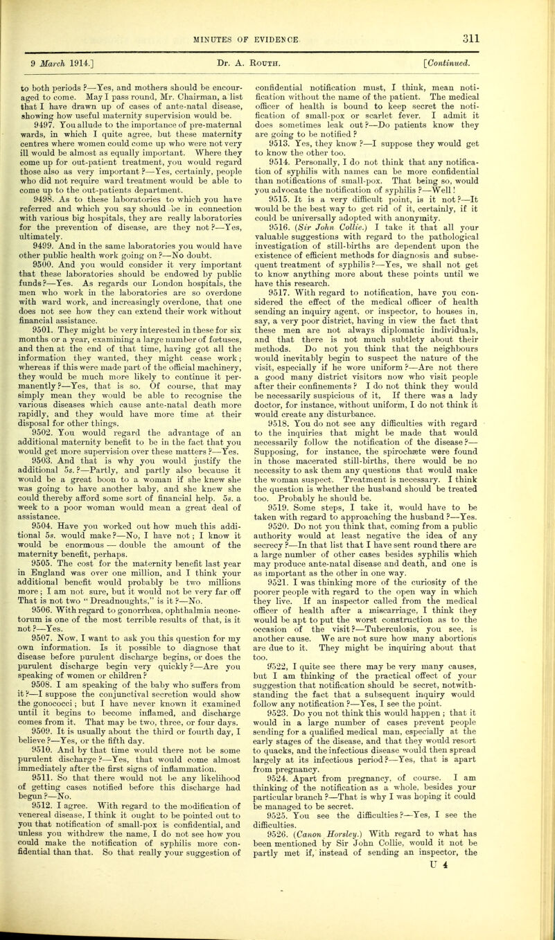 9 March 1914.] Dr. A. Routh. [Continued. to both periods ?—Yes, and mothers should be encour- aged to come. May I pass round, Mr. Chairman, a list that I have drawn up of cases o£ ante-natal disease, showing how useful maternity supervision would be. 9497. Tou allude to the importance of pre-matemal wards, in which I quite agree, but these maternity centres where women could come \ip who were not very ill would be almost as equally important. Where they come up for out-patient treatment, you would regard those also as very important ?—Yes, certainly, people who did not require ward treatment would be able to come up to the out-patients department. 9498. As to these laboratories to which you have refen-ed and which you say should be in connection with various big hospitals, they are really laboratories for the prevention of disease, ai-e they not ?—Yes, ultimately. 9499. And in the same laboratories you would have other public health work going on ?—No doubt. 9500. And you would consider it very important that these laboratories should be endowed by public funds?—Yes. As regards our London hospitals, the men who work in the laboratories are so overdone with ward work, and increasingly overdone, that one does not see how they can extend their work without financial assistance. 9501. They might be very interested in these for six months or a year, examining a large number of foetuses, and then at the end of that time, having got all the information they wanted, they might cease work; whereas if this were made ]part of the official machinery, they would be much more likely to continue it per- manently?—Yes, that is so. Of course, that may simply mean they would be able to recognise the various diseases which cause ante-natal death more rapidly, and they would have more time at their disposal for other things. 9502. You would regard the advantage of an additional maternity benefit to be in the fact that you would get more supervision over these matters ?—Yes. 9503. And that is why you would justify the additional 5s. ?—Partly, and partly also because it would be a great boon to a woman if she knew she was going to have another baby, and she knew she could thereby afford some sort of financial help. 5s. a week to a poor woman would mean a great deal of assistance. 9504. Have you worked out how much this addi- tional 5s. would make ?—No, I have not; I know it would be enormous — double the amount of the maternity benefit, perhaps. 9505. The cost for the maternity benefit last year in England was over one million, and I think your additional benefit would probably be two millions more ; I am not sure, but it would not be very far off That is not two  Di-eadnoughts, is it ?—No. 9506. With regard to gonon-hcEa, ophthalmia neone- torum is one of the most terrible results of that, is it not ?—Yes. 9507. Now, I want to ask you this question for my own information. Is it possible to diagnose that disease before purulent discharge begins, or does the purulent discharge begin very quickly ?—Are you speaking of women or children ? 9508. I am speaking of the baby who suffers from it ?—I suppose the conjunctival secretion would show the gonococci ; but I have never known it examined until it begins to become inflamed, and discharge comes from it. That may be two, three, or four days. 9509. It is usually about the third or fourth day, I believe ?—Yes, or the fifth day. 9510. And by that time would there not be some purulent discharge ?—Yes, that would come almost immediately after the first signs of inflammation. 9511. So that there woidd not be any likelihood of getting cases notified before this discharge had begun ?—No. 9512. I agree. With regard to the modificatiem of venereal disease, I think it ought to be pointed out to you that notification of small-pox is confidential, and unless you withdrew the name, I do not see how you could make the notification of syphilis more con- fidential than that. So that really your suggestion of confidential notification must, I think, mean noti- fication without the name of the patient. The medical officer of health is bound to keep secret the noti- fication of small-pox or scarlet fever. I admit it does sometimes leak out ?—Do patients know they are going to be notified ? 9513. Yes, they know ?—I suppose they would get to know the other too. 9514. Personally, I do not think that any notifica- tion of syphilis with names can be more confidential than notifications of small-pox. That being so, would you advocate the notification of syphilis ?—Well I 9515. It is a very difficult point, is it not ?—It would be the best way to get rid of it, certainly, if it could be universally adopted with anonymity. 9516. {Sir John Collie.) I take it that all your valuable suggestions with regard to the pathological investigation of still-births are dependent upon the existence of efficient methods for diagnosis and subse- quent treatment of syphilis ?—Yes, we shall not get to know anything moi'e about these points until we have this research. 9517. With regard to notification, have you con- sidered the effect of the medical officer of health sending an inquiry agent, or inspector, to houses in, say, a very poor district, having in view the fact that these men are not always diplomatic individuals, and that there is not much subtlety about their methods. Do not you think that the neighbours would inevitably begin to suspect the nature of the visit, especially if he wore uniform ?—Are not there a good many district visitors now who visit peojjle after their confinements ? I do not think they would be necessarily suspicious of it. If there was a lady doctor, for instance, without uniform, I do not think it would create any disturbance. 9518. You do not see any difficulties with regard to the inquiries that might be made that would necessarily follow the notification of the disease?— Supposing, for instance, the spirochsete were found in those macerated still-births, there would be no necessity to ask them any questions that would make the woman suspect. Treatment is necessary. I think the question is whether the husband should be treated too. Probably he should be. 9519. Some steps, I take it, would have to be taken with regard to approaching the husband ?—Yes. 9520. Do not you think that, coming from a public authority would at least negative the idea of any secrecy ?—In that list that I have sent round there are a large number of other cases besides syphilis which may produce ante-natal disease and death, and one is as important as the other in one way. 9521. I was thinking more of the ciunosity of the poorer people with regard to the open way in which they live. If an inspector called from the medical officer of health after a miscarriage, I think they would be apt to put the worst construction as to the occasion of the visit ?—Tuberculosis, you see, is another cause. We are not sm-e how many abortions are due to it. They might be inquiring about that too. 9522, I quite see there may be veiy many causes, but I am thinking of the practical offect of your suggestion that notification should be secret, notwith- standing the fact that a subsequent inquiry would follow any notification ?—Yes, I see the point. 9523. Do you not think this would happen ; that it would in a large number of cases prevent people sending for a qualified medical man, especially at the early stages of the disease, and that they would resort to quacks, and the infectious disease would then spread largely at its infectious period?—Yes, that is apart from pregnancy. 9524. Apart from pregnancy, of course. I am thinking of the notification as a whole, besides your particular branch ?—That is why I was hoping it could be managed to be secret. 9525. You see the difficulties ?—Yes, I see the difficulties. 9526. (Canon Horsley.) With regard to what has been mentioned by Sir John Collie, would it not be partly met if, instead of sending an inspector, the