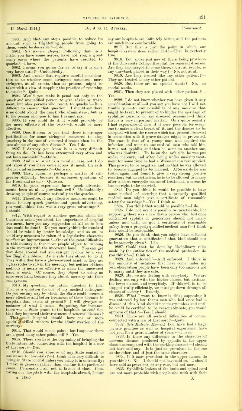 13 March 1914.] Dr. J. S. R. Russell. [ConUaued. 9800. And that) any steins possible to reduce its amount, such as frightening people from going to them, would be desirable ?—I do. 9801. {Sir Kenelm Diijby.) Following that up a little, you have come across, have not you, a great many cases where the patients have resorted to quacks —I have. 9802. I mean, you go so far as to say it is on a very large scale ?—Undoubtedly. 9803. And a scale that requires careful considera- tion as to whether some stringent measures—more stringent, at all events, than at present—might be taken with a view of stopping the pi'actice of resorting to quacks ?—Quite. 9804. Would you make it penal not only on the quack and unqualified person to give advice or treat- ment, but also persons who resort to quacks ?—It is difficult to answer that question. I should say there is no doubt about the quack who administers; but as to the person who goes to him I cannot say. 9805. If you could do it, it would probably be the more effective of the two ?—It would be more effective. 9806. Does it seem to you that there is .stronger justification for some stringent measures to stop quackery in the case of venereal diseases than in the case almost of any othei disease ?—Yes, I do. 9807. I daresay you know it is a very difficult thing to do. It has been attempted very often and not been successful.-^—Quite. 9808. And also, what is a parallel case, but I do aot know if you have come across it much, the evils of quack advertisements ?—Quite so. 9809. That, again, is perhaps a matter of still greater difficulty, because it embraces questions of the Press and so on ?—Quite so. 9810. In your experience have quack advertise- ments been at all a prevalent evil ?—Undoubtedly; drawing people of course naturally to the quacks. 9811. Therefore, if any effective measures could be taken to stop qaack practice and quack advertising, you woiild think that was a very great advantage ?— I should. 9812. With regard to another question which the Chairman asked you about, the importance of hospital treatment, have you any suggestion at all as to how that could be done ? Do you merely think the standard should be raised by better knowledge, and so on, or could any measures be taken of a legislative character to effect an improvement ?—One of the great difficulties in this country is that most people object to rubbing in the mercury with the uncovered hand. Ton can get that done abroad, and you can get it done by a very few English rvibbers. As a rule they object to do it. They will either have a glove-covered hand, or they use a glass roller to rub in the mercury, but neither of those methods is nearly so effective as when the uncovered hand is used. Of course, they object to using an uncovered hand because they absorb mercury into their own system. 9813. My question was rather directed to this. That is a question for one of my medical colleagues. Do you see any way by which the State could secm-e a more effective and better treatment of these diseases in hospitals than exists at present ? I vidll give you an instance of what I mean. Supposing, for instance, there was a State grant to the hospitals on condition that they improved their treatment of venereal diseases ? —That *each hospital should have one or more specially skilled rubbers for the administration of the mercury.* 9814. That would be one point; but I suppose there are a good many other points still ?—Yes. 9815. There you have the beginning of bringing the State rather into connection with the hospital in a case of that sort ?—Yes. 9816. Should you approve of any State control or assistance to hospitals ?—I think it is vei-y difficult to bring in State control unless you bring it in iiniversally ; I mean in general, rather than confine it to particular cases. Personally I am not in favoiir of that. Com- paring our hospitals with the hospitals abroad, I must say our hospitals are infinitely l:>etter, and the patients are much more comfoi'table. 9817. But this is just the point in wliicli our hospital system does rather fail F—Tluit is pt-rfe(;tly true. 9818. You spoke just now of there being provi.si(in at the University College Hospital f(n-venereal diseases. Are they encoiuaged to come there, or. at all events, is any drawback placed in their way ?—No. not at all. 9819. Are they treated like any other patient':'— They are treated as any other patient. 9820. But there are no special wards ?—No, no special wards. 9821. Then they are placed with other patients ?— Yes. 9822. I do not know whether you have given it any consideration at all—if you say you have not I will not trouble you—to any possibility of any measure that might be taken to prevent or to hinder the marriage of syphilitic persons, or say diseased persons ?•—I think that is a very important matter. Only quite recently I had experience of how, if it were possible for every- one to make a clean breast of it, and the disease to be accepted without the reserve which is at present obsei-ved in connection with it, grave danger might be prevented. The case is that of a young man who acquired the infection, and went to one medical man who told him it was not syphilis, and then he went to another one, who was doubtful. To be on the safe side he was put imder mercury, and after being under mercmy treat- ment for some time he had a Wassermann test applied. This proved to be negative, and on that he was allowed to become engaged to be married. Afterwards he was tested again, and found to give a very strong positive reaction; but, nevertheless, he is to be allowed to many after a short energetic coiu'se of treatment, whereas he has no i-ight to be man-ied. 9823. Do you think it would be possible to have some method of securing that a properly qualified medical man might give a certificate of reasonable safety for mari-iage ?—Yes, I think so. 9824. You think that would be possible ?—I do. 9825. I do not say it is possible or practicable, but supposing there was a law that a person who had once contracted syphilis or gonorrhoea should not marry unless and until he got a certificate of reasonable safety from a properly qualified medical man ?—I think that would be reasonable. 9826. Do you think that you might have sufficient guai'antees that a certificate of that kind should not be improperly given ?—I do. 9827. Coiild that be done by disciplinary rules made by the authorities of the medical profession, do you think ?—I think so. 9828. And enforced ?—And enforced. I think in the majority of instances that have come under my own observation people have been only too anxious not to marry until they are safe. 9829. But we are dealing with everybody. We are dealing not only with the higher classes, but artisans, the lower classes, and everybody. If this evil is to be stopped really efficiently, we must go down through all classes of society ?—Exactly. 9830. What I want to know is this; supposing it was enforced by law that a man who had once had a disease of this kind should not many unless and lontil he could be certified to be reasonably safe, you would approve of that ?—Yes, I should. 9831. There are all sorts of diffictdties, of course, connected with a law of that sort ?—Quite. 9832. (Sir Malcolm Morris.) You have had a large private practice as well as hospital experience, have not you, for a gi-eat number of years ?—I have. 9833. Is there any difference in the character of nervous diseases produced by syphilis in the upper classes as compared with the working classes ?—I should not have said any. It is just as j^revalent in the one as the other, and of just the same character. 9834. Is it more prevalent in the upper classes, do you think ?—No. I should not have said so. I should have said as prevalent, at any rate, but not more. 9835. Syphilitic lesions of the brain and spinal cord are not more probable Avith people who work with their