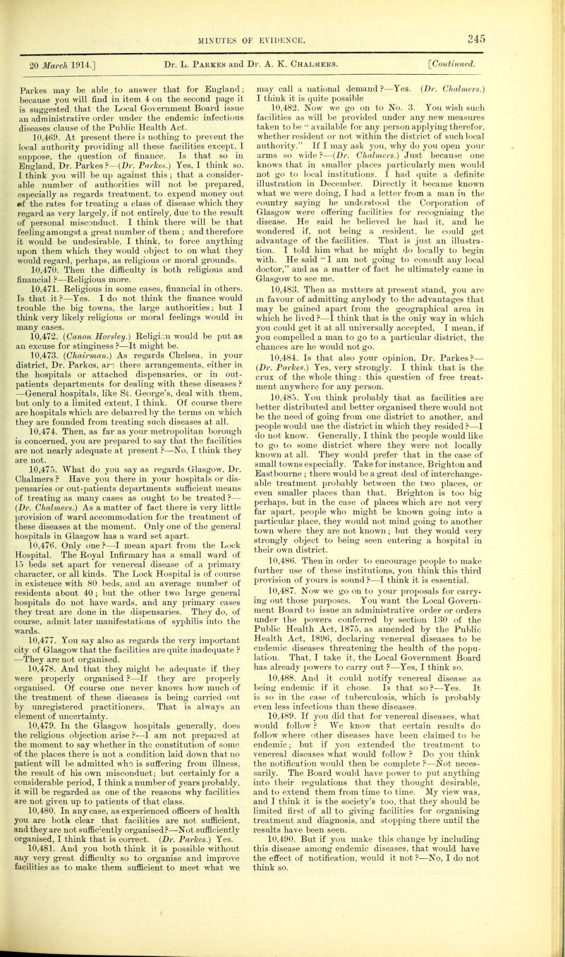 245 20 March 1914.] Dr. L. Parkes and Dr. A. K. Chalmers. [Continued. Parkes may be a1)le to answer that for En<^lancT; because you will find in item i on the second page it is suggested that the Local Government Board issue an administrative order imder the endemic infectious diseases clause of the Public Health Act. 10.469. At present there is nothing to prevent the local authority providing all these facilities except, I suppose, the question of finance. Is that so in England, Dr. Parkes ?—{Dr. ParUn.) Yes, I think so. I think you will be up against this ; that a consider- a1)le number of authorities will not be prepared, especially as regards treatment, to expend money out •f the rates for treating a class of disease which they regard as very largely, if not entirely, due to the result of personal misconduct. I think there will be that feeling amongst a great number of them ; and therefore it would be undesirable, I think, to force anything upon them which they would object to on what they would regard, perhaps, as religious or moral grounds. 10.470. Then the difficulty is both religious and financial ?—Religious more. 10.471. Religious in some cases, financial in others. Is that it ?—Yes. I do not think the finance would trouble the big towns, the lai'ge authorities; but I think very likely religious or moral feelings would in many cases. 10.472. {Canon Horsley.) Religion would be put as an excuse for stinginess ?—It might be. 10.473. {Chairman.) As regards Chelsea, in your district, Dr. Parkes, an there arrangements, either in the hospitals or attached dispensaries, or in out- patients departments for dealing with these diseases ? —General hospitals, like St. George's, deal with them, but only to a limited extent, I think. Of course there are hospitals which are debarred by the terms on which they are founded from treating such diseases at all. 10.474. Then, as far as your metropolitan borough is concerned, you are prepared to say that the facilities are not nearly adequate at present ?—No, I think they are not. 10.475. What do you say as regards Glasgow, Dr. Chalmers ? Have you there in your hospitals or dis- pensaries or out-patients departments sufficient means of treating as many cases as ought to be treated ?— {Dr. Chalmers.) As a matter of fact there is very little provision of ward accommodation for the treatment of these diseases at the moment. Only one of the general hosjjitals in Glasgow has a ward set apart. 10.476. Only one ?—I mean apart from the Lock Hospital. The Royal Infirmary has a small ward of 15 beds set apart for venereal disease of a primary character, or all kinds. The Lock Hospital is of course in existence with 80 beds, and an average number of residents about 40; but the other two large general hospitals do not have wards, and any primary cases they treat are done in the dispensaries. They do, of course, admit later manifestations of syjjhilis into the wards. 10.477. You say also as regards the very important city of Glasgow that the facilities are quite inadequate ? —They are not organised. 10.478. And that they might be adequate if they were properly organised ?—If they are properly organised. Of course one never knows how much of the treatment of these diseases is being can-ied out by miregistered practitioners. That is always an element of uncertainty. 10.479. In the Glasgow hospitals generally, does the religious objection arise ?—I am not prepared at the moment to say whether in the constitution of some of the places there is not a condition laid down that no patient will be admitted who is suffering from illness, the result of his own miscondiict; but certainly for a consideraljle period, I think a number of years probably, it will be regarded as one of the reasons why facilities are not given iip to patients of that class. 10.480. In any case, as experienced officers of health you are both clear that facilities are not sufficient, and they are not suffic^'ently organised ?—Not sufficiently organised, I think that is con-ect. {Br. Parlces.) Yes. 10.481. And you both think it is possible without any veiy great difficulty so to organise and improve facilities as to make them sufficient to meet what we may call a national demand Yes. {T)r. Chidmcrf.) I think it is quite possible 10.482. Now we go on to No. 3. You wish such facilities as will be provided under any new measures taken to be  available for any person applying therefor, whether resident or not within the district of such local authority. If I may ask you, why do you open your arms so wide?—{Dr. Chalmers.) Just because one knows that in smaller places particularly men would not go to local institutions. I had quite a definite illustration in December. Directly it became known what we were doing, I had a letter from a man in the country saying he understood the Coi-poration of Glasgow were offering facilities for recognising the disease. He said he believed he had it, and he wondered if, not being a resident, he could get advantage of the facilities. That is just an illustra- tion. I told him what he might do locally to begin with. He said  I am not going to consult any local doctor, and as a matter of fact he ultimately came in Glasgow to see me. 10.483. Then as matters at present stand, you are m favour of admitting anybody to the advantages that may be gained apart from the geographical area in which he lived ?—I think that is the only way in which you could get it at all universally accepted, I mean, if you compelled a man to go to a particular district, the chances are he would not go. 10.484. la that also your opinion, Dr. Partes.^— {Dr. Parhes.) Yes, very strongly. I think that is the crux of the whole thing: this questien of free treat- ment anywhere for any person. 10.485. You think probably that as facilities are better distributed and better organised there would not be the need of going from one district to another, and people would use the district in which they resided ?—I do not know. Generally, I think the people would like to go to some district where they were not locally known at all. They would prefer that in the case of small towns especially. Take for instance, Brighton and East bourne ; there would be a great deal of interchange- able treatment probably between the two places, or even smaller places than that. Brighton is too big perhaps, but in the case of places which are not very far apart, people who might be known going into a particular place, they would not mind going to another town where they are not known; but they would very strongly object to being seen entering a hospital in their own district. 10.486. Then in order to encourage people to make further use of these institutions, you think this third provision of yours is sound ?—I think it is essential. 10.487. Now we go on to your proposals for carry- ing out those purposes. You want the Local Govern- ment Board to issue an administrative order or orders imder the powers confeiTed by section 130 of the Public Health Act, 1875, as amended by the Public Health Act, 1896, declaring venereal diseases to be endemic diseases threatening the health of the popu- lation. That, I take it, the Local Government Board has already powers to carry out ?—-Yes, I think so. 10.488. And it could notify venereal disease as being endemic if it chose. Is that so ?—Yes. It is so in the case of tuberculosis, which is probably even less infections than these diseases. 10.489. If yoxi did that for venereal diseases, what woirld follow ? We know that certain results do follow where other diseases have been claimed to be endemic; hut if you extended the treatment to venereal diseases what would follow ? Do yon think the notification Avonid then be complete ?—Not neces- sarily. The Board would have power to put anything into their regulations that they thought desirable, and to extend them from time to time. My view was, and I think it is the society's too, that they should be limited first of all to giving facilities for organising treatment and diagnosis, and stoppiug there until the results have been seen. 10.490. But if you make this change by including this disease among endemic diseases, that would have the effect of notification, w-ould it not ?—No, I do not think so.