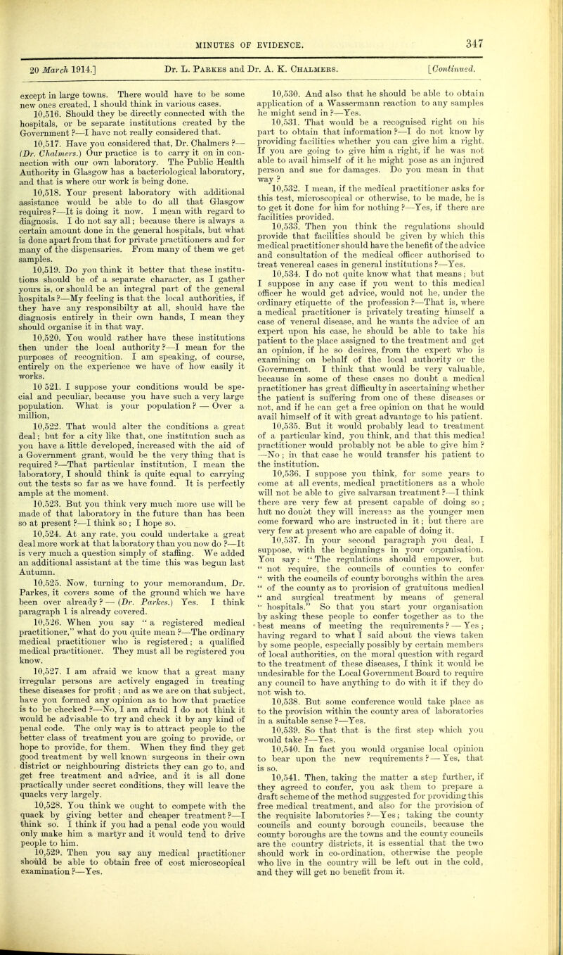 20 March 1914.] Dr. L. Pabkes and Dr. A. K. Chalmees. \_Oontinued. except in large towns. There would have to be some new ones ci-eated, 1 should think in various cases. 10.516. Should they he directly connected with the hospitals, or be separate institutions created by the Government ?—I have not really considered that. 10.517. Have you considered that, Dr. Chalmers ?—■ IDr. Chalmers.) Our practice is to carry it on in con- nection with our own laboratory. The Public Health Authority in Glasgow has a bacteriological laboratory, and that is where oui- work is being done. 10.518. Tour present laboratory with additional assistance would be able to do all that Glasgow- requires ?—It is doing it now. I mean with regard to diagnosis. I do not say all; because there is always a certain amount done in the general hospitals, but what is done apart from that for private practitioners and for many of the dispensaries. From many of them we get samples. 10.519. Do you think it better that these institu- tions should be of a separate character, as I gather yours is, or should be an integral pai-t of the general hospitals ?—My feeling is that the local authorities, if they have any responsibilty at all, should have the diagnosis entirely in their own hands, I mean they should organise it in that way. 10.520. Ton would rather have these institutions then under the local authority?—I mean for the purposes of recognition. I am speaking, of course, entirely on the expei'iemje we have of how easily it works. 10 521. I suppose your conditions would be spe- cial and peculiar, because you have such a very large population. What is your population ? — Over a million, 10.522. That would alter the conditions a great deal; but for a city like that, one institution such as you have a little developed, increased with the aid of a Government grant, would be the very thing that is required ?—That particular institution, I mean the laboratory, I should think is quite equal to carrying out the tests so far as we have found. It is perfectly ample at the moment. 10.523. But you think very much more use will be made of that laboratory in the future than has been so at present ?—I think so; I hope so. 10.524. At any rate, you could undertake a great deal more work at that laboratory than you now do ?—It is very much a question simply of staffing. We added an additional assistant at the time this was begun last Aiitumn. 10.525. Now, turning to your memorandum, Dr. Parkes, it covers some of the ground which we have been over already ? — (Dr. Parkes.) Yes. I think paragraph 1 is already covered. 10.526. When you say  a registered medical practitioner, what do you quite mean ?—The ordinary medical practitioner who is registered; a qualified medical practitioner. They must all be registered you know. 10.527. I am afraid we know that a gi-eat many irregular persons are actively engaged in treating these diseases for profit; and as we are on that subject, have you formed any opinion as to how that practice is to be checked ?—No, I am afraid I do not think it would be advisable to try and check it by any kind of penal code. The only way is to attract people to the better class of treatment you are going to provide, or hope to provide, for them. When they find they get good treatment by well known siirgeons in their own district or neighbouring districts they can go to, and get free treatment and advice, and it is all done practically under secret conditions, they will leave the quacks very largely. 10.528. You think we ought to compete with the quack by giving better and cheaper treatment?—I think so. I think if you had a penal code you would only make him a martyr and it would tend to drive people to him. 10.529. Then you say any medical practitioner should be able to obtain free of cost microscopical examination ?—Yes. 10.530. And also that he should be able to obtain application of a Wassermann reaction to any samples he might send in ?—Yes. 10.531. That would be a recognised right on his part to obtain that information ?—I do not know by providing facilities whether you can give him a right. If you are going to give him a right, if he was not able to avail himself of it he might pose as an injured person and sue for damages. Do you mean in that way ? 10.532. I mean, if the medical practitioner asks for this test, microscopical or otherwise, to be made, he is to get it done for him for nothing ?—Yes, if there are facilities provided. 10.533. Then you think the regulations should provide that facilities should be given by which this medical practitioner should have the l^enefit of the advice and consultation of the medical officer authorised to treat venereal cases in general institutions ?—Yes. 10.534. I do not quite know what that means ; but I suppose in any case if you went to this medical officer he would get advice, would not he, under the ordinary etiquette of the profession ?—That is, where a medical practitioner is privately treating himself a case of veneral disease, and he wants the advice of an expert upon his case, he should be able to take his patient to the place assigned to the treatment and get an opinion, if he so desires, from the expei-t who is examining on behalf of the local authority or the Government. I think that would be very valuable, because in some of these cases no doubt a medical practitioner has great difficulty in ascertaining whether the patient is suffering from one of these diseases or not, and if he can get a free opinion on that he would avail himself of it with great advantage to his patient. 10.535. But it woiild probably lead to treatment of a pai'ticular kind, you think, and that this medical practitioner would probably not be able to give him ? —No; in that case he would transfer his patient to the institution. 10.536. I suppose you think, for some years to come at all events, medical practitioners as a whole will not be able to give salvarsan treatment ?—I think there are very few at present capable of doing so ; hut no doubt they will increass as the younger men come forwai'd who are instructed in it; but there are very few at present Avho are capable of doing it. 10.537. In yo\u- second paragraph joxi deal, I suppose, with the beginnings in yoiu- organisation. You say: The regulations should empower, but  not require, the councils of counties to confei-  with the councils of county boroughs within the area  of the county as to provision of gratuitous medical  and sm-gical treatment by means of general hospitals. So that you start your organisation by asking these people to confer together as to the best means of meeting the requirements ? — Yes ; having regard to what I said about the views taken by some people, especially possibly by certain members of local authoi-ities, on the moral question with regard to the treatment of these diseases, I think it would lie undesirable for the Local Government Board to require any coimcil to have anything to do with it if they do not wish to. 10.538. But some conference would take place as to the provision within the coimty area of laboratories in a suitable sense ?—Yes. 10.539. So that that is the first step which you would take ?—Yes. 10.540. In fact you would organise local opinion to bear upon the new requirements ? — Yes, that is so. 10.541. Then, taking the matter a step further, if they agreed to confer, you ask them to prepare a draft scheme of the method suggested for providing this free medical treatment, and also for the provision of the requisite laboi-atories ?—Yes; taking the coimty councils and coimty borough councils, because the county boroughs are the towns and the county councils are the country districts, it is essential that the two should work in co-ordination, otherwise the people who live in the country Avill be left out in the cold, and they will get no benefit from it.