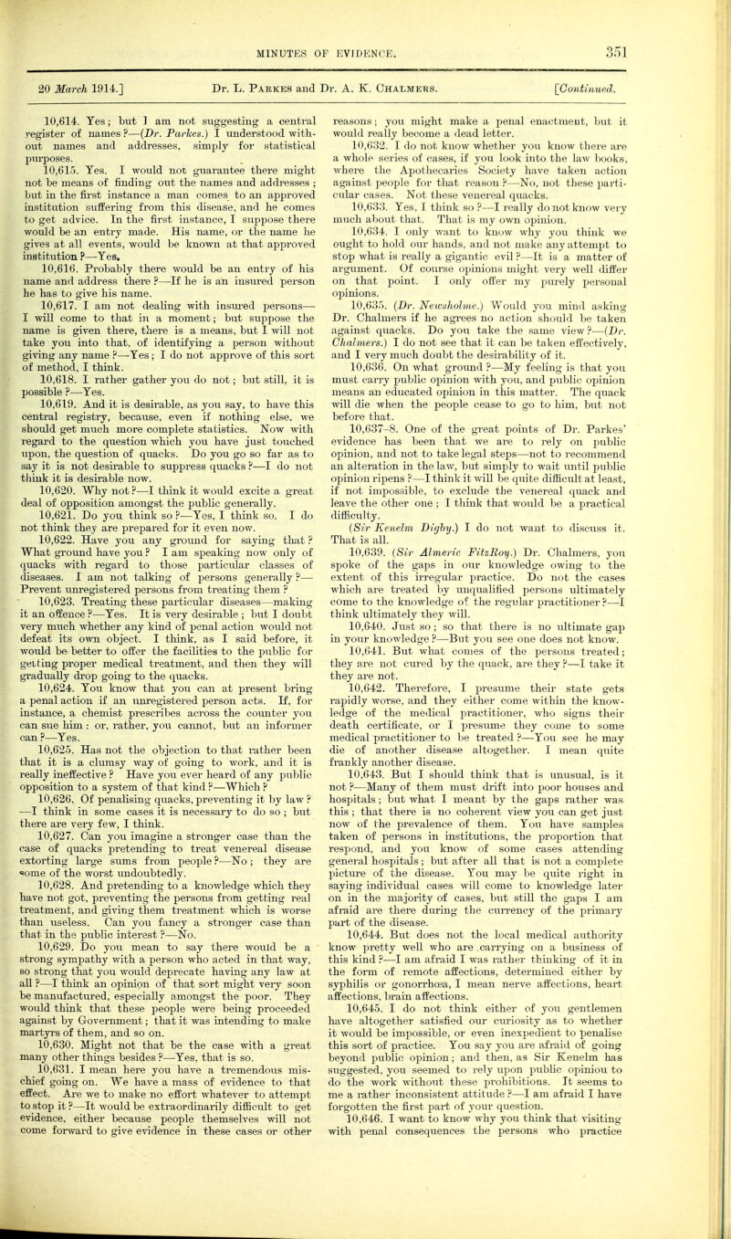 20 March 1914.] Dr. L. Parkes and Dr. A. K. Chalmers. [Contiuufid. 10.614. Yes; but ] am not suggesting a central i-egister of names ?—(Dr. Parhes.) I understood with- out names and addresses, simply for statistical I^urposes. 10.615. Yes. I would not guarantee tliei'e might not be means of finding out the names and addresses ; but in the first instance a man comes to an approved institution suffering from this disease, and he comes to get advice. In the first instance, I suppose there would be an entry made. His name, or the name he gives at all events, would be known at that approved institution ?—Yes. 10.616. Probably there would be an entry of his name and address there ?—If he is an insured person he has to give his name. 10.617. I am not dealing with iusm-ed persons— I will come to that in a moment; but suppose the name is given there, there is a means, but I will not take you into that, of identifying a person without giving any name ?—-Yes; I do not approve of this sort of method, I think. 10.618. I rather gather you do not; but still, it is possible ?—Yes. 10.619. And it is desirable, as you say, to have this central registry, because, even if nothing else, we should get much more complete statistics. Now with regard to the question which you have just touched upon, the question of quacks. Do you go so far as to say it is not desirable to suppress qiiacks ?—I do not tiiink it is desirable now. 10.620. Why not ?—I think it would excite a great deal of opposition amongst the public generally. 10.621. Do you think so ?•—Yes, I think so. I do not think they are prepared for it even now. 10.622. Have you any ground for saying that ? What ground have you ? I am speaking now only of quacks with regard to those particidar classes of diseases. I am not talking of persons generally ?— Prevent um-egistered persons from treating them ? 10.623. Treating these particular diseases—making it an offence ?—Yes. It is very desirable ; but I doubt very much whether any kind of penal action would not defeat its own object. I think, as I said before, it would be better to offer the facilities to the pubUc for getting pi'oper medical treatment, and then they will gradually drop going to the quacks. 10.624. You know that you can at present bring a penal action if an imregistered person acts. If, for instance, a chemist prescribes across the coimter you can sue him : or, rather, you cannot, but an informer can ?—Yes. 10.625. Has not the objection to that rather been that it is a clumsy way of going to work, and it is really ineffective ? Have you ever heard of any public opposition to a system of that kind ?—Which ? 10.626. Of penalising quacks, preventing it by law ? —I think in some cases it is necessary to do so ; but there are very few, I think. 10.627. Can you imagine a stronger case than the case of quacks pretending to treat venereal disease extorting large sums from people ?—No ; they are «ome of the worst undoubtedly. 10.628. And pretending to a knowledge which they have not got, preventing the persons from getting real treatment, and giving them treatment which is worse than useless. Can you fancy a stronger case than that in the public interest ?—No. 10.629. Do you mean to say there would be a strong sympathy with a person who acted in that way, so strong that you would deprecate having any law at all ?—I think an opinion of that sort might very soon be manufactured, especially amongst the poor. They would think that these people were being proceeded against by Government; that it was intending to make martyrs of them, and so on. 10.630. Might not that be the case with a great many other things besides ?—Yes, that is so. 10.631. I mean here you have a tremendous mis- chief going on. We have a mass of evidence to that effect. Ai-e we to make no effort whatever to attempt to stop it ?—It would be extraordinarily diflScult to get evidence, either because people themselves will not come forward to give evidence in these cases or other reasons; yoir might make a penal enactment, but it would really become a dead letter. 10.632. I do not know whether you know there are a whole series of cases, if you look into the law books, where the Apothecaries Society have taken action against people for tliat reason —No, not these parti- cular cases. Not these venereal quacks. 10.633. Yes, I think so ?—I really do not know very much about that. That is my own opinion. 10.634. I only want to know why yovi think we ought to hold our hands, and not make any attempt to stop what is really a gigantic evil ?—It is a matter of argument. Of course opinions might very well differ on that point. I only offer my purely personal opinions. 10.635. (Dr. Newsholme.) Would you mind asking Dr. Chalmers if he agrees no action should be taken against quacks. Do you take the same view?—{Dr. Chalmers.) I do not see that it can be taken effectively, and I veiy much doubt the desirability of it. 10.636. On what ground ?—My feeling is that you must carry public opinion with you, and public opinion means an educated opinion in this matter. The quack will die when the people cease to go to him, but not before that. 10,637-8. One of the great points of Dr. Parkes' evidence has been that we are to rely on public opinion, and not to take legal steps—not to recommend an alteration in the law, but simply to wait until public opinion ripens ?—I think it will be quite difficult at least, if not impossible, to exclude the venereal quack and leave the other one ; I think that would be a practical difiiculty. {Sir Kenelm Digby.) I do not want to discuss it. That is all. 10.639. {Sir Almeric FitzBoy.) Dr. Chalmers, you spoke of the gaps in our knowledge owing to the extent of this irregular practice. Do not the cases which are treated by unqualified persons ultimately come to the knowledge of the regular practitioner?—-I think ultimately they will. 10.640. Just so; so that there is no ultimate gap in your knowledge ?—But you see one does not know. 10.641. But what comes of the persons ti-eated; they are not ciu-ed by the quack, are they ?—I take it they are not. 10.642. Therefore, I presume their state gets i-apidly worse, and they either come within the know- ledge of the medical practitioner, who signs their death certificate, or I presume they come to some medical practitioner to be treated ?—You see he may die of another disease altogether. I mean quite fi-ankly another disease. 10.643. But I should think that is unusual, is it not ?—Many of them must drift into poor houses and hospitals; but what I meant by the gaps rather was this ; that there is no coherent view you can get just now of the prevalence of them. You have samples taken of persons in institutions, the proportion that respond, and you know of some cases attending general hospitals; but after all that is not a complete picture of the disease. You may be quite right in saying individual cases will come to knowledge later on in the majority of cases, but still the gaps I am afmid are there during the currency of the primary part of the disease. 10.644. But does not the local medical aiithority know pretty well who are .carrying on a business of this kind ?—I am afraid I was rather thinking of it in the form of remote affections, determined either by syphilis or gonorrhoea, I mean nerve affections, heart affections, brain affections. 10.645. I do not think either of you gentlemen have altogether satisfied our ctu-iosity as to whether it would be impossible, or even inexpedient to penaUse this sort of practice. You say you are af i-aid of going beyond public opinion; and then, as Sii Kenelm has suggested, you seemed to rely upon pubUc opinion to do the work without these pi-ohibitions. It seems to me a i-ather inconsistent attitude ?—I am afi-aid I have forgotten the first part of your question. 10.646. I want to know why you think that visiting with penal consequences the persons who practice