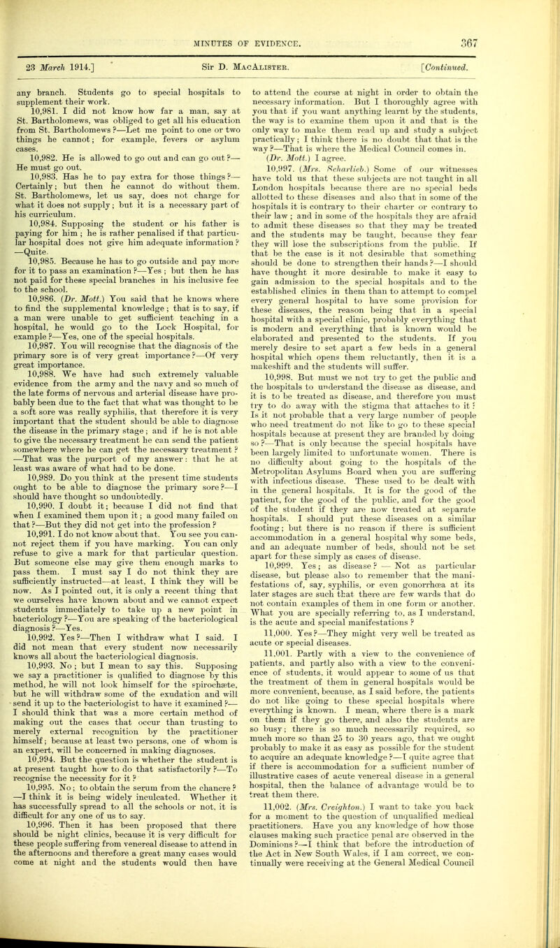 23 March 1914.] Sir D. MacAlister. ^Continued. any branch. Students go to special hospitals to supplement their work. 10.981. I did not know how far a man, say at St. Bartholomews, was obliged to get all his education from St. Bartholomews ?—Let me point to one or two things he cannot; for example, fevers or asylum cases. 10.982. He is allowed to go out and can go out ?— He must go out. 10.983. Has he to pay extra for those things ?— Certainly; but then he cannot do without them. St. Bartholomews, let us say, does not charge for what it does not supply; but it is a necessary part of his curriculum. 10.984. Supposing the student or his father is paying for him ; he is rather penalised if that particu- lar hospital does not give him adequate information ? —Quite. 10.985. Because he has to go outside and pay more for it to pass an examination ?•—Tes ; but then he has not paid for these special branches in his inclusive fee to the school. 10.986. (Dr. Mott.) You said that he knows where to find the supplemental knowledge ; that is to say, if a man were unable to get sufficient teaching in a hospital, he would go to the Lock Hospital, for example ?—Tes, one of the special hospitals. 10.987. You will recognise that the diagnosis of the primary sore is of very great impoi-tance ?—Of very great importance. 10.988. We have had such extremely valuable evidence from the army and the navy and so much of the late forms of nervous and arterial disease have pro- bably been due to the fact that what was thought to be a soft sore was really syphilis, that therefore it is very important that the student should be able to diagnose the disease in the primary stage ; and if he is not able to give the necessaiy treatment he can send the patient somewhere where he can get the necessary treatment ? —That was the purport of my answer : that he at least was aware of what had to be done. 10.989. Do you think at the present time students ought to be able to diagnose the primai-y sore ?—I •should have thought so undoubtedly. 10.990. I doubt it; because I did not find that when I examined them upon it; a good many failed on that ?—But they did not get into the profession ? 10.991. I do not know about that. You see you can- not reject them if you have marking. You can only refuse to give a mark for that particular question. But someone else may give them enough marks to pass them. I must say I do not think they are sufficiently instmcted—at least, I think they will be now. As I pointed out, it is only a recent thing that we oui'selves have known about and we cannot expect students immediately to take up a new point in bacteriology ?—You are speaking of the bacteriological diagnosis ?—Yes. 10.992. Yes?—Then I withdraw what I said. I did not mean that every student now necessarily knows all about the bacteriological diagnosis. 10.993. No ; but I mean to say this. Supposing we say a practitioner is qiialified to diagnose by this method, he will not look himself for the spirocheete, but he will withdraw some of the exudation and will send it up to the bacteriologist to have it examined ?-— I should think that was a more certain method of making out the cases that occur than trusting to merely external recognition by the practitioner himself; because at least two persons, one of whom is an expert, will be concerned in making diagnoses. 10.994. But the question is whether the student is at present taught how to do that satisfactorily ?—To recognise the necessity for it ? 10.995. No ; to obtain the serum from the chancre ? —I think it is being widely inculcated. Whether it has successfully spread to all the schools or not. it is difficult for any one of us to say. 10.996. Then it has been proposed that there should be night clinics, because it is very difficult for these people suffering from venereal disease to attend in the afternoons and therefore a great many cases would come at night and the students would then have to attend the course at night in order to obtain the necessary information. But I thoroughly agree with you that if you want anything leanit by the students, the way is to examine them upon it and that is the only way to make them read up and study a subject practically; I think there is no doubt that that is the way ?—That is where the Medical Council comes in. (Br. Mott.) I agree. 10.997. {Mrs. Scharlieh.) Some of our witnesses have told us that these subjects arc 7i<it tau^;li( in all London hospitals because there arc im sj.ccl.il beds allotted to these diseases and also tli.il in sum.'ol'tlie hospitals it is contrary to their chartei- oi- <'i)iitra)y to their law ; and in some of the hospitals they are afraid to admit these diseases so that they may be treated and the students may be taught, because they fear they will lose the subscriptions from the public. If that be the case is it not desirable that something should be done to strengthen their hands ?—I should have thought it more desirable to make it easy to gain admission to the special hospitals and to the established clinics in them than to attempt to compel every general hospital to have some provision for these diseases, the reason being that in a sj^ecial hospital with a special clinic, probably everything that is modern and everything that is known would be elaborated and presented to the students. If you merely desu-e to set apart a few beds in a general hospital which opens them reluctantly, then it is a makeshift and the students will suffer. 10.998. But must we not try to get the public and the hospitals to understand the disea.se as disease, and it is to be treated as disease, and therefore you must try to do away with the stigma that attaches to it ■ Is it not probable that a very large munber of peojple who need treatment do not like to go to these special hospitals because at present they are branded by doing so ?—That is only because the special hospitals have been largely limited to unfortunate women. There is no difficidty about going to the hospitals of the Metropolitan Asylums Board when you are suffering with infectiovis disease. These used to be dealt with in the general hospitals. It is for the good of the patient, for the good of the public, and for the good of the student if they are now treated at separate hospitals. I should put these diseases on a similar footing; but there is no reason if there is sufficient accommodation in a general hospital why some beds, and an adequate number of beds, should not be set apart for these simply as cases of disease. 10.999. Yes; as disease ? — Not as particular disease, but please also to remember that the mani- festations of, say, syphilis, or even gonorrhoea at its later stages are such that there are few wards that do not contain examples of them in one form or another. What you ai-e specially refen-ing to, as I understand, is the acute and special manifestations ? 11.000. Yes?—They might veiy weU be treated as acute or special diseases. 11.001. Partly with a view to the convenience of patients, and partly also with a view to the conveni- ence of students, it would appear to some of us that the treatment of them in general hospitals would be more convenient, because, as I said before, the patients do not like going to these special hospitals where everything is known. I mean, where there is a mark on them if they go there, and also the students are so busy; there is so much necessarily required, so much more so than 25 to 30 years ago, that we ought probably to make it as easy as possible for the student to acquire an adequate knowledge ?—I quite agree that if there is accommodation for a sufficient number of illustrative cases of acute venereal disease in a general hospital, then the balance of advantage would be to treat them there. 11.002. (Mrs. Creighton.) I want to take you back for a moment to the question of unqualified medical practitioners. Have you any knowledge of how those clauses making such practice penal are obsen'ed in the Dominions ?—^I think that before the introduction of the Act in New South Wales, if I am coiTCct, we con- tinually were receiving at the General Medical Council