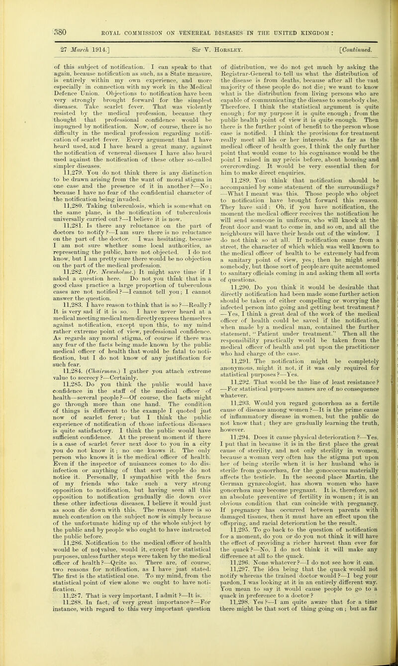 27 MarcJi 1914.] Sii- Y. Hoeslet. [Continued. of tliis subject of notification. I can speak to that again, because notification as sucb, as a State measure, is entirely within my own experience, and more especially in connection with my work in the Medical Defence Union. Objections to notification have been very strongly brought foi-ward for the simplest diseases. Take scarlet fever. That was violently resisted by the medical profession, because they thought that professional confidence would be impugned by notification. Now, of course, there is no difiiculty in the medical profession regarding notifi- cation of scarlet fever. Every argument that I have heard used, and I have heard a great many, against the notification of venereal diseases I have also heard used against the notification of these other so-called simpler diseases. 11.279. You do not think there is any distinction to be drawn arising from the want of moral stigma in one case and the presence of it in another ?—No ; because I have no fear of the confidential character of the notification being invaded. 11.280. Taking tuberculosis, which is somewhat on the same plane, is the notification of tuberculosis universally carried out ?—I believe it is now. 11.281. Is there any reluctance on the part of doctors to notify ?—I am sure there is no reluctance on the part of the doctor. I was hesitating, because I am not sure whether some local authorities, as representing the public, have not objected. I do not know, but I am pretty sure there would be no objection on the part of the medical profession. 11.282. {I)r. Newslwlme.) It might save time if I asked a question here. Do not you thmk that in a good class practice a large proportion of tuberculous cases are not notified ?—I cannot tell you; I cannot answer the question. 11.283. I have reason to think that is so ?—Really ? It is very sad if it is so. I have never heard at a medical meeting medical men directly express themselves against notification, except upon this, to my mind rather extreme point of view, professional confidence. As regards any moral stigma, of course if there was any fear of the facts being made known by the public medical officer of health that would be fatal to noti- fication, but I do not know of any justification for such fear. 11.284. {Chairman.) I gather you attach extreme value to secrecy ?—Certainly. 11.285. Do you think the public would have confidence in the stafE of the medical officer of health—several people?—Of coiu-se, the facts might go through more than one hand. The condition of things is diiferent to the example I quoted just now of scarlet fever; but I think the public experience of notification of those infectious diseases is quite satisfactory. I think the public would have sufficient ccmfidence. At the present moment if there is a case of scarlet fever next door to you in a city you do not know it; no one knows it. The only person who knows it is the medical officer of health: Even if the inspector of nuisances comes to do dis- infection or anything of that sort people do not notice it. Personally, I sjonpathise with the fears of my friends who take such a very strong- opposition to notification, but having seen all this opposition to notification gradually die down over these other infectious diseases, I believe it would just as soon die down with this. The reason there is so much contention on the subject now is simply because of the unfortunate hiding up of the whole subject by the public and by people who ought to have instructed the public before. 11.286. Notification to the medical officer of health would be of no] value, would it, except for statistical purposes, unless further steps were taken by the medical officer of health?—Quite so. There are, of course, two reasons for notification, as I have just stated. The first is the statistical one. To my mind, from the statistical point of view alone wo ought to have noti- fication. 11,2^7. That is very important, I admit ?—It is. 11,288. In fact, of very great importance ?—For instance, with regard to this very important question of disti'ibution, we do not get much by asking the Registrar-General to tell us what the distribution of the disease is from deaths, because after all the vast majority of these people do not die; we want to know what is the distribution from living persons who are capable of communicating the disease to somebody e lse. Therefore. I think the statistical argument is quite enough; for my pui-pose it is quite enough; from the pu1)lic health point of view it is quite enough. Then there is the further point of benefit to the person whose case is notified. I think the provisions for treatment really meet all his or her interests. As far as the medical officer of health goes, I think the only further point that would come to his cognisance would be the point I raised in my precis before, about housing and overcrowding. It would be very essential then for him to make direct enquiries. 11.289. You think that notification should be accompanied by some statement of the sm-roundiiigs ? —What I meant was this. Those people who object to notification have brought forward this reason. They have said: Oh, if you have notification, the moment the medical officer receives the notification he will send someone in uniform, who will knock at the front door and want to come in, and so on, and all the neighbours will have their heads out of the window. I do not think so at all. If notification came from a street, the character of which which was well known to the medical officer of health to be extremely bad from a sanitary point of view, yes; then he might send somebody, but those sort of peopleare quite accustomed to sanitary officials coming in and asking them all sorts of questions. 11.290. Do you think it would be desirable that directly notification had been made some fm-ther action should be taken of either compelling or worrying the infected person into going and getting best treatment? —Yes, I think a great deal of the work of the medical officer of health could be saved if the notification, when made by a medical man, contained the further statement,  Patient under treatment. Then all the responsibility practically woiild be taken from the medical officer of health and piit upon the practitioner who had charge of the case. 11.291. The notification might be completely anonymous, might it not, if it was only required for statistical pui-poses ?—Yes. 11.292. That would be the line of least resistance ? —For statistical purposes names are of no consequence whatever. 11.293. Would you regard gonon-hoea as a fertile cause of disease among women ?—It is the prime cause of inflammatory disease in women, but the public do not know that; they are gradiiaUy leaming the truth, however. 11.294. Does it cause physical deterioration ?—Yes. I put that in becaiise it is in the first place the great cause of sterility, and not only sterility in women, because a woman very often has the stigma put upon her of being sterile when it is her husband who is sterile from gonorrhoea, for the gonococcus materially affects the testicle. In the second place Martin, the German gynaecologist, has shown women who have gonorrhcEa may become pregnant. It is. therefore, not an absolute preventive of fertility in women; it is an obvious condition that can coincide with pregnancy. If pregnancy has occurred between parents with damaged tissues, then it must have an effect upon the offspring, and racial deterioration be the result. 11.295. To go back to the question of notification for a moment, do you or do you not think it wiU have the effect of providing a richer harvest than ever for the quack?—No, I do not think it will make any difference at all to the quack. 11.296. None whatever?—I do not see how it can. 11.297. The idea being that the quack would nut notify whereas the trained doctor would ?—I beg your pardon, I was looking at it in an entirely different way. You mean to say it would cause people to go to a quack in preference to a doctor ? 11.298. Yes ?—I am quite aware that for a time there might be that sort of thing going on ; but as far