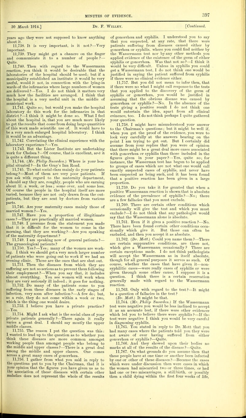 30 March 1914.] Dr. F. Willey. [Continued. years ago they were not supposed to know anything about it. 11.738. It is very important, is it not?—Very important. 11.739. They might get a chancre on the finger and communicate it to a number of people — Quite. 11.740. Then with regard to the Wassermann reaction, you think it would be desirable that the laboratories of the hospital should be used; but if a municipality established an institute it would be very useful, would it not, in connection with the lying-in wards of the infirmaries where large numbei-s of women are delivered ?—Yes. I do not think it matters very much how the facilities are arranged. I think that the hospital is a very useful unit in the middle of municipal work. 11.741. Quite so; but would you make the hospital laboratory do this work for the infirmaries in that district ?—1 think it might be done so. What I feel about the hospital is, that you are much more likely to get the results that come from doing large quantities of this work made scientific use of. It would have to be a very much enlarged hospital laboratory. I think it would be an advantage. 11.742. Correlating the clinical experience with the laboratory experience ?—Yes, 11.743. But the Lister Institute are vmdertakiug work for Chelsea ?—Of course, that is excellent, and it is quite a different thing. 11.744. (Mr. Philip Snowden.) Where is your hos- pital situated ?—In the Gray's Inn Road. 11.745. To what social class mainly do youi- patients belong?—Most of them are very poor patients. If you ask with regard to the maternity department, I should say they are, roughly, people who are earning about 11. a week, or less ; some over, and some less. Of course the people in the hospital itself are more varied, because they are not only drawn from the out- patients, but they are sent by doctors from varioiis parts. 11.746. Are your maternity cases mainly those of married women ?—Yes. 11.747. Have you a proportion of illegitimate cases ?—They are practically all married women. 11.748. I presiune from the statement you made that it is difficult for the women to come in the morning, that they are working ?—Are you speaking of the maternity department ? 11.749. I am speaking now of general patients ?— The gynaecological patients ? 11.750. Yes ?—Yes ; many of the women are work- ing. I think we should get a very miich larger number of patients who were going out to work if we had an evening clinic. Those ai'e the ones that are shut out. 11.751. Then the diseases from which they are suffering are not so serious as to prevent them following their employment ?—When you say that, it includes almost everything. You see women will work when they are very seriously ill indeed ; it goes for nothing. 11.752. Do many of the patients come to you suffering from these diseases in the early stages of infection, very soon after infection ?—A few do; but, as a iTiie, they do not come within a week or two, which is the thing one would desire. 11.753. I believe you have a private practice? —Yes. 11.754. Might I ask what is the social class of your private patients generally ?—There again it really varies a great deal. I should say mostly the iipper middle classes. 11.755. The reason I put the question was this: I wanted to lead up to the question as to whether you think these diseases are more common amongst working people than amongst people who belong to the middle and upper classes ?—There is a great deal among the middle and upper classes. One comes across a great many cases of gonorrhoea. 11.756. I gather from what you said in reply to the questions put to you by the Chairman, that it is your opinion that the figures you have given tis as to the association of these- diseases with certain other maladies does not represent the whole of the results of gonorrhoea and syphilis. I understood you to say that you suspected, at any rate, that there were patients suffering from diseases caused either by gonorrhoea or syphilis, where you could find neither by the Wassermann test nor by any other methods you applied evidence of the existence of the germ of either syphilis or gonoiThoea. Was that not so ?—I think it would be very difiicult. Unless in syphilis you could get a Wassermann test, I do not think one would be justified in saying the patient suffered from syphilis if there were no clinical evidence either. 11.757. But you did not mean to infer then, that if there were no what I might call response to the tests that you applied to the discovery of the germ of syphilis or gonon-hcea, you would be justified in assuming that the obvious disease was caused by gonorrhoea or syphilis ?—No. In the absence of the tests giving a positive result I do not think one would entertain the idea, apait from all clinical evinence, too. I do not think perhaps I quite gathered your question. 11.758. I might have misunderstood your answer to the Chairman's questions; but it might be well if, when you get the proof of the evidence, you were to look very carefully at the answers bearing on the point I am trying to get out. But I certainly did assume from your replies that you were of opinion that there might be a great deal more cases associated with gonori-hoea or syphilis than those included in the figin-es given in your paper?—Yes, quite so; for instance, the Wasserman test has begun to be applied to groups of cases which are not what one would call exactly suspected cases of sy^Dhilis. and never have been suspected as being such, and it has been found that a positive reaction has been given in a large proportion. 11.759. Do you take it for granted that when a positive Wassermann reaction is shown that is absolute evidence of the prevalence of syphilis ?—No; there are a few fallacies that you must exclude. 11.760. There are certain other conditions which occasionally will give the test and which you must exclude ?—I do not think that any pathologist would say that the Wassermann alone is absolute. 11.761. Even if it gives a positive reaction ?—No. There have been found certain other conditions occa- sionally which give it. But those can often be excluded, and then you accept it as absolute. 11.762. {Dr. Mott.) Could you name themThere are certain suppurative conditions, are there not, which give a Wassermann occasionally ? There are certain exceptions made. I do not think pathologists will accept the Wassermann as in itself absolute, though for all general purposes it serves as such. Of course, whether the cases that have given it—non- syphilitic cases—were really cases of syphilis or were given through some other cause, I suppose it is a question. I think there is a certain reservation generally made with regard to the Wassermann reaction. 11.763. Only with regard to the test ?—It might be a question of fallacies in the test ? {Br. Mott.) It might be that. 11.764. {Mr. Philip Snowden.) If the Wassermann test were negative you would be less inclined to accept it as an accurate test, if there were other evidences which led you to believe there were syphilis ?—If thfj testl were negative I think you would be very careful in diagnosing syphilis. 11.765. You stated in reply to Dr. Mott that you had many cases where the patients told you they were not aware of ever having suffered from either gonorrhoea or syphiHs ?—Quite. 11.766. And they showed upon their bodies no marks at all of the results of the disease ?—Quite. 11.767. On what grounds do you assume then that these people have at one time or another been infected by one or other of these diseases ?—Because the cases which were under discussion then were cases in which the women had miscarried two or three times, or had had one or two miscarriages, a stillbirth, or possibly then a child dying within the first four weeks of life,