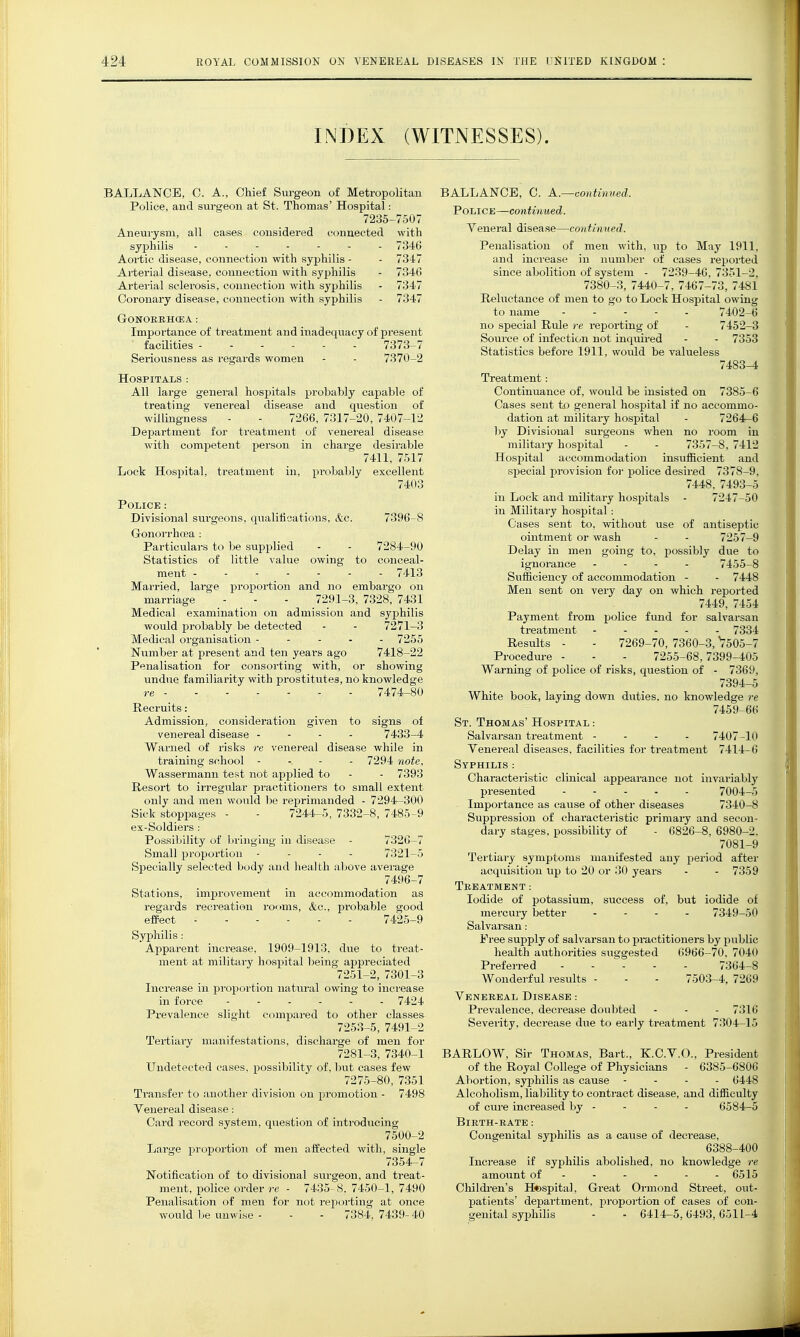 INDEX (WITNESSES). BALLANCE, C. A., Chief Surgeon of Metropolitan Police, and sm-geon at St. Thomas' Hospital: 7235-7507 Aneurysm, all cases considered connected with syphilis 7346 Aortic disease, connection with syphilis - - 7347 Arterial disease, connection with syphilis - 7346 Arterial sclerosis, connection with syphilis - 7347 Coronary disease, connection with syphilis - 7347 GONORRHCEA : Importance of treatment and inadequacy of present facilities 7373-7 Seriousness as regards women - - 7370-2 Hospitals : All large general hospitals probably capable of treating venereal disease and question of willingness - - 7266, 7317-20, 7407-12 Department for treatment of venereal disease with competent person in charge desirable 7411, 7517 Lock Hospital, treatment in, probaljly excellent 7403 Police : Divisional surgeons, qualifications, &c. 7396-8 Gonorrhoea : Particulars to be supplied - - 7284-90 Statistics of little value owing to conceal- ment ------- 7413 Married, large proportion and no embargo on marriage - - - 7291-3, 7328, 7431 Medical examination on admission and syphilis would probably be detected - - 7271-3 Medical organisation ----- 7255 Number at present and ten years ago 7418-22 Penalisation for consorting with, or showing undue familiarity with pi-ostitutes, no knowledge re - - 7474-80 Recruits: Admission, consideration given to signs of venereal disease - - - - 7433-4 Warned of risks re venereal disease while in training school - -. - - 7294 note, Wassermann test not applied to - - 7393 Resort to irregular practitioners to small extent only and men would be reprimanded - 7294-300 Sick stoppages - - 7244-5, 7332-8, 7485-9 ex-Soldiers : Possibility of bringing in disease - 7326-7 Small proportion - - - - 7321-5 Specially selected body and health above average 7496-7 Stations, improvement in accommodation as regards recreation rooms, &c., probable good effect 7425-9 Syphilis: Apparent increase, 1909-1913, due to treat- ment at military hospital being appreciated 7251-2, 7301-3 Increase in jiroportion natural owing to increase in force ------ 7424 Prevalence slight compared to other classes 7253-5, 7491-2 Tertiary manifestations, discharge of men for 7281-3, 7340-1 Undetected cases, possibility of, but cases few 7275-80, 7351 Transfer to another division on pi'omotion - 7498 Venereal disea.se: Card record system, question of introducing 7500-2 Large proportion of men a-ffected with, single 7354-7 Notification of to divisional surgeon, and treat- ment, police order re - 7435 8. 7450-1, 7490 Penalisation of men for not reporting at once would be unwise - - - 7384, 7439- 40 BALLANCE, C. A.^contivtied. Police—continued. Veneral disease—continned. Penalisation of men with, \ip to May 1911, and inci'ease in number of cases reported since abolition of system - 7239-4G, 7351-2, 7380-3, 7440-7, 7467-73, 7481 Reluctance of men to go to Lock Hospital owing to name - - ' - - - 7402-6 no special Rule re reporting of - 7452-3 Source of infection not inquired - - 7358 Statistics before 1911, would be valueless 7483-4 Treatment: Continuance of, would be insisted on 7385-6 Cases sent to general hospital if no accommo- dation at military hospital - 7264-6 by Divisional surgeons when no room in militaiy hospital - - 7357-8, 7412 Hospital accommodation insufficient and special provision for police desired 7378-9, 7448. 7493-5 in Lock and military hospitals - 7247-50 in Militai-y hospital: Cases sent to, without use of antiseptic ointment or wash - - 7257-9 Delay in men going to, possibly due to ignorance - . - - 7455-8 Sufliciency of accommodation - - 7448 Men sent on very day on which reported 7449, 7454 Payment from police fund for salvarsan treatment ----- 7334 Results - - 7269-70, 7360-3, V505-7 Procedm-e - - - 7255-68,7399-405 Warning of police of risks, question of - 7369, 7394-5 White book, laying down duties, no knowledge re 7459-66 St. Thomas' Hospital : Salvarsan treatment - - - - 7407-10 Venereal diseases, facilities for treatment 7414-6 Syphilis : Characteristic clinical appearance not invariably presented 7004-5 Importance as cause of other diseases 7340-8 Suppression of characteristic primary and secon- dary stages, possibility of - 6826-8, 6980-2. 7081-9 Tertiary symptoms manifested any period after acquisition up to 20 or 30 years - - 7359 Treatment: Iodide of potassium, success of, but iodide of mercury better - - - - 7349-50 Salvarsan: Free supply of salvarsan to practitioners by public health authorities suggested 6966-70, 7040 Preferred 7364-8 Wonderful i-esults - - - 7503-4. 7269 Venereal Disease : Prevalence, decrease doubted - - - 7316 Severity, decrease due to early treatment 7304-15 BARLOW, Sir Thomas, Bart., K.C.V.O., President of the Royal College of Physicians - 6385-6806 Abortion, syjDhilis as cause - . - - 6448 Alcoholism, liability to contract disease, and difiiculty of ciire increased by - - - - 6584-5 Birth-rate: Congenital syj^hilis as a cause of decrease, 6388-400 Increase if syphilis abolished, no knowledge re amount of ----- - 6515 Childi-en's Hospital, Great Ormond Street, out- patients' department, proportion of cases of con- genital syphilis - - 6414-5,6493,6511-4