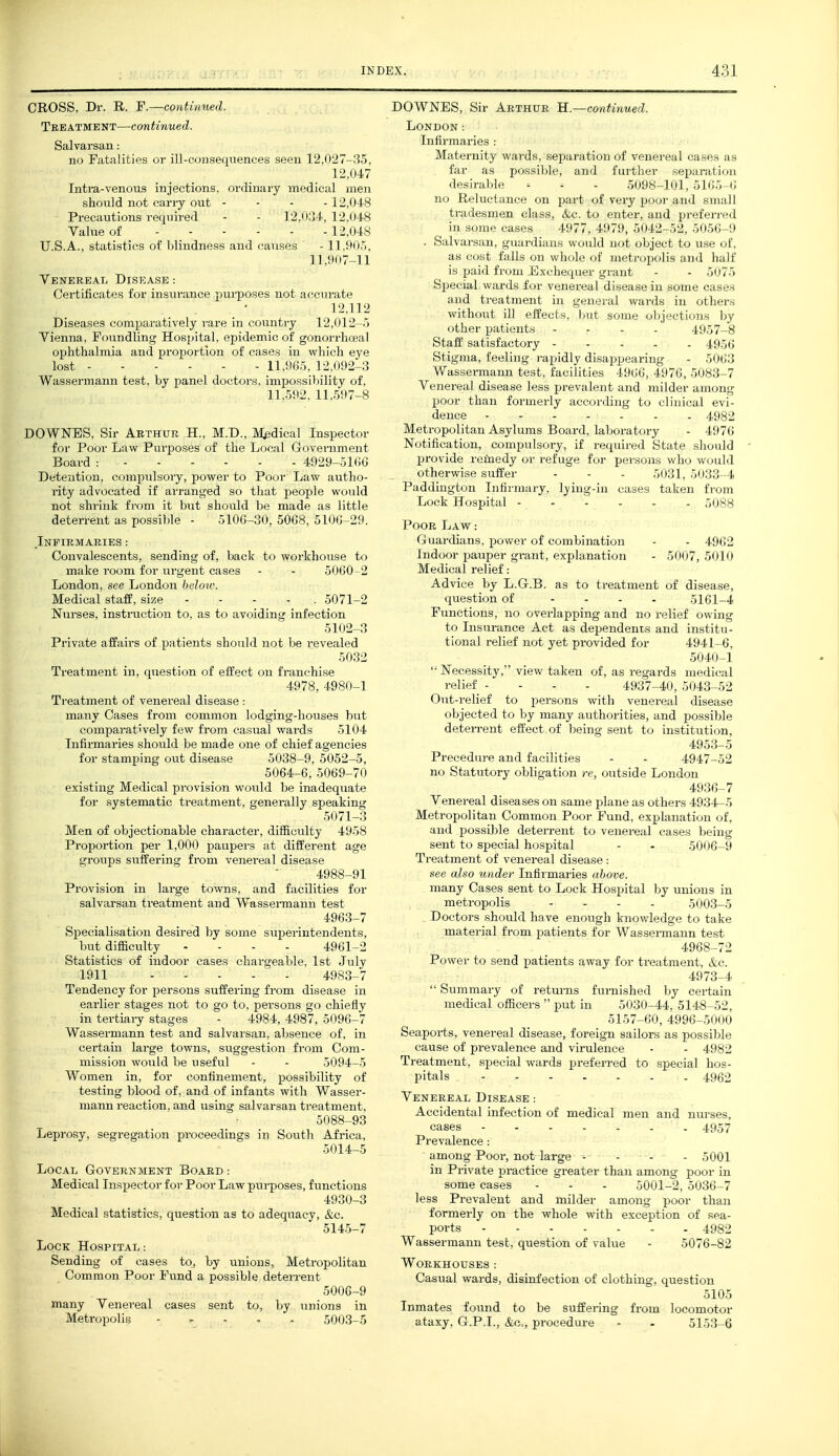 CROSS, Dr. R. F.—continued. Treatment—continued. Salvarsan: no Fatalities or ill-consequences seen 12,027-35, 12,047 Intra-venous injections, ordinary medical men should not cany out - - - . 12,048 Precautions required - - ]2.().'rl', 12,048 Value of 12,048 U.S.A., statistics of blindness and carises - ILOO.*), 11.907-11 Venereal Disease : Certificates for insurance purposes not accurate 12.112 Diseases comparatively rare in country 12,012-.') Vienna, Foundling Hospital, epidemic of gonorrhoea] ophthalmia and proportion of cases in which eye lost 11,965, 12,092-3 Wassermann test, by panel doctors, impossibility of, 11..592. 11..597-8 DOWNES, Sir Arthur H., M.D., M^dical Inspector for Poor Law Purposes of the Local Government Board : 4929-51(iG Detention, compiilsoiy, power to Poor Law autho- rity advocated if arranged so that people would not shrink from it but should be made as little deterrent as possible - 510G-30, 50C8, 5100-29. Infirmaries : Convalescents, sending of, back to workhouse to make room for urgent cases - - 5060-2 London, see London below. Medical stafP, size ..... 5071-2 Nurses, instiiiction to, as to avoiding infection 5102-3 Private affairs of patients should not be revealed 5032 Ti'eatment in, question of effect on franchise 4978, 4980-1 Treatment of venereal disease : many Cases from common lodging-houses but comparatively few from casual wards 5104 Infirmaries should be made one of chief agencies for stamping out disease 5038-9, 5052-5, 5064-6, 5069-70 existing Medical provision would be inadequate for systematic treatment, generally speaking 5071-3 Men of objectionable character, difficulty 4958 Proportion per 1,000 paupers at different age gi'oups siiffering from venereal disease 4988-91 Provision in large towns, and facilities for salvarsan treatment and Wassei-mann test 4963-7 Specialisation desired by some superintendents, but difficulty . - . . 4961-2 Statistics of indoor cases chargeable, 1st July 1911 4983-7 Tendency for persons suffering from disease in earlier stages not to go to, persons go chiefly in tertiaiy stages . 4984, 4987, 5096-7 Wassermann test and salvarsan, absence of, in certain large towns, suggestion from Com. mission would be useful - . 5094-5 Women in, for confinement, possibility of testing blood of, and of infants with Wasser. mann reaction, and using salvarsan treatment, 5088-93 Leprosy, segregation proceedings in South Africa, 5014-5 Local Government Board : Medical Inspector for Poor Law purposes, functions 4930-3 Medical statistics, question as to adequacy, &c. 514.5-7 Lock Hospital: Sending of cases to, by unions, Metropolitan Common Poor Fund a possible deteiTent 5006-9 many Venereal cases sent to, by unions in Metropolis - , . . . 5003-5 DOWNES, Sir Arthur H.—continued. London: Infirmaries : Maternity wards, separation of venereal cases as far as possible, and further separati(Mi desirable - . - .5098-101, 5165 (i no Reluctance on part of very pool- and small triiucMiieii el;! vs. iV:c. to enter, and preferi-ed in  . I''77. >7'.», ..o12-52, 50-56-9 • ,N !,: I, , n.il (ilijwt to use of, ■'}■■■• • ■ ■ y-'i'- vvli..!.- ..r iii.-<n,i„,|is and half Sijecial wards for venereal dl-,i';i: ^- in . mum- .msl's and treatment in general \Mir.|> in ..ihcrs without ill effects, but son].; ..hj -cthuis by other patients - . - - 4957-8 Staff satisfactory 49.56 Stigma, feeling rapidly disappearing - 5063 Wassermann test, facilities 4966, 4976, 5083-7 Venereal disease less pi'evalent and milder among poor than formerly according to clinical evi- dence 4982 Metropolitan Asylums Board, laboratory . 4976 Notification, compulsory, if required State should provide remedy or refuge for pei'sons who would otherwise suffer - . . 5031, 5033-4 Paddington Infirmary, Ij^ing-in cases taken fi'om Lock Hospital ...... ,)088 Poor Lavt : Guardians, power of combination - - 4962 Indoor pauper grant, explanation - 5007, 5010 Medical relief: Advice by L.G.B. as to treatment of disease, question of .... 5161-4 Functions, no overlapping and no relief owing to Insurance Act as dependents and institu- tional relief not yet provided for 4941-6, 5040-1  Necessity, view taken of, as regards medical relief - - . . 4937-40, 5043-52 Out-relief to persons with venereal disease objected to by many authorities, and possible deterrent effect of being sent to institution, 4953-5 Precedure and facilities - . 4947-52 no Statutory obligation re, outside London 4936-7 Venereal diseases on same plane as others 4934-5 Metropolitan Common Poor Fund, explanation of, and possible deterrent to venereal cases being sent to special hospital . - 5006-9 Treatment of venereal disease : see also under Infirmaries above. many Cases sent to Lock Hospital by unions in metropolis .... 5003-5 Doctors should have enough knowledge to take material from patients for Wasseraiann test 4968-72 Power to send patients away for treatment, &c. 4973-4  Summary of returns furnished by certain medical officers  put in 5030-44, 5148-52, 5157-60, 4996-5000 Seaports, venereal disease, foreign sailors as possible cause of prevalence and virulence - . 4982 Treatment, special wards preferred to special hos. pitals 4962 Venereal Disease : Accidental infection of medical men and nurses, cases ....... 49,57 Prevalence : among Poor, not large .... ,5001 in Private practice greater than among poor in some cases - . - 5001-2, 5036-7 less Prevalent and milder among poor than formerly on the whole with exception of sea- ports 4982 Wassermann test, question of value - 5076-82 Workhouses : Casual wards, disinfection of clothing, question 5105 Inmates found to be suffering from locomotor ataxy, G.P.I., &c„ procedure - . 5153-6