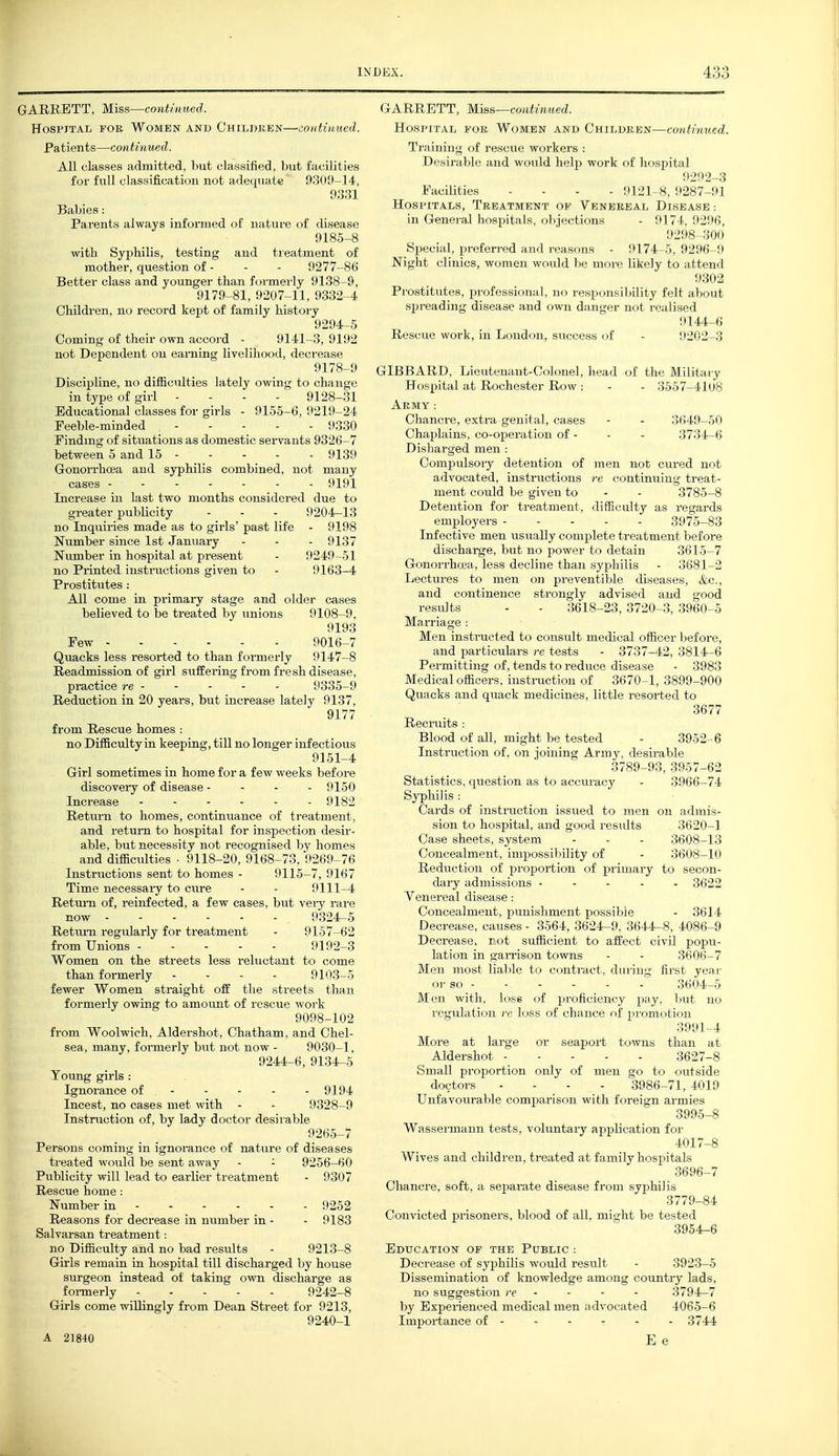 GARRETT, Miss—continued. Hospital fob Women and Children—continued. Patients—continued. All classes admitted, hut classified, but facilities for full classification not ade(|uatc 9309-14, 93:51 Babies: Parents always informed (jf nature of disease 9185-8 with Syphilis, testing and treatment of mother, question of - - - 9277-86 Better class and younger than formerly 9138-9, 9179-81, 9207-11, 9332-4 Children, no record kept of family histoiy 9294-5 Coming of their own accord - 9141-3, 9192 not Dependent ou earning livelihood, decrease 9178-9 Discipline, no diflBculties lately owing to change in type of girl - . - . 9128-31 Educational classes for girls - 9155-6, 9219-24 Feeble-minded 9330 Findmg of situations as domestic servants 9326-7 between 5 and 15 9139 Gonorrhoea and syphilis combined, not many cases 9191 Increase in last two months considered due to greater publicity - - - 9204-13 no Inquiries made as to girls' past life - 9198 Number since 1st January - - - 9137 Number in hospital at present - 9249 -51 no Printed instructions given to - 9163-4 Prostitutes : All come in primary stage and older cases believed to be treated by unions 9108-9, 9193 Pew 9016-7 Quacks less resorted to than formerly 9147-8 Readmission of girl suffering from fresh disease, practice re 9335-9 Reduction in 20 years, but increase lately 9137, 9177 from Rescue homes : no Difficulty in keeping, till no longer infectious 9151-4 Girl sometimes in home for a few weeks before discovery of disease - - - - 9150 Increase ------ 9182 Return to homes, continuance of treatment, and return to hospital for inspection desir- able, but necessity not recognised by homes and difficulties ■ 9118-20, 9168-73, 9269-76 Instructions sent to homes - 9115-7, 9167 Time necessary to cure - - 9111-4 Return of, reinfected, a few cases, but veiy rare now 9324-5 Retimi regularly for treatment - 9157-62 from Unions ----- 9192-3 Women on the streets less reluctant to come than formerly - - - - 9103-5 fewer Women straight off tlie streets than formerly owing to amount of rescue work 9098-102 from Woolwich, Aldershot, Chatham, and Chel- sea, many, formerly but not now - 9030-1. 9244-6, 9134-5 Young girls : Ignorance of - - - - - 9194 Incest, no cases met with - - 9328-9 Instruction of, by lady doctor desirable 9265-7 Persons coming in ignorance of nature of diseases treated would be sent away - - 9256-60 Publicity will lead to earlier treatment - 9307 Rescue home: Number in ----- - 9252 Reasons for decrease in number in - - 9183 Salvarsan treatment: no Difficulty and no bad results - 9213-8 Girls remain in hospital till discharged by house surgeon instead of taking own discharge as foi-merly 9242-8 Girls come willingly from Dean Street for 9213, 9240-1 A 21840 3 riARRETT, Miss—coiitinited. Hospital for Women and Children—continued. Training of rescue workers : Desirable and would help work of Im, Pacilities - - - - HlJl Hospitals, Treatment ok Venerea i, I in Genej-al hospitals, objections - ! Si^ecial, preferred and reasons - lM7t li Night clinics, women would be mon' likely to ii ttend 9302 Pi'ostitutes, professional, no responsibility felt about spreading disease and own danger not realised !tl44-6 Rescue work, in London, success of - 9202-3 GIBBARD, Lieutenant-Colonel, liead of the Military Hospital at Rochester Row : - - 3557-4108 Army : Chanci-e, extra genital, cases - - 3649-50 Chaplains, co-operation of - - - 3734-6 Disharged men : Compulsory detention of men not cured not advocated, instructions re continuing treat- ment could be given to - - 3785-8 Detention for treatment, difficulty as regards employers 3975-83 Infective men usually complete treatment before discharge, but no power to detain 3615-7 Gonorrhoea, less decline than syphilis - 3681-2 Lectures to men on preventible diseases, &c., and continence strongly advised and good results - - 3618-23, 3720-3, 3960-5 Marriage : Men instructed to consult medical officer before, and particulars re tests - 3737-42, 3814-6 Permitting of, tends to reduce disease - 3983 Medical officers, instruction of 3670-1, 3899-900 Quacks and quack medicines, little resorted to 3677 Recruits : Blood of all, might be tested - 3952 -6 Instruction of, on joining Army, desii-able 3789-93, 3957-62 Statistics, question as to acciuucy - 3966-74 Syphilis : Cards of instruction issued to men on admis- sion to hospital, and good results 3620-1 Case sheets, system - - - 3608-13 Concealment, impossibility of - 3608-10 Reduction of proportion of primary to secon- dary admissions ----- 3622 Venereal disease: Concealment, punishment possible - 3614 Decrease, causes - 3564, 3624-9, 3644-8, 4086-9 Decrease, not sufficient to affect civil popu- lation in gaiTison towns - - 3606-7 Men most lialile to contract, during first year oi' so 3604-5 Men with, loss of proficiency pay, but no regulation re loss of chance of promotion 3991-4 More at large or seaport towns than at Aldershot 3627-8 Small proportion only of men go to outside doctors - - - - 3986-71,4019 Unfavourable comparison with foreign armies 3995-8 Wassennann tests, voluntary application for 4017-8 Wives and children, treated at family hospitals 3696-7 Chancre, soft, a separate disease from syphilis 3779-84 Convicted prisoners, blood of all, miajht be tested 3954-6 Education of the Public : Decrease of syphilis would result - 3923-5 Dissemination of knowledge among country lads, no suggestion re - - - - 3794-7 by Experienced medical men advocated 4065-6 Importance of - - - - - - 3744