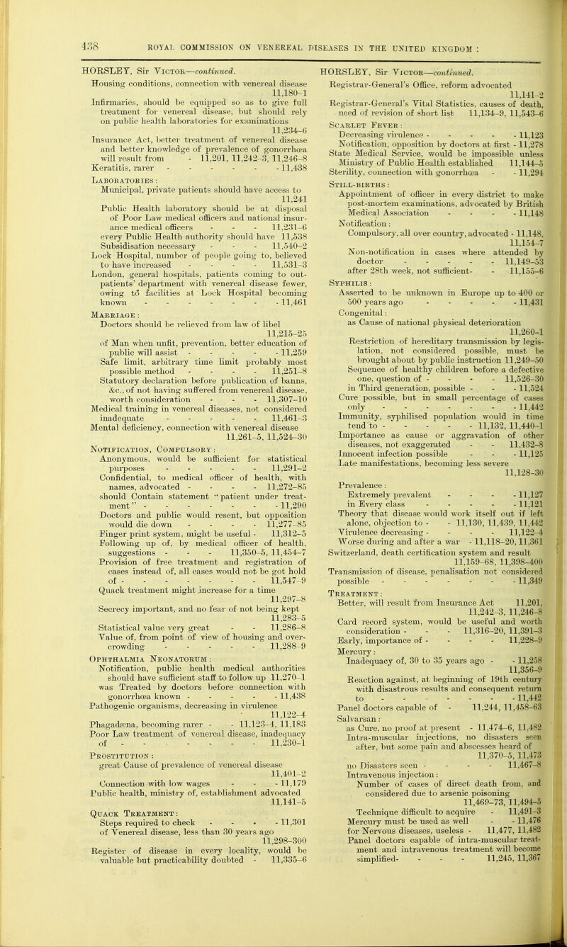 HORSLET, Sir YiCTOn—cmitinued. Housing conditions, connection with venereal disease 11,180-1 Infirmaries, should be equipped so as to give full treatment for venereal disease, but slioxild rely on pul)lic health laboratories for examinations 11,234-6 Insurance Act, better treatment of venereal disease and better knowledge of prevalence of gonorrhoea will result from - 11,201, 11,242-3, 11,246-8 Keratitis, rarer 11,438 Laboratories : Municipal, private patients should have access to 11,241 Public Health laboratory should be at disposal of Poor Law medical officers and national insur- ance medical officers - - - 11,231-6 every Public Health authority should have 11,538 Subsidisation necessary - - - 11,540-2 Lock Hospital, number of people going to, believed to have increased . - . - 11,531-3 London, general hospitals, patients coming to out- patients' department with venereal disease fewer, owing t6 facilities at Lock Hospital becoming known 11,461 of libel 11,215-25 of Man when unfit, prevention, better education of public will assist -----11,259 Safe limit, arbitrary time limit pi'obably most possible method . - - - 11,251-8 Statutory declaration before publication of banns, &c., of not having suffered from venereal disease, worth consideration - - - 11,307-10 Medical training in venereal diseases, not considered inadequate . - - . . 11,461-3 Mental deficiency, connection with venereal disease 11,261-5, 11,524-30 Notification, Compulsory : Anonymous, would be sufficient for statistical purposes 11,291-2 Confidential, to medical officer of health, with names, advocated - - - - 11,272-85 sliould Contain statement patient under treat- ment 11,290 Doctors and public would resent, but opposition would die down - - - - 11,277-85 Finger print system, might be useful - 11,312-5 Following up of, by medical officer of health, suggestions - - - 11,350-5, 11,454-7 Provision of free treatment and registration of cases instead of, all cases would not be got hold of 11,547-9 Qixack treatment might increase for a time 11,297-8 Secrecy important, and no fear of not being kept 11,283-5 Statistical value vei-y great - - 11,286-8 Value of, from point of view of housing and over- crowding 11,288-9 Ophthalmia Neonatorum : Notification, public health medical authorities should have sufficient staff to follow up 11,270-1 was Treated by doctors before connection with gonon-hoea known ----- 11,438 Pathogenic organisms, decreasing in viralence 11,122-4 Phagadasna, becoming rarer - - 11,123-4, 11,183 Poor Law treatment of venereal disease, inadequacy of 11,230-1 Prostitution : great Cause of prevalence of venereal diseii.se 11,401-2 Connection with low wages - - - 11,179 Public health, ministry of, establishment advocated 11,141-5 Quack Treatment: Steps required to check .... 11,301 of Yenereal disease, less than 30 years ago 11,298-300 Registei- of disease in every locality, would be valuable but practicability doiibted - 11,335-6 HORSLET, Sir Yictob,—continued. Registrar-General's Office, reform ad\^ocated 11,141-2 Registrar-General's Vital Statistics, causes of death, need of revision of short list 11,134-9, 11,543-6 Scarlet Fever: Decreasing virulence 11,123 Notification, opposition by doctors at fii-st -11,278 State Medical Service, would be impossible unless Ministry of Public Health established 11,144-5 Sterility, connection with gonorrhoea - -11,294 Still-births : Appointment of officer in every district to make post-mortem examinations, advocated by British Medical Association - - . . 11,148 Notification: Compulsory, all over country, advocated -11,148, 11,154-7 Non-notification in cases where attended by doctor 11,149-53 after 28th week, not sufficient- - 11,155-6 Syphilis : Asserted to be unknown in Europe iipi to 400 or 500 years ago 11,431 Congenital: as Cause of national physical deterioration 11,260-1 Restriction of hereditaiy transmission by legis- lation, not considered possible, must be brought about by public instniction 11,249-50 Sequence of healthy children before a defective one, question of - - - - 11,526-30 in Third generation, possible - - -11,524 Cure possible, but in small percentage of cases only 11,442 Immunity, syphilised population would in time tend to 11,132, 11,440-1 Importance as cause or aggravation of other diseases, not exaggerated - - 11,432-8 Innocent infection possible - - - 11,125 Late manifestations, becoming less severe 11,128-30 Prevalence: Extremely prevalent .... 11,127 in Every class - - - . . 11,121 Theory that disease woidd work itseK out if left alone, objection to - - 11,130, 11,439. 11,442 Vii-ulence decreasing - . - . 11,122-4 Worse during and after a, war - 11,118-20,11,361 Switzerland, death certification system and i-esult 11.159-68, 11,398-40(1 Transmission of disease, penalisation not considered possible 11,349 Treatment: Better, will result from Insurance Act 11,201. 11,242-3, 11,246-8 Card record system, would be useful and worth consideration - - - 11,316-20, 11,391-3 Early, importance of - - - - 11,228-9 Mercury: Inadequacy of, 30 to 35 years ago - -11,258 11,356-9 Reaction against, at beginning of 19th century with disastrous results and consequent retmn to - - • Panel doctors capable of Salvarsan: as Cure, no proof at present - 11,474-6, 11,482 Intra-muscixlar injections, no disasters seen after, but some pain and abscesses heard of 11,370-5, 11,473 no Disasters seen - - - - 11,467-8 Intravenous injection: Number of cases of direct death from, and considered due to arsenic poisoning 11,469-78, 11,494-5 Technique difficult to acquire - 11,491-3 Mercury must be used as well - -11,476 for Nervous diseases, useless - 11,477, 11,482 Panel doctors capable of intra-muscular treat- ment and intravenous treatment will become simplified- - - - 11,245,11,367