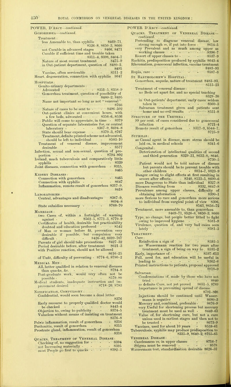 POWER., D'Abcy—continued. GrONORRircEA—continued. Treatment: less Amenable to, than syphilis - 8469-71, 8526-8, 8650-3, 8660 not Curable in advanced stages - 8466, 8471 Curable if sufficient time and trouble taken 8311-4, 8398, 8404-7 Nature of most recent treatment - 8475-9 in Out-patient department, question of 8480-2, 8495 Vaccine, often serviceable - - 8311-2 Heart, degeneration, connection with syphilis 8647 Hospitals : Genito-ui-inary departments : Advocated ... - 8351-5, 8358-9 Gonorrhoea treatment, question of possibility of 8480-2, 8495 Name not important so long as not  venereal 8766 Nature of cases to be sent to - - 8496-502 Out-patient clinics at convenient hours, with a few beds, advocated - - 8356-6, 8536 Public will come to appreciate, in time - 8379 Question of separate laboratories for, or central laboratory - - - - 8367-9, 8694-8 State should bear expense - 8370-3, 8767 Treatment, definite printed scheme not advocated, should be left to individual - 8503-10 Treatment of venereal disease, improvement desirable - 8577 Infection, sexual and non-sexual, question of pro- portion 8794-802 Ii'eland, much tuberculosis and comparatively little syphilis ------- 8339 Joint diseases, connection with gonorrhoea - 8315, 8465 Kidney Diseases -. Connection with gonorrhoea - - - 8465 Connection with syphilis - - - - 8647 Inflammation, remote result of gonorrhoea 8317-9, 8418 LaBOEATORIES : Central, advantages and disadvantages 8367-9, 8694-8 State subsidies necessary - - - 8768-70 Marriage : two Cases of, within a fortnight of warning against - - - 8562-5, 8771-3, 8779-9 Certificates of health, desirable but practicability doubted and education prefen-ed - - 8542 of Man or woman before fit, prevention very desirable if possible, but compulsion very difficult - - - - 8426-42,8699-707 Parents of girl shoiild take precautions 8427-32 Period desirable before, after treatment 8621-3 with Positive reaction, should not be allowed 8616-25 of Unfit, difficulty of preventing - 8774-6, 8780-2 Medical Men : All, better qualified in relation to venereal diseases than quacks, &c. - - - - 8784-8 Post-graduate work, would very often not he possible 8579-80 Medical stiidents, inadequate instruction and im- provement desired - - - 8718-20. 8783 Notification, Compulsory : Confidential, would soon become a dead letter 8376 Early recourse to properly qualified doctor would be checked 8443-4 Objection to, owing to publicity - 8374-5 Valueless without means of insisting on treatment 8376-8 Pelvic inflammation, result of gonorrhoea - 8316 Peritonitis, result of gonorrhoea - - - 8315 Prostrate gland, inflammation, result of gonorrhoea 8316 Quacks, Treatment of Venereal Disease : Checking of, no suggestion for - - - 8394 not Increasing materially - - - - 8395 most People go first to quacks - - 8392-3 POWER D'Arcy—continued. Quacks. Treatment of Venereal Disease— continued. Pretending to diagnose venereal disease, law strong enough re, if put into force - 8614-5 very Prevalent and as much among upper as working classes .... 8396-7 Resort of upper classes to - - - 8537-9 Rachitis, predisposition produced by syiDhilis 8643-4 Rheumatism, gonococcal infection, vaccine treatment 8483-93 Rupia, rare - 8587-8 St. Bartholomew's Hospital : Gonon'hoea, sequelae, nature of treatment 8483-98, 8515-23 Treatment of venereal disease : no Beds set apart for, and no special teaching 8529-30 in Out-patients' deiDartment. early cases seldom taken in 8360-3 Salvarsan treatment given and patients sent home and no evil results - - 8551-8 Stricture of the Urethra : 99 per cent, of cases considered due to gonococcal infection 8721-4 Remote result of gonoirhcea - 8317-9, 8544^7. 8725-9 Syphilis : as Causal agent in disease, more stress should be laid on, in medical schools - - 8341-6 Deterioration of intellectual qualities of second and third generation 8329-31,8633-8, 8646, 8730-5 Patient would not be told natui-e of disease but parents should be to prevent trouble with other children - . - 8814-7, 8823-9 Danger owing to slight effects at first resulting in severe after effects - - 8340, 8533-5, 8600-6 more Dangerous to State than individual 8327-8 Diseases resulting from - - 8332, 8647-8 Prevalence among upper classes, difficulty of obtaining information - - - 8390-1 more Serious to race and gonoiThoea more serious to individual from sui'gical point of view 8306, 8543, 8656-72 Treatment, more amenable to, than gonorrhoea 8469-71, 8526-8, 8650-3, 8660 Type, no change, but people better fitted to fight owing to improved hygiene . - 8581-9 Virulence, question of, and very bad cases seen lately - 8381-3 Treatment: Cure: Reinfection a sign of - - - 8593-5 no Wassermann reaction for two years after treatment, a sign of being on way to 8591-2 Early, importance of - - - - 8597-613 Pull, need for, and education will be useful in to Printed instructions to patients, proposal approved 8818-9 Salvarsan: Condemnations of. made by those who have not tried 8840 as definite Cure, not yet proved 8651-5. 8789 Importance in preventing spread of disease 8791-808 Injections should be continued imtil Wasser- mann is negative - - - 8680-3 Mercury and, combined, preferable - 8676-9 vei'y Useful for shortening process but mercury treatment must be used as well - 8449-63 Value of, for shortening cure, but not a cure unless used in earliest stages and then not to be trusted 8673-9 Vaccines, used for about 10 years - 8559-61 Tuberculosis, syphilis may produce predisposition to 8335-9, 8640-2, 8755-65 Venereal Disease : Carelessness re, in upper classes - 8716-7 Stigma must be removed - - - - 8578 Wassermann test, standardisation desirable 8626-32