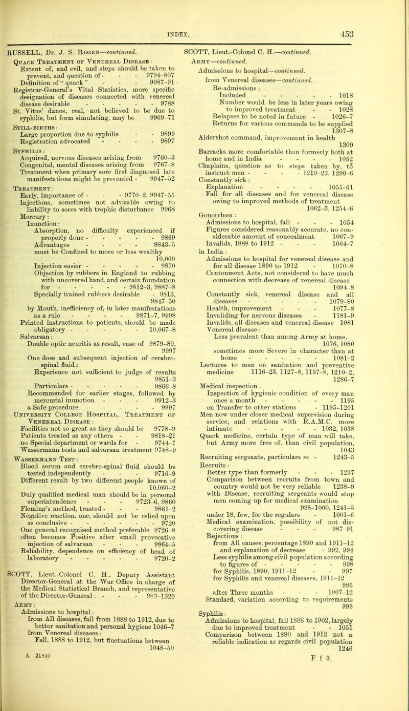 EUSSELL, Dr. J. S. Risie-n—continued. Qtiack Treatment of Venereal Disease : Extent of, and evil, and steps should be taken to prevent, and question of - - - 9794-807 Definition of quack - - - 9987-91 ■ Registrar-General's Vital Statistics, more specific designation of diseases connected -with venereal disease desirable .... - 9788 St. Vitus' dance, real, not believed to be due to syphilis, but form simulating, may be 9969-71 Still-births : Large proportion due to syphilis - - 9899 Registration advocated .... 9897 Syphilis : Acquired, nervous diseases arising from 9760-3 Congenital, mental diseases arising from 9767-8 Treatment when primai-y sore first diagnosed late manifestations might be prevented - 9947-52 Treatment: Early, importance of - - - 9770-2, 9947-55 Injections, sometimes not advisable owing to liability to sores with trophic disturbance 9968 Mercury: Inunction: Absoi-ption, no difficulty experienced if properly done .... - 9869 Advantages .... 9843-5 must be Confined to more or less wealthy 10,000 Injection easier 9870 Objection by iiibbers in England to nibbing with uncovered hand, and certain foundation for 9812-3, 9887-8 Specially trained riibbers desirable - 9813, 9847-50 by Mouth, inefficiency of, in later manifestations as a rule .... 9871-7, 9998 Printed instructions to patients, should be made obligatory 10,067-8 Salvarsan: Double optic neuritis as result, case of 9879-80, 9997 One dose and subsequent injection of cerebro- spinal fluid: Experience not sufficient to judge of results 9851-3 Particulars 9866-8 Recommended for earlier stages, followed by mercm'ial inimction - - - 9912-3 a Safe procedm-e 9997 University College Hospital, Treatment of Venereal Disease : FaciKties not so great as they should be 9778-9 Patients treated as any others - - 9818-21 no Special department or wards for - 9744-7 Wassermann tests and salvarsan treatment 9748-9 Wassermann Test : Blood serum and cerebro-spinal fluid should be tested independently - - - 9716-9 Different result by two different people known of 10,060-2 Duly qualified medical man should be in personal superintendence - - - 9723-6, 9860 Fleming's method, trusted - - - 9861-2 Negative reaction, one, should not be relied upon as conclusive 9720 One general recognised method preferable 9726-8 often becomes Positive after small provocative injection of salvarsan - - . 9864-5 Reliability, dependence on efficiency of head of laboratoiy 9720-2 SCOTT, Lieut.-Colonel C. H., Deputy Assistant Director-General at the War Office in charge of the Medical Statistical Branch, and representative of the Director-General . - - - 983-1320 Aemy : Admissions to hospital: from All diseases, fall from 1888 to 1912, due to better sanitation and personal hygiene 1046-7 from Venereal diseases : Fall, 1888 to 1912, but fluctuations between 1048-50 A 21S40 SCOTT, Lieut.-Colonel C. H.—continued. Army—continued. Admissions to hospital—continued. from Venereal diseases—continued. Re-admissions : Included 1018 Number would be less in later years owing to improved treatment - - 1028 Relapses to be noted in future - 1026-7 Returns for various commands to be supplied 1307-8 Aldershot command, improvement in health 1309 Ban-acks more comfortable than formerly both at home and in India .... 1052 Chaplains, question as to steps taken by, to instruct men .... 1219-23, 1290-6 Constantly sick : Explanation .... 1055-61 Fall for all diseases and for venereal disease owing to improved methods of treatment 1062-3, 1254-6 Gonori-hcea : Admissions to hospital, fall - - - 1054 Figures considered reasonably accurate, no con- siderable amount of concealment 1067-9 Invalids, 1888 to 1912 - - - 1064-7 in India : Admissions to hospital for venereal disease and for all disease 1890 to 1912 - 1070-8 Cantonment Acts, not considered to have much connection with decrease of venereal disease 1094-8 Constantly sick, venereal disease and all 1079-80 1077-8 1181-9 Health, improvement Invaliding for nervous Invalids, all diseases and venereal disease 1081 Venereal disease: Less prevalent than among Army at home, 1076,1080 sometimes more Severe in character than at home 1081-2 Lectures to men on sanitation and preventive medicine 1116-23, 1127-8, 1157-8, 1210-2, 1286-7 Medical inspection: Inspection of hygienic condition of every man once a month ..... 1195 on Transfer to other stations - 1195-1201 Men now under closer medical supei-vision during service, and relations with R.A.M.C. more intimate 1032, 1038 Quack medicine, certain type of man will take, but Army more free of. than civil population, 1043 Recruiting sergeants, particulars re - 1243-5 Recruits: Better type than formerly - - - 1237 Comparison between recruits from town and country would not be very reliable 1238-9 with Disease, recraiting sergeants would stop men coming up for medical examination 998-1000, 1241-5 imder 18, few, for the regulars - 1001-6 Medical examination, possibility of not dis- covering disease - - - 987-91 Rejections : from All causes, percentage 1890 and 1911-12 and explanation of decrease - 992, 994 Less syphilis among civil population according to fi for Syphilis, 1890, 1911-12 - - 997 for Syphilis and venereal diseases, 1911-12 995 after Three months - • - 1007-12 Standard, variation accordine to requirements 993 Syphilis: Admissions to hospital, fall 1888 to 1902, largely due to improved treatment - - 1051 Comparison between 1890 and 1912 not a reliable indication as regards civil popiilation 1246 F t 3.