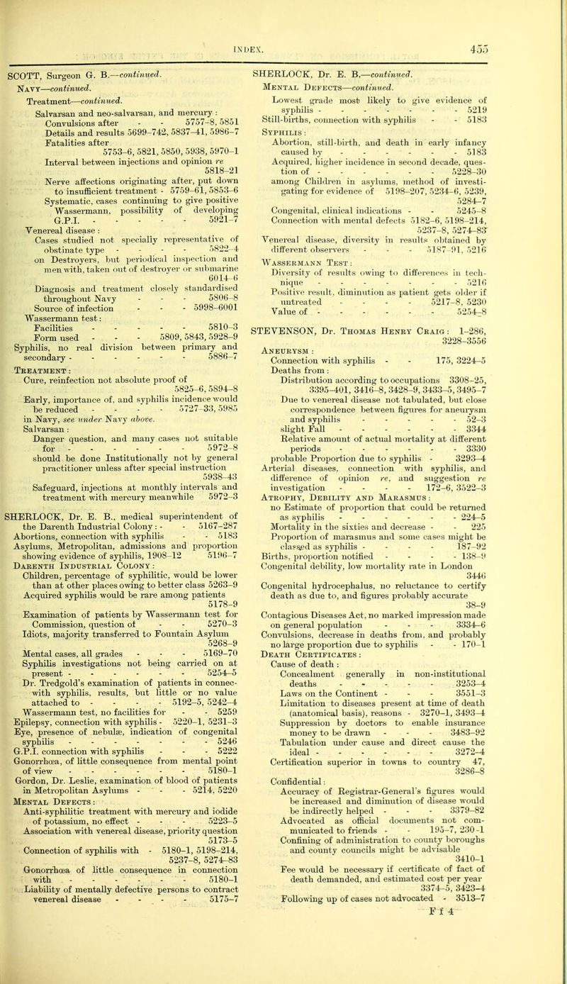 SCOTT, Surgeon G. B.—continued. Navy—continued. Treatment—continued. Salvarsan and neo-salvarsan, and mercury : Convulsions after - - 5757-8,5851 Details and results 5699-742, 5837-41, 5986-7 Fatalities after 5753-6, 5821, 5850, 5938, 5970-1 Interval between injections and opinion re 5818-21 Nerve affections originating after, put down to insufficient treatment - 5759-61, 5853-6 Systematic, cases continuing to give positive Wassermann, possibility of developing G.P.I. 5921-7 Venereal disease: Cases studied not specially representative of obstinate type . - - - 5822-4 on Destroyers, but periodical inspection and men with, taken out of destroyer or submarine 6014-6 Diagnosis and treatment closely standardised throughout Navy - - - 5806-8 Source of infection - - - 5998-6001 Wassermann test: Facilities 5810-3 Form used - - - 5809,5843,5928-9 Syphilis, no real division between primary and secondary ------ 5886-7 TeEATMENT: Cure, reinfection not absolute proof of 5825-6,5894-8 Early, importance of, and svphilis incidence would be reduced . - - 5727-33,5985 in Navy, see under Navy above. Salvarsan : Danger question, and many cases not suitable for 5972-8 should be done Institutionally not by general practitioner unless after special insti'uction 5938-43 Safeguard, injections at monthly intervals and treatment with mercTiry meanwhile 5972-3 SHERLOCK, Dr. B. B., medical superintendent of the Darenth Indiistrial Colony: - - 5167-287 Abortions, connection with syphilis - - 5183 Asylums, Metropolitan, admissions and proportion showing evidence of syjihilis, 1908-12 5196-7 Dabenth Industrial Colony : Childi-en, percentage of sjrphilitic, would be lower than at other places owing to better class 5263-9 Acquired syphilis would be rare among patients 5178-9 Examination of patients by Wassermaim test for Commission, question of - - 5270-3 Idiots, majority transferred to Fountain Asylum 5268-9 Mental cases, all grades - - - 5169-70 Syphilis investigations not being carried on at present ------ 5254-5 Dr. Tredgold's examination of patients in connec- with syphilis, results, but little or no value attached to - - - - 5192-5, 5242-4 Wassermann test, no facilities for - - 5259 Epilepsy, connection with syphilis - 5220-1, 5231-3 Eye, presence of nebiJse, indication of congenital syphilis 5246 G.P.I, connection with syphilis - - - 5222 Gonorrhoea, of little consequence from mental point of view 5180-1 Gordon, Dr. Leslie, examination of blood of patients in Metropolitan Asyhims - - - 5214, 5220 Mental Defects : Anti-syphilitic treatment with merctu-y and iodide of potassium, no effect - - - 5223-5 Association with venereal disease, priority question 5173-5 Connection of syphilis with - 5180-1, 5198-214, 5237-8, 5274-83 Gonorrhoea of little consequence in connection with 5180-1 Liability of mentally defective persons to contract venereal disease - - - - 5175-7 SHERLOCK, Dr. E. B.—continued. Mental Defects—continued. Lowest i^rade mo.sb likely to give evidence of syphilis 5219 Still-births, coimection with syphilis - - 5183 Syphilis : Abortion, still-birth, and death in early infancy caused by 5183 Acquired, higher incidence in second decade, ques- tion of 5228-30 among Childi-en in asylums, method of investi- gating for evidence of 5198-207, 5234-6, 5239, 5284-7 Congenital, clinical indications - - 5245-8 Connection with mental defects 5182-6, 5198-214, 5237-8, 5274-83- Venereal disease, diversity in results obtained by different observers - - - 5187-91,5216 Wassermann Test: Diversity of results owing to differences in tech- nique ------- 5216 Positive result, diminution as patient gets older if untreated - - - - 5217-8, 5280 Value of 5254-8 STEVENSON, Dr. Thomas Henry Craig : 1-286, 3228-3556 Aneurysm : Coimection with syphilis - - 175, 3224-5 Deaths from: Distribution according to occupations 3308 -25, 3395-401, 3416-8,3428-9, 3433-5,3495-7 Due to venereal disease not tabulated, but close correspondence between figures for aneuiysm and syphilis . - . - . 52-3 sHght Fall 3344 Relative amount of actual mortality at different periods 3330 probable Proportion due to syphilis - 3293-4 Arterial diseases, connection with syphilis, and difference of opinion re, and suggestion re investigation - - . . 172-6, 3522-3 Atrophy, Debility and Marasmus : no Estimate of proportion that could be returned as syphilis 224-5 Mortality in the sixties and decrease - - 225 Proportion of marasmus and some cases might be clasaed as syphilis - - - - 187-92 Births, proportion notified - - . - 138-9 Congenital debility, low mortality rate in London 3446 Congenital hydrocephalus, no reluctance to certify death as diie to, and figures probably accurate 38-9 Contagious Diseases Act, no marked impression made on general population - - - 3334-6 Convulsions, decrease in deaths from, and probably no large proportion due to syphilis - - 170-1 Death Certificates : Cause of death : Concealment generally in non-institutional deaths 325^-4 Laws on the Continent - - - 3551-3 Limitation to diseases present at time of death (anatomical basis), reasons - 3270-1, 3493-4 Suppression by doctors to enable insurance money to be drawn - - - 3483-92 Tabulation under cause and direct cause the ideal 3272-4 Certification superior in to\vns to country 47, 3286-8 Confidential: Acciiracy of Registrar-General's figures would be increased and diminution of disease would be indirectly helped - - - 3379-82 Advocated as official documents not com- municated to friends - - 195-7,230-1 Confining of administration to coimty boroughs and county councils might be advisable 3410-1 Fee would be necessai-y if certificate of fact of death demanded, and estimated cost per year 3374-5, 3423--4 Following up of cases not advocated - 3513-7 Ff 4