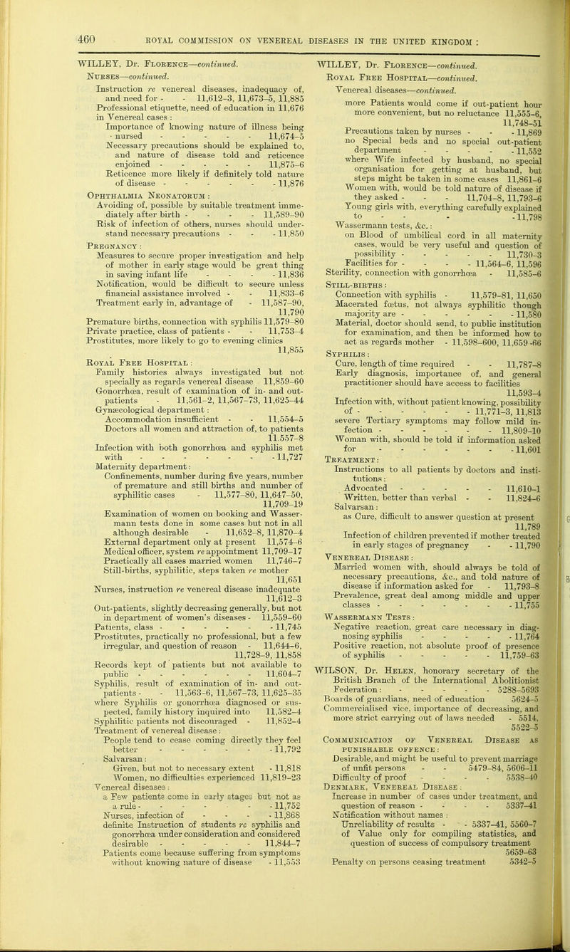 WILLET, Dr. Florence—continued. NuESES—continued. Instruction re venereal diseases, inadequacy of, and need for - - 11,612-3, 11,673-5, 11,885 Professional etiquette, need of education in 11,676 in Venereal cases : Importance of knowing nature of illness being • nursed 11,674-5 Necessary precautions should be explained to, and nature of disease told and reticence enjoined 11,875-6 Reticence more likely if definitely told nature of disease ------ 11,876 Ophthalmia Neonatorum : Avoiding of, possible by smtable treatment imme- diately after birth - - - - 11,589-90 Risk of infection of others, nurses should undei'- stand necessaiy precautions - - -11,850 Pregnancy: Measures to secure proper investigation and help of mother in early stage would be great thing in saving infant life - - . . 11,836 Notification, would be difficult to secure unless financial assistance involved - - 11,833-6 Treatment early in, advantage of - 11,587-90, 11,790 Premature births, connection with syphilis 11,579-80 Private practice, class of patients - - 11,753-4 Prostitutes, more likely to go to evening clinics 11,855 Royal Free Hospital : Family histories always investigated but not specially as regards venereal disease 11,859-60 GonoiTlioea, result of examination of in- and out- patients - 11,561-2, 11,567-73, 11,625-44 Gynaecological department: Accommodation insufficient - - 11,554-5 Doctors all women and attraction of, to patients 11.557-8 Infection with both gonorrhcsa and syphilis met with 11,727 Maternity department: Confinements, number during five years, number of prematm-e and still births and number of syphilitic cases - 11,577-80, 11,647-50, 11,709-19 Examination of women on booking and Wasser- mann tests done in some cases but not in all although desirable - 11,652-8, 11,870-4 External department only at present 11,574-6 Medical officer, system re appointment 11,709-17 Practically all cases married women 11,746-7 StiU-births, syphilitic, steps taken re mother 11,651 Nurses, instruction re venereal disease inadequate 11,612-3 Out-patients, slightly decreasing generally, but not in department of women's diseases - 11,559-60 Patients, class ------11,745 Prostitutes, practically no professional, but a few irregular, and question of reason - 11,644-6, 11,728-9, 11,858 Records kept of patients but not available to public 11,604-7 Syphilis, residt of examination of in- and out- patients - - 11,563-6, 11,567-73, 11,625-35 where Syphilis oi' gonorrhoea diagnosed or siis- pected, family history inquired into 11,582-4 Syphilitic patients not discouraged - 11,852-4 Treatment of venereal disease: People tend to cease coming directly they feel better  -11,792 Salvarsan: Given, but not to necessary extent -11,818 Women, no difficulties experienced 11,819-23 Yenereal diseases .■ a Few patients come in early stages but not as a ruli 11,752 Nurses, infection of - - - -11,868 definite Instruction of students re syphilis and gonorrhoea under consideration and considered desirable 11,844-7 Patients come because suffering from symptoms without knowing nature of disease -11,553 WILLET, Dr. Florence—cojiiwmec^. Royal Free Hospital—continued. Venereal diseases—continued. more Patients would come if out-patient hour more convenient, but no reluctance 11,555-6 11,748-51 Precautions taken by nm-ses - - -11,869 no Special beds and no special out-patient department 11,552 where Wife infected by husband, no special organisation for getting at husband, but steps might be taken in some cases 11,861-6 Women with, woidd be told nature of disease if they asked - - - 11,704-8, 11,793-6 Young girls with, everything carefully explained to - - - -11,798 Wassei-maim tests, &c.: on Blood of umbilical cord in all maternity cases, would be very usefiil and question of possibility 11,730-3 Facilities for - - - - 11,564-6, 11,596 Sterility, connection with gonorrhcea - 11,585-6 Still-births ; Connection with syphilis - 11,579-81, 11,650 Macerated foetus, not always syphiUtic though majority are 11,580 Material, doctor shoidd send, to public institution for examination, and then be informed how to act as regards mother - 11,598-600, 11.659 -66 Syphilis : Cure, length of time required - - 11,787-8 Early diagnosis, importance of. and general practitioner should have access to facilities 11,593-4 Infection with, without patient knowing, possibiHty of 11,771-3, 11,813 severe Tertiary symptoms may follow mild in- fection 11,809  Woman with, should be told if information as for 11,601 Treatment Instructions to all patients by doctors and insti- tutions : Advocated 11,610-1 Written, better than verbal - - 11.824-6 Salvarsan: as Cure, difficult to answer question at present 11,789 Infection of childi-en prevented if mother treated in early stages of pregnancy - -11,790 Venereal Disease : Married women with, should always be told of necessary precautions, &c., and told nature of disease if information asked for - 11,793-8 Prevalence, great deal among middle and upper classes 11,755 Wassermann Tests : Negative reaction, great care necessary in diag- nosing syphilis - . . . -11,764 Positive reaction, not absolute proof of presence of syphilis 11,759-63 WILSON. Dr. Helen, honorary secretary of the ■ British Branch of the International Abolitionist Federation: 5288-5( Boards of guardians, need of education 5624-5 Commercialised vice, importance of decreasing, and more strict carrying out of laws needed - 5514, 5522-5 Communication op Venereal Disease as punishable offence : Desirable, and might be useful to prevent mari'iage of imfit persons - - 5479-84, 5606-11 Difficulty of proof - - - . 5538-40 Denmark, Venereal Disease ; Increase in mxmber of cases under treatment, and question of reason - - - . 5337-41 Notification without names : Unreliability of results ■ - 5337-41, 5560-7 of Value only for compiling statistics, and question of success of compulsory treatment 5659-63 Penalty on persons ceasing treatment 5342-5