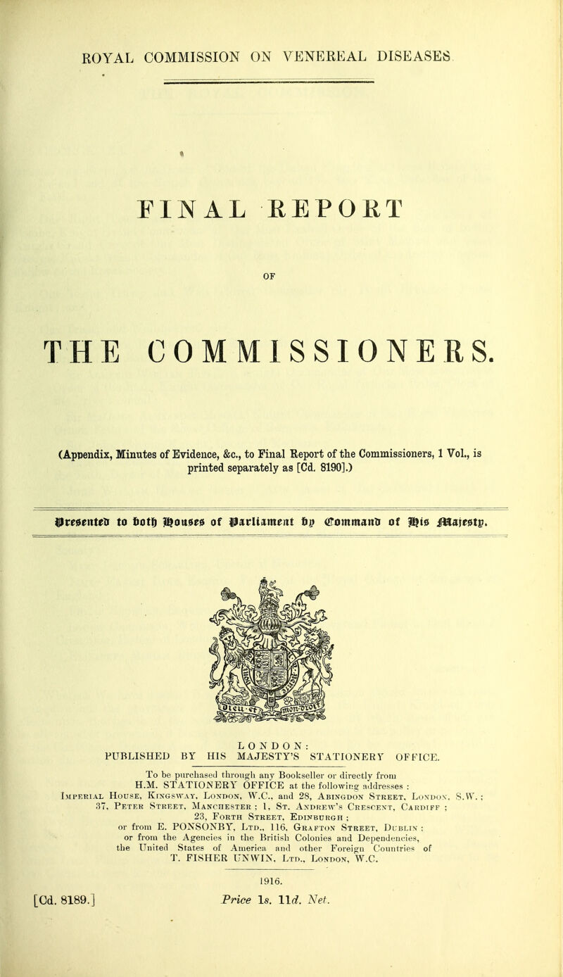 THE COMMISSIONERS. (Appendix, Minutes of Evidence, &c., to Final Report of the Commissioners, 1 Vol., is printed separately as [Cd, 8190].) ^re0enteli to tot^ D^ou^e^ of l9atrUa^meiit tff oromtnanti of 1^10 M^)tnv^ LONDON: PUBLISHED BY HIS MAJESTY'S STATIONERY OFFICE. To be purchased through any Bookseller or directly from H.M. STATIONERY OFFICE at the following addresses : Imperial House, Kingsway. London, W.C, and 28, Abingdon Street, London. S.VV. ; 37, Peter Street, Manchester ; 1, St. Andrew's Crescent, Cardiff ; 23, Forth Street, Edinburgh ; or from E. PONSONBY, Ltd., 116. Grafton Street, Dublin: or from the Agencies in the British Colonies and Dependencies, the United States of America and other Foreign Countries of T. FISHER UN WIN, Ltd., London, W.C. OF 1916. [Cd. 8189.] Frice Is. lid. Net.